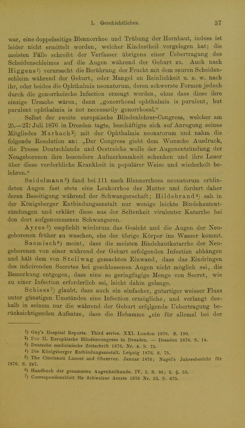 war, eine doppelseitige Blennorrhoe und Trübung der Hornhaut, indess ist leider nicht ermittelt worden, welcher Kindestheil vorgelegen hat; die meisten Fälle schreibt der Verfasser übrigens einer Uebertragung des Scheidenschleimes auf die Augen während der Geburt zu. Auch nach Higgens1) verursacht die Berührung der Frucht mit dem sauren Scheiden- schleim während der Geburt, oder Mangel an Reinlichkeit u. s. w. nach ihr, oder beides die Ophthalmia neonatorum, deren schwerste Formen jedoch durch die gonorrhoische Infection erzeugt werden, ohne dass diese ihre einzige Ursache wären, denn „gonorrhoeal Ophthalmia is purulent, but purulent Ophthalmia is not necessarily gonorrhoeal. Selbst der zweite europäische Blindenlehrer-Congress, welcher am 25.—27.* Juli 1876 in Dresden tagte, beschäftigte sich auf Anregung seines Mitgliedes Marbach2) mit der Ophthalmia neonatorum und nahm die folgende Resolution an: „Der Congress giebt dem Wunsche Ausdruck, die Presse Deutschlands und Oestreicbs wolle der Augenentzündung der Neugeborenen ihre besondere Aufmerksamkeit schenken und ihre Leser über diese verderbliche Krankheit in populärer Weise und wiederholt be- lehren. Seidelmann3) fand bei 111 nach Blennorrhoea neonatorum erblin- deten Augen fast stets eine Leukorrhoe der Mutter und fordert daher deren Beseitigung während der Schwangerschaft; Hildebrand4) sah in der Königsberger Entbindungsanstalt nur wenige leichte Bindehautent- zündungen und erklärt diese aus der Seltenheit virulenter Katarrhe bei den dort aufgenommenen Schwangeren. Ayres5) empfiehlt wiederum das Gesicht und die Augen der Neu- geborenen früher zu waschen, ehe der übrige Körper ins Wasser kommt. Saemisch6) meint, dass die meisten Bindehautkatarrhe der Neu- geborenen von einer während der Geburt erfolgenden Infection abhängen und hält dem von St eil wag gemachten Einwand, dass das Eindringen des inficirenden Secretes bei geschlossenen Augen nicht möglich sei, die Bemerkung entgegen, dass eine so geringfügige Menge von Secret, wie zu einer Infection erforderlich sei, leicht dahin gelange. Schiess) glaubt, dass auch ein einfacher, gutartiger weisser Fluss unter günstigen Umständen eine Infection ermögliche, und verlangt des- halb in seinem nur die während der Geburt erfolgende Uebertragung be- rücksichtigenden Aufsatze, dass die Hebamme „ein für allemal bei der 1) Guy's Hospital Reports. Third series. XXI. London 1876. S. 190. 'f) Der II. Europäische Blindencongress in Dresden. — Dresden 1876. S. 14. 3) Deutsche medicinische Zeitschrift 1876. Nr. 4. S. 75. ■0 Die Königsberger Entbindungsanstalt. Leipzig 1876. S. 75. 8) The Cincinnati Lanoet and Observer. Januar 1876; Nagel's Jahresbericht für 1876. S. 247. 6) Handbuch der gcsaramten Augenheilkunde. IV. 1. S. 88; 3. §. 53. ') Correspondenzblatt für Schweizer Aerzte 1876 Nr. 23. S. 673.