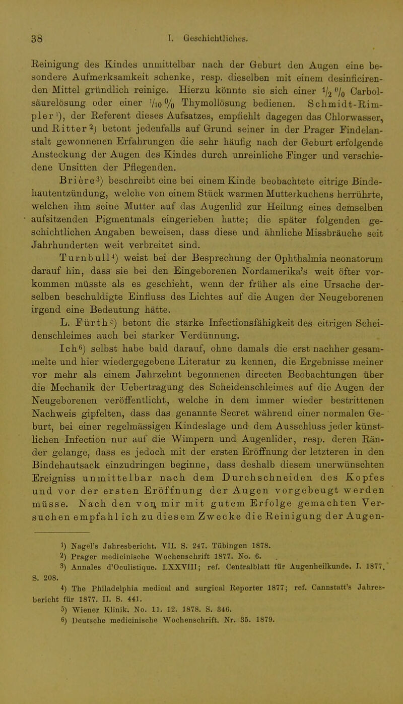 Reinigung des Kindes unmittelbar nach der Geburt den Augen eine be- sondere Aufmerksamkeit schenke, resp. dieselben mit einem desinficiren- den Mittel gründlich reinige. Hierzu könnte sie sich einer !/2 % Carbol- säurelösung oder einer Vio % Thymollösung bedienen. Schmidt-Rim- pler1), der Referent dieses Aufsatzes, empfiehlt dagegen das Chlorwasser, und Ritter2; betont jedenfalls auf Grund seiner in der Prager Findelan- stalt gewonnenen Erfahrungen die sehr häufig nach der Geburt erfolgende Ansteckung der Augen des Kindes durch unreinliche Finger und verschie- dene Unsitten der Pflegenden. Briere3) beschreibt eine bei einem Kinde beobachtete eitrige Binde- hautentzündung, welche von einem Stück warmen Mutterkuchens herrührte, welchen ihm seine Mutter auf das Augenlid zur Heilung eines demselben aufsitzenden Pigmentmals eingerieben hatte; die später folgenden ge- schichtlichen Angaben beweisen, dass diese und ähnliche Missbräuche seit Jahrhunderten weit verbreitet sind. Turnbull4) weist bei der Besprechung der Ophthalmia neonatorum darauf hin, dass sie bei den Eingeborenen Nordamerika's weit öfter vor- kommen müsste als es geschieht, wenn der früher als eine Ursache der- selben beschuldigte Einfluss des Lichtes auf die Augen der Neugeborenen irgend eine Bedeutung hätte. L. Fürth5) betont die starke Infectionsfähigkeit des eitrigen Schei- denschleimes auch bei starker Verdünnung. Ich6) selbst habe bald darauf, ohne damals die erst nachher gesam- melte und hier wiedergegebene Literatur zu kennen, die Ergebnisse meiner vor mehr als einem Jahrzehnt begonnenen directen Beobachtungen über die Mechanik der Uebertragung des Scheidenschleimes auf die Augen der Neugeborenen veröffentlicht, welche in dem immer wieder bestrittenen Nachweis gipfelten, dass das genannte Secret während einer normalen Ge- burt, bei einer regelmässigen Kindeslage und dem Ausschluss jeder künst- flehen Infection nur auf die Wimpern und Augenlider, resp. deren Rän- der gelange, dass es jedoch mit der ersten Eröffnung der letzteren in den Bindehautsack einzudringen beginne, dass deshalb diesem unerwünschten Ereigniss unmittelbar nach dem Durchschneiden des Kopfes und vor der ersten Eröffnung der Augen vorgebeugt werden müsse. Nach den von, mir mit gutem Erfolge gemachten Ver- suchen empfahl ich zu diesem Zwecke die Reinigung der Augen- 1) Nagel's Jahresbericht. VII. S. 247. Tübingen 1878. 2) Prager medicinische Wochenschrift 1877. No. 6. 3) Annales d'Oculistique. LXXVIII; ref. Centralblatt für Augenheilkunde. I. 1877. S. 208. 4) The Philadelphia medical and surgical Reporter 1877; ref. Cannstatts Jahres- bericht für 1877. II. S. 441. 5) Wiener Klinik. No. 11. 12. 1878. S. 346. 6) Deutsche medicinische Wochenschrift. Nr. 36. 1879.