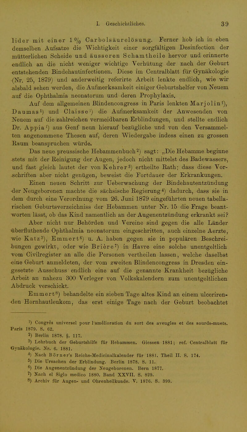 lider mit einer 1% Carbolsäurelösung. Ferner hob ich in eben demselben Aufsatze die Wichtigkeit einer sorgfältigen Desinfection der mütterlichen Scheide und äusseren Schamtheile hervor und erinnerte endlich an die nicht weniger wichtige Verhütung der nach der Geburt entstehenden Bindehautinfectionen. Diese im Centralblatt für Gynäkologie (Nr. 25, 1879) und anderweitig referirte Arbeit lenkte endlich, wie wir alsbald sehen werden, die Aufmerksamkeit einiger Geburtshelfer von Neuem auf die Ophthalmia neonatorum und deren Prophylaxis. Auf dem allgemeinen ßlindencongress in Paris lenkten Marjolin Daumas1) und Claisse1) die Aufmerksamkeit der Anwesenden von Neuem auf die zahlreichen vermeidbaren Erblindungen, und stellte endlich Dr. Appia1) aus Genf neun hierauf bezügliche und von den Versammel- ten angenommene Thesen auf, deren Wiedergabe indess einen zu grossen Raum beanspruchen würde. Das neue preussische Hebammenbuch2) sagt: „Die Hebamme beginne stets mit der Reinigung der Augen, jedoch nicht mittelst des Badewassers, und fast gleich lautet der von Kehr er3) ertheilte Rath; dass diese Vor- schriften aber nicht genügen, beweist die Fortdauer der Erkrankungen. Einen neuen Schritt zur Ueberwachung der Bindehautentzündung 4er Neugeborenen machte die sächsische Regierung4) dadurch, dass sie in dem durch eine Verordnung vom 26. Juni 1879 eingeführten neuen tabella- rischen Geburtsverzeichniss der Hebammen unter Nr. 15 die Frage beant- worten lässt, ob das Kind namentlich an der Augenentzündung erkrankt sei? Aber nicht nur Behörden und Vereine sind gegen die alle Länder überfluthende Ophthalmia neonatorum eingeschritten, auch einzelne Aerzte, wie Katz5), Emmert6) u. A. haben gegen sie in populären Beschrei- bungen gewirkt, oder wie Briere7) in Havre eine solche unentgeltlich vom Civilregister an alle die Personen vertheilen lassen, welche daselbst eine Geburt anmeldeten, der vom zweiten ßlindencongress in Dresden ein- gesetzte Ausschuss endlich eine auf die genannte Krankheit bezügliche Arbeit an nahezu 300 Verleger von Volkskalendern zum unentgeltlichen Abdruck verschickt. Emmert8) behandelte ein sieben Tage altes Kind an einem ulceriren- den Hornhautleukom, das erst einige Tage nach der Geburt beobachtet ') Congrös universel pour l'amelioration du sort des aveugles et des sourds-muets. Paris 1879. 8. 62. 2) Berlin 1878. §. 117. 3) Lehrbuch der Geburtshilfe für Hebammen. Giessen 1881; ref. Centralblatt für Gynäkologie. Nr. 6. 1881. 4) Nach Börner's Reichs-Medicinalkalender für 1881. Theil II. 8. 174. 5) Die Ursachen der Erblindung. Berlin 1878. 8. 11. 6) Die Augenentzündung der Neugeborenen. Bern 1877. 1) Nach el Siglo medico 1880. Band XXVII. 8. 829. 8) Archiv für Augen- und Ohrenheilkunde. V. 1876. 8. 399.