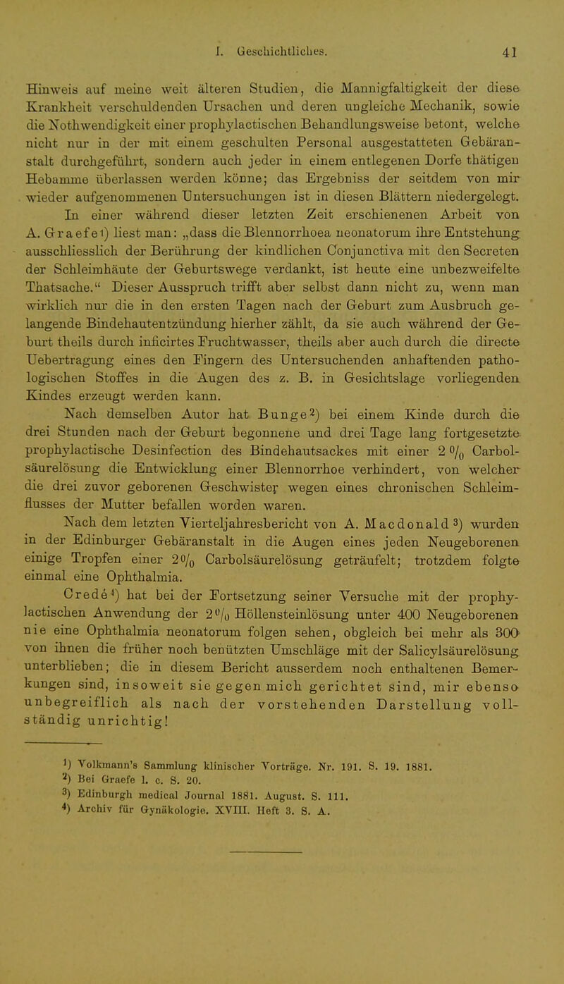 Hinweis auf meine weit älteren Studien, die Mannigfaltigkeit der diese Krankheit verschuldenden Ursachen und deren ungleiche Mechanik, sowie die Notwendigkeit einer propkylactischen Behandlungsweise betont, welche nicht nur in der mit einem geschulten Personal ausgestatteten Gebäran- stalt durchgeführt, sondern auch jeder in einem entlegenen Dorfe thätigen Hebamme überlassen werden könne; das Ergebniss der seitdem von mir wieder aufgenommenen Untersuchungen ist in diesen Blättern niedergelegt. In einer während dieser letzten Zeit erschienenen Arbeit von A. Graefei) liest man: „dass dieBlennorrhoea neonatorum ihre Entstehung ausschliesslich der Berührung der kindlichen Conjunctiva mit den Secreten der Schleimhäute der Geburtswege verdankt, ist heute eine unbezweifelte Thatsache. Dieser Ausspruch trifft aber selbst dann nicht zu, wenn man wirklich nur die in den ersten Tagen nach der Geburt zum Ausbruch ge- langende Bindehautentzündung hierher zählt, da sie auch während der Ge- burt theils durch inficirtes Fruchtwasser, theils aber auch durch die directe Uebertragung eines den Eingern des Untersuchenden anhaftenden j^atho- logischen Stoffes in die Augen des z. B. in Gesichtslage vorliegenden Kindes erzeugt werden kann. Nach demselben Autor hat Bunge2) bei einem Kinde durch die drei Stunden nach der Geburt begonnene und drei Tage lang fortgesetzte prophylactische Desinfection des Bindehautsackes mit einer 2 o/0 Carbol- säurelösung die Entwicklung einer Blennorrhoe verhindert, von welcher die drei zuvor geborenen Geschwister wegen eines chronischen Schleim- flusses der Mutter befallen worden waren. Nach dem letzten Vierteljahresbericht von A. Macdonald 3) wurden in der Edinburger Gebäranstalt in die Augen eines jeden Neugeborenen einige Tropfen einer 20/0 Carbolsäurelösung geträufelt; trotzdem folgte einmal eine Ophthalmia. CredeJ) hat bei der Fortsetzung seiner Versuche mit der prophy- lactischen Anwendung der 2ü/0 Höllensteinlösung unter 400 Neugeborenen nie eine Ophthalmia neonatorum folgen sehen, obgleich bei mehr als 300 von ihnen die früher noch benützten Umschläge mit der Salicyisäurelösung unterblieben; die in diesem Bericht ausserdem noch enthaltenen Bemer- kungen sind, insoweit sie gegen mich gerichtet sind, mir ebenso unbegreiflich als nach der vorstehenden Darstellung voll- ständig unrichtig! i) Volkraann's Sammlung klinischer Vorträge. Nr. 191. S. 19. 1881. '-') Bei Graefe 1. c. S. 20. 3) Edinburgh medical Journal 1881. August. S. 111. *) Archiv für Gynäkologie. XVIII. Heft 3. S. A.