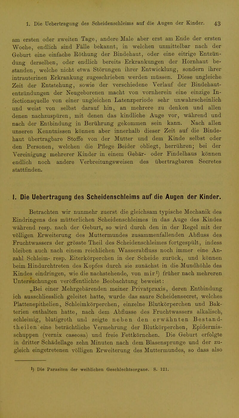 am ersten oder zweiten Tage, andere Male aber erst am Ende der ersten Woche, endlich sind Fälle bekannt, in welchen unmittelbar nach der Geburt eine einfache Eöthung der Bindehaut, oder eine eitrige Entzün- dung derselben, oder endlich bereits Erkrankungen der Hornhaut be- standen, welche nicht etwa Störungen ihrer Entwicklung, sondern ihrer intrauterinen Erkrankung zugeschrieben werden müssen. Diese ungleiche Zeit der Entstehung, sowie der verschiedene Verlauf der Bindehaut- entzündungen der Neugeborenen macht von vornherein eine einzige In- fectionsquelle von einer ungleichen Latenzperiode sehr unwahrscheinlich und weist von selbst darauf hin, an mehrere zu denken und allen denen nachzuspüren, mit denen das kindliche Auge vor, während und nach der Entbindung in Berührung gekommen sein kann. Nach allen unseren Kenntnissen können aber innerhalb dieser Zeit auf die Binde- haut übertragbare Stoffe von der Mutter und dem Kinde selbst oder den Personent welchen die Pflege Beider obliegt, herrühren; bei der Vereinigung mehrerer Kinder in einem Gebär- oder Eindelhaus können endlich noch andere Verbreitungsweisen des übertragbaren Secretes stattfinden. I. Die Uebertragung des Scheidenschleims auf die Augen der Kinder. Betrachten wir nunmehr zuerst die gleichsam typische Mechanik des Eindringens des mütterlichen Scheidenschleimes in das Auge des Kindes während resp. nach der Geburt, so wird durch den in der Pegel mit der völligen Erweiterung des Muttermundes zusammenfallenden Abfluss des Fruchtwassers der grösste Theil des Scheidenschleimes fortgespült, indess bleiben auch nach einem reichlichen Wasserabfluss noch immer eine An- zahl Schleim- resp. Eiterkörperchen in der Scheide zurück, und können beim Hindurchtreten des Kopfes durch sie zunächst in die Mundhöhle des Kindes eindringen, wie die nachstehende, von mir1) früher nach mehreren Unters'uchimgen veröffentlichte Beobachtung beweist: „Bei einer Mehrgebärenden meiner Privatpraxis, deren Entbindung ich ausschliesslich geleitet hatte, wurde das saure Scheidensecret, welches Plattenepithelien,. Schleimkörperchen, einzelne Blutkörperchen und Bak- terien enthalten hatte, nach dem Abflüsse des Fruchtwassers alkalisch, schleimig, blutigroth und zeigte neben den erwähnten Bestand- teilen eine beträchtliche Vermehrung der Blutkörperchen, Epidermis- schuppen (vernix caseosa) und freie Fettkörnchen. Die Geburt erfolgte in dritter Schädellage zehn Minuten nach dem Blasensprunge und der zu- gleich eingetretenen völligen Erweiterung des Muttermundes, so dass also 1) Die Parasiten der weiblichen Geschlechtsorgane. S. 121.