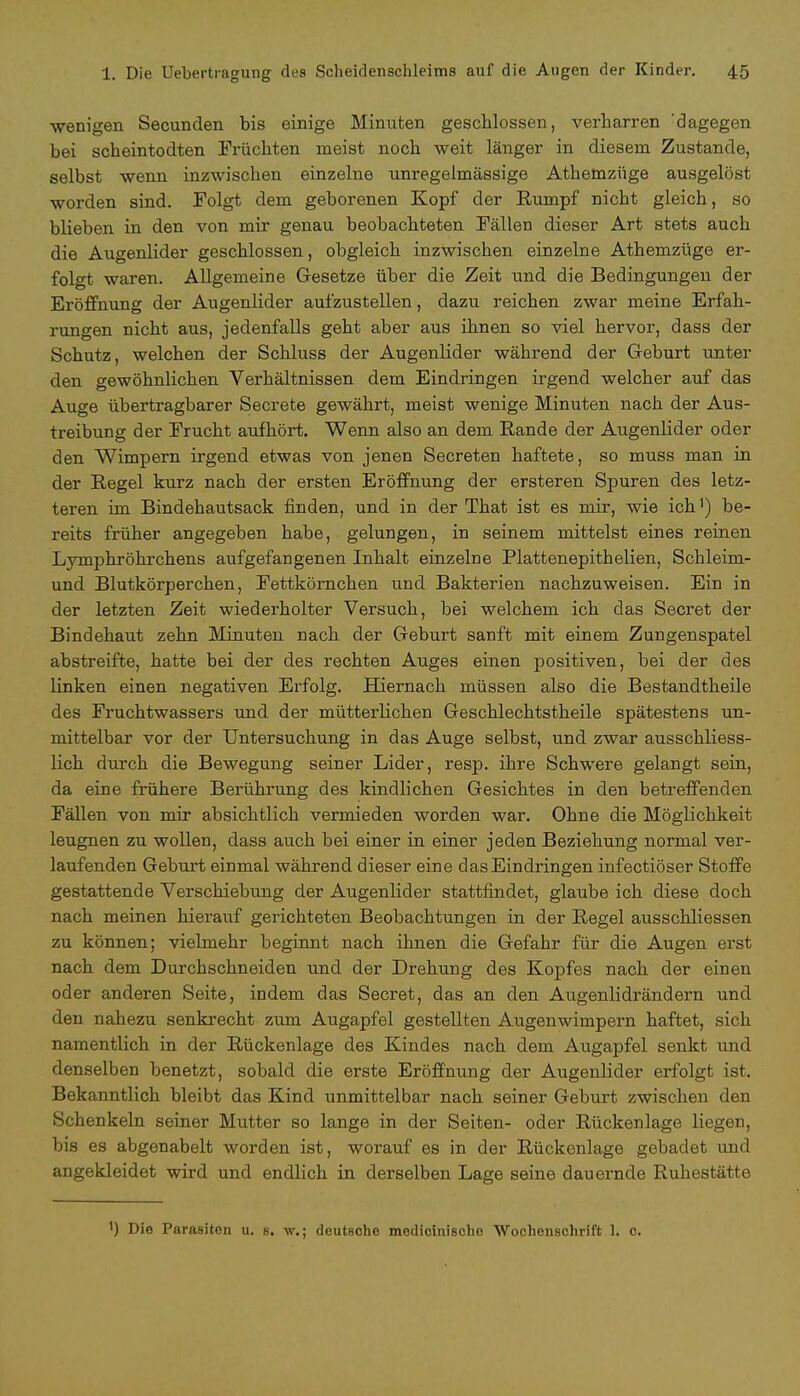 wenigen Secunden bis einige Minuten geschlossen, verharren 'dagegen bei scbeintodten Früchten meist noch weit länger in diesem Zustande, selbst wenn inzwischen einzelne unregelmässige Athemzüge ausgelöst worden sind. Folgt dem geborenen Kopf der Rumpf nicbt gleich, so blieben in den von mir genau beobachteten Fällen dieser Art stets auch die Augenlider geschlossen, obgleich inzwischen einzelne Athemzüge er- folgt waren. Allgemeine Gesetze über die Zeit und die Bedingungen der Eröffnung der Augenlider aufzustellen, dazu reichen zwar meine Erfah- rungen nicht aus, jedenfalls geht aber aus ihnen so viel hervor, dass der Schutz, welchen der Schluss der Augenlider während der Geburt unter den gewöhnlichen Verhältnissen dem Eindringen irgend welcher auf das Auge übertragbarer Secrete gewährt, meist wenige Minuten nach der Aus- treibung der Frucht aufhört. Wenn also an dem Rande der Augenlider oder den Wimpern irgend etwas von jenen Secreten haftete, so muss man in der Regel kurz nach der ersten Eröffnung der ersteren Spuren des letz- teren im Bindehautsack finden, und in der That ist es mir, wie ich1) be- reits früher angegeben habe, gelungen, in seinem mittelst eines reinen Lymphröhrchens aufgefangenen Inhalt einzelne Plattenepithelien, Schleim- und Blutkörperchen, Fettkörnchen und Bakterien nachzuweisen. Ein in der letzten Zeit wiederholter Versuch, bei welchem ich das Secret der Bindehaut zehn Minuten nach der Geburt sanft mit einem Zungenspatel abstreifte, hatte bei der des rechten Auges einen positiven, bei der des linken einen negativen Erfolg. Hiernach müssen also die Bestandtheile des Fruchtwassers und der mütterlichen Geschlechtstheile spätestens un- mittelbar vor der Untersuchung in das Auge selbst, und zwar ausschliess- lich durch die Bewegung seiner Lider, resp. ihre Schwere gelangt sein, da eine frühere Berührung des kindlichen Gesichtes in den betreffenden Fällen von mir absichtlich vermieden worden war. Ohne die Möglichkeit leugnen zu wollen, dass auch bei einer in einer jeden Beziehung normal ver- laufenden Geburt einmal während dieser eine das Eindringen infectiöser Stoffe gestattende Verschiebung der Augenlider stattfindet, glaube ich diese doch nach meinen hierauf gerichteten Beobachtungen in der Regel ausschliessen zu können; vielmehr beginnt nach ihnen die Gefahr für die Augen erst nach dem Durchschneiden und der Drehung des Kopfes nach der einen oder anderen Seite, indem das Secret, das an den Augenlidrändern und den nahezu senkrecht zum Augapfel gestellten Augenwimpern haftet, sich namentlich in der Rückenlage des Kindes nach dem Augapfel senkt und denselben benetzt, sobald die erste Eröffnung der Augenlider erfolgt ist. Bekanntlich bleibt das Kind unmittelbar nach seiner Geburt zwischen den Schenkeln seiner Mutter so lange in der Seiten- oder Rückenlage liegen, bis es abgenabelt worden ist, worauf es in der Rückenlage gebadet und angekleidet wird und endlich in derselben Lage seine dauernde Ruhestätte ') Die Parasiten u. s. w.; deutsche medicinische Wochenschrift 1. c.