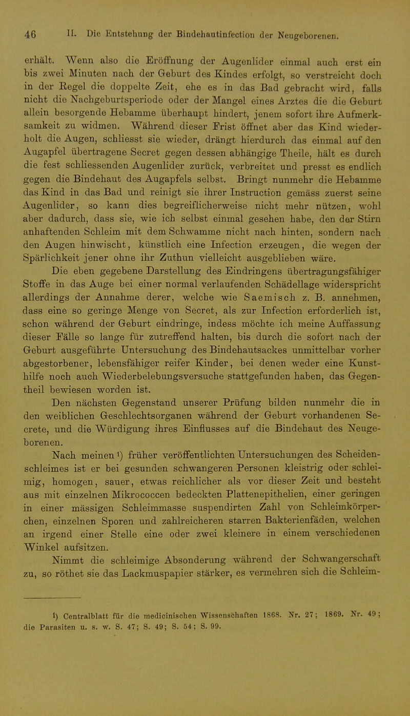 erhält. Wenn also die Eröffnung der Augenlider einmal auch erst ein bis zwei Minuten nach der Geburt des Kindes erfolgt, so verstreicht doch in der Regel die doppelte Zeit, ehe es in das Bad gebracht wird, falls nicht die Nachgeburtsperiode oder der Mangel eines Arztes die die Geburt allein besorgende Hebamme überhaupt hindert, jenem sofort ihre Aufmerk- samkeit zu widmen. Während dieser Frist öffnet aber das Kind wieder- holt die Augen, schliesst sie wieder, drängt hierdurch das einmal auf den Augapfel übertragene Secret gegen dessen abhängige Theile, hält es durch die fest schliessenden Augenlider zurück, verbreitet und presst es endlich gegen die Bindehaut des Augapfels selbst. Bringt nunmehr die Hebamme das Kind in das Bad und reinigt sie ihrer Instruction gemäss zuerst seine Augenlider, so kann dies begreiflicherweise nicht mehr nützen, wohl aber dadurch, dass sie, wie ich selbst einmal gesehen habe, den der Stirn anhaftenden Schleim mit dem Schwämme nicht nach hinten, sondern nach den Augen hinwischt, künstlich eine Infection erzeugen, die wegen der Spärlichkeit jener ohne ihr Zuthun vielleicht ausgeblieben wäre. Die eben gegebene Darstellung des Eindringens übertragungsfähiger Stoffe in das Auge bei einer normal verlaufenden Schädellage widerspricht allerdings der Annahme derer, welche wie Saemisch z. B. annehmen, dass eine so geringe Menge von Secret, als zur Infection erforderlich ist, schon während der Geburt eindringe, indess möchte ich meine Auffassung dieser Fälle so lange für zutreffend halten, bis durch die sofort nach der Geburt ausgeführte Untersuchung des Bindehautsackes unmittelbar vorher abgestorbener, lebensfähiger reifer Kinder, bei denen weder eine Kunst- hilfe noch auch Wiederbelebungsversuche stattgefunden haben, das Gegen- theil bewiesen worden ist. Den nächsten Gegenstand unserer Prüfung bilden nunmehr die in den weiblichen Geschlechtsorganen während der Geburt vorhandenen Se- crete, und die Würdigung ihres Einflusses auf die Bindehaut des Neuge- borenen. Nach meinen1) früher veröffentlichten Untersuchungen des Scheiden- schleimes ist er bei gesunden schwangeren Personen kleistrig oder schlei- mig , homogen, sauer, etwas reichlicher als vor dieser Zeit und besteht aus mit einzelnen Mikrococcen bedeckten Plattenepithelien, einer geringen in einer mässigen Schleimmasse suspendirten Zahl von Schleimkörper- chen, einzelnen Sporen und zahlreicheren starren Bakterienfäden, welchen an irgend einer Stelle eine oder zwei kleinere in einem verschiedenen Winkel aufsitzen. Nimmt die schleimige Absonderung während der Schwangerschaft zu, so röthet sie das Lackmuspapier stärker, es vermehren sich die Schleim- 1) Centralblatt für die medicinischen Wissenschaften »868. Nr. 27; 1869. Nr. 49; die Parasiten u. s. w. S. 47; S. 49; S. 64; 8.99.