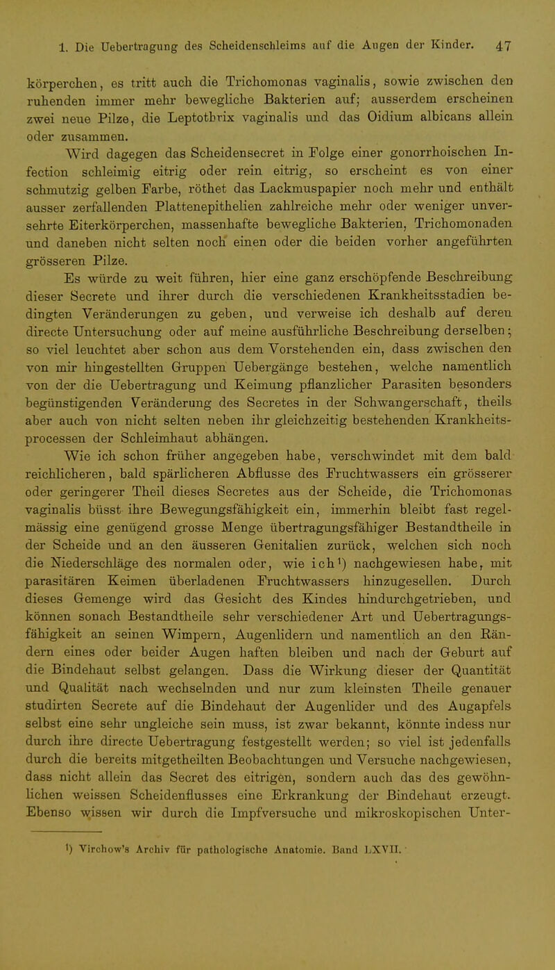 körperchen, es tritt auch die Trichomonas vaginalis, sowie zwischen den ruhenden immer mehr bewegliche Bakterien auf; ausserdem erscheinen zwei neue Pilze, die Leptothrix vaginalis und das Oidium albicans allein oder zusammen. Wird dagegen das Scheidensecret in Folge einer gonorrhoischen In- fection schleimig eitrig oder rein eitrig, so erscheint es von einer schmutzig gelben Farbe, röthet das Lackmuspapier noch mehr und enthält ausser zerfallenden Plattenepithelien zahlreiche mehr oder weniger unver- sehrte Eiterkörperchen, massenhafte bewegliche Bakterien, Trichomonaden und daneben nicht selten noch einen oder die beiden vorher angeführten grösseren Pilze. Es würde zu weit führen, hier eine ganz erschöpfende Beschreibung dieser Secrete und ihrer durch die verschiedenen Krankheitsstadien be- dingten Veränderungen zu geben, und verweise ich deshalb auf deren directe Untersuchung oder auf meine ausführliche Beschreibung derselben • so viel leuchtet aber schon aus dem Vorstehenden ein, dass zwischen den von mir hingestellten Gruppen TJebergänge bestehen, welche namentlich von der die Uebertragung und Keimung pflanzlicher Parasiten besonders begünstigenden Veränderung des Secretes in der Schwangerschaft, theils aber auch von nicht selten neben ihr gleichzeitig bestehenden Krankheits- processen der Schleimhaut abhängen. Wie ich schon früher angegeben habe, verschwindet mit dem bald reichlicheren, bald spärlicheren Abflüsse des Fruchtwassers ein grösserer oder geringerer Theil dieses Secretes aus der Scheide, die Trichomonas vaginalis büsst ihre Bewegungsfähigkeit ein, immerhin bleibt fast regel- mässig eine genügend grosse Menge übertragungsfähiger Bestandtheile in der Scheide und an den äusseren Genitalien zurück, welchen sich noch die Niederschläge des normalen oder, wie ich') nachgewiesen habe, mit parasitären Keimen überladenen Fruchtwassers hinzugesellen. Durch dieses Gemenge wird das Gesicht des Kindes hindurchgetrieben, und können sonach Bestandtheile sehr verschiedener Art und Uebertragungs- fähigkeit an seinen Wimpern, Augenlidern und namentlich an den Bän- dern eines oder beider Augen haften bleiben und nach der Geburt auf die Bindehaut selbst gelangen. Dass die Wirkung dieser der Quantität und Qualität nach wechselnden und nur zum kleinsten Theile genauer studirten Secrete auf die Bindehaut der Augenlider und des Augapfels selbst eine sehr ungleiche sein muss, ist zwar bekannt, könnte indess nur durch ihre directe Uebertragung festgestellt werden; so viel ist jedenfalls durch die bereits mitgetheilten Beobachtungen und Versuche nachgewiesen, dass nicht allein das Secret des eitrigen, sondern auch das des gewöhn- lichen weissen Scheidenflusses eine Erkrankung der Bindehaut erzeugt. Ebenso wissen wir durch die Impfversuche und mikroskopischen Unter- I) Virchow's Archiv für pathologische Anatomie. Band LXVII.