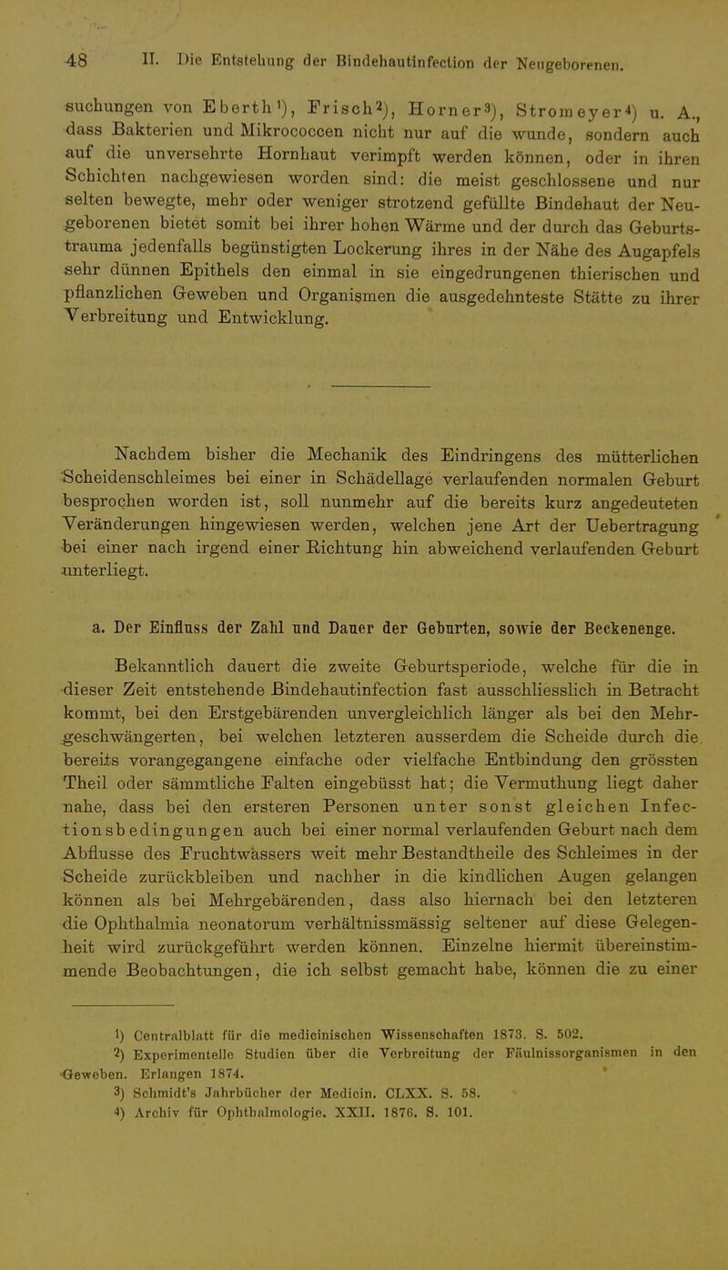 suchungen vonEberth'), Frisch*), Horners), StromeyeH) u. A., dass Bakterien und Mikrococcen nicht nur auf die wunde, sondern auch auf die unversehrte Hornhaut verimpft werden können, oder in ihren Schichten nachgewiesen worden sind: die meist geschlossene und nur selten bewegte, mehr oder weniger strotzend gefüllte Bindehaut der Neu- geborenen bietet somit bei ihrer hohen Wärme und der durch das Geburts- trauma jedenfalls begünstigten Lockerung ihres in der Nähe des Augapfels sehr dünnen Epithels den einmal in sie eingedrungenen thierischen und pflanzlichen Geweben und Organismen die ausgedehnteste Stätte zu ihrer Verbreitung und Entwicklung. Nachdem bisher die Mechanik des Eindringens des mütterlichen Scheidenschleimes bei einer in Schädellage verlaufenden normalen Geburt besprochen worden ist, soll nunmehr auf die bereits kurz angedeuteten Veränderungen hingewiesen werden, welchen jene Art der Uebertragung bei einer nach irgend einer Sichtung hin abweichend verlaufenden Geburt unterliegt. a. Der Einfluss der Zahl und Dauer der Geburten, sowie der Beckenenge. Bekanntlich dauert die zweite Geburtsperiode, welche für die in dieser Zeit entstehende Bindehautinfection fast ausschliesslich in Betracht kommt, bei den Erstgebärenden unvergleichlich länger als bei den Mehr- geschwängerten, bei welchen letzteren ausserdem die Scheide durch die bereits vorangegangene einfache oder vielfache Entbindung den grössten Theil oder sämmtliche Ealten eingebüsst hat; die Vermuthung liegt daher nahe, dass bei den ersteren Personen unter sonst gleichen Infec- tionsbedingungen auch bei einer normal verlaufenden Geburt nach dem Abflüsse des Fruchtwassers weit mehr Bestandteile des Schleimes in der Scheide zurückbleiben und nachher in die kindlichen Augen gelangen können als bei Mehrgebärenden, dass also hiernach bei den letzteren die Ophthalmia neonatorum verhältnissmässig seltener auf diese Gelegen- heit wird zurückgeführt werden können. Einzelne hiermit übereinstim- mende Beobachtungen, die ich selbst gemacht habe, können die zu einer 1) Centraiblatt für die medioinischen Wissenschaften 1873. S. 502. 2) Experimentelle Studien über die Verbreitung der Fäulnissorganismen in den ■Geweben. Erlangen 1874. 3) Schmidt'8 Jahrbücher der Medicin. CLXX. S. 58. 4) Archiv für Ophthalmologie. XXII. 187G. S. 101.