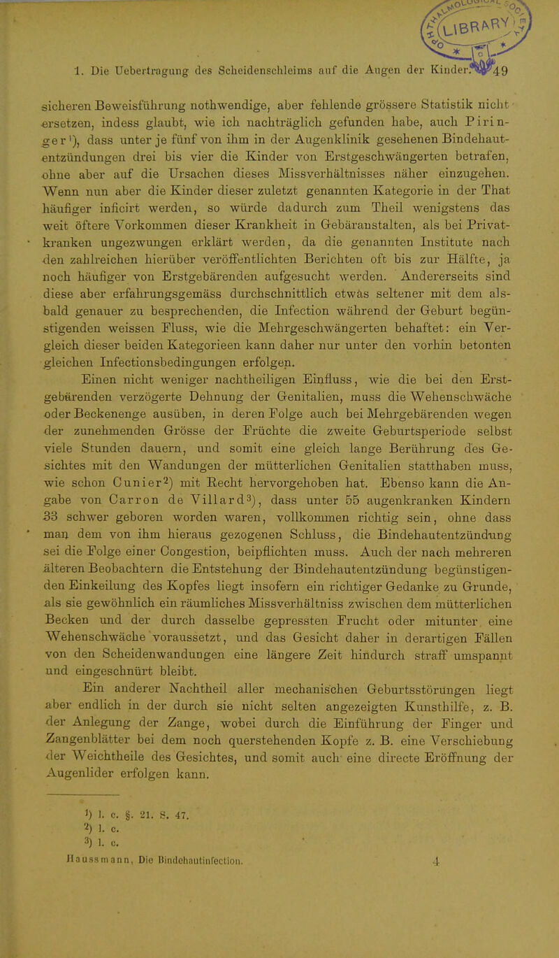 sicheren Beweisführung nothwendige, aber fehlende grössere Statistik nicht •ersetzen, indess glaubt, wie ich nachträglich gefunden habe, auch Pirin- ge r'), dass unter je fünf von ihm in der Augenklinik gesehenen Bindehaut- entzündungen drei bis vier die Kinder von Erstgeschwängerten betrafen, ohne aber auf die Ursachen dieses Missverhältnisses näher einzugehen. Wenn nun aber die Kinder dieser zuletzt genannten Kategorie in der That häufiger inficirt werden, so würde dadurch zum Theil wenigstens das weit öftere Vorkommen dieser Krankheit in Gebäraustalten, als bei Privat- kranken ungezwungen erklärt werden, da die genannten Institute nach den zahlreichen hierüber veröffentlichten Berichten oft bis zur Hälfte, ja noch häufiger von Erstgebärenden aufgesucht werden. Andererseits sind diese aber erfahrungsgemäss durchschnittlich etwas seltener mit dem als- bald genauer zu besprechenden, die Infection während der Geburt begün- stigenden weissen Pluss, wie die Mehrgeschwängerten behaftet: ein Ver- gleich dieser beiden Kategorieen kann daher nur unter den vorhin betonten gleichen Infectionsbedingungen erfolgen. Einen nicht weniger nachtheiligen Einfluss, wie die bei den Erst- gebärenden verzögerte Dehnung der Genitalien, muss die Wehenschwäche oder Beckenenge ausüben, in deren Eolge auch bei Mehrgebärenden wegen der zunehmenden Grösse der Früchte die zweite Geburtsperiode selbst viele Stunden dauern, und somit eine gleich lange Berührung des Ge- sichtes mit den Wandungen der mütterlichen Genitalien statthaben muss, wie schon Cunier2) mit Recht hervorgehoben hat. Ebenso kann die An- gabe von Carron de Villard3), dass unter 55 augenkranken Kindern 33 schwer geboren worden waren, vollkommen richtig sein, ohne dass man dem von ihm hieraus gezogenen Schluss, die Bindehautentzündung sei die Folge einer Congestion, beipflichten muss. Auch der nach mehreren älteren Beobachtern die Entstehung der Bindehautentzündung begünstigen- den Einkeilung des Kopfes liegt insofern ein richtiger Gedanke zu Grunde, als sie gewöhnlich ein räumliches Missverhältniss zwischen dem mütterlichen Becken und der durch dasselbe gepressten Frucht oder mitunter eine Wehenschwäche voraussetzt, und das Gesicht daher in derartigen Fällen von den Scheidenwandungen eine längere Zeit hindurch straff umspannt und eingeschnürt bleibt. Ein anderer Nachtheil aller mechanischen Geburtsstörungen liegt aber endlich in der durch sie nicht selten angezeigten Kunsthilfe, z. B. der Anlegung der Zange, wobei durch die Einführung der Finger und Zangenblätter bei dem noch querstehenden Kopfe z. B. eine Verschiebung der Weichtheile des Gesichtes, und somit auch eine directe Eröffnung der Augenlider erfolgen kann. J) 1. c. §. 21. S. 47. 2) ]. c. 3) 1. Haussmann, Die Bindehautinfection. 4