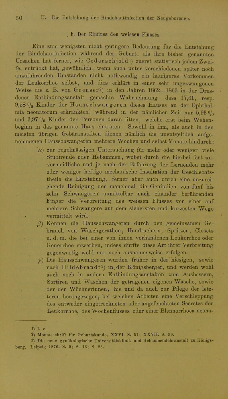 . b. Der Eiiifluss dos weissen Flusses. Eine zum wenigsten nicht geringere Bedeutung für die Entstehung der Bindehautinfection während der Geburt, als ihre bisher genannten Ursachen hat ferner, wie Oed er schjol d') zuerst statistisch jedem Zwei- fel entrückt hat, gewöhnlich, wenn auch unter verschiedenen später noch anzuführenden Umständen nicht nothwendig ein häufigeres Vorkommen der Leukorrhoe selbst, und dies erklärt in einer sehr ungezwungenen Weise die z. B. von Grenser2) in den Jahren 1862—1863 in der Dres- dener Entbindungsanstalt gemachte Wahrnehmung dass 17,61, resp. 9,58 °/0 Kinder der Hausschwangeren dieses Hauses an der Ophthal- mia neonatorum erkrankten, während in der nämlichen Zeit nur 5,93% und 3,97 % Kinder der Personen daran litten, welche erst beim Wehen- beginn in das genannte Haus eintraten. Sowohl in ihm, als auch in den meisten übrigen Gebäranstalten dienen nämlich die unentgeltlich aufge- nommenen Hausschwangefen mehrere Wochen und selbst Monate hindurch: ce) zur regelmässigen Untersuchung für mehr oder weniger viele Studirende oder Hebammen, wobei durch die hierbei fast un- vermeidliche und je nach der Erfahrung der Lernenden mehr oder weniger heftige mechanische Insultation der Geschlechts- theile die Entstehung, ferner aber auch durch eine unzurei- chende Reinigung der manchmal die Genitalien von fünf bis zehn Schwangeren' unmittelbar nach einander berührenden Einger die Verbreitung des weissen Elusses von einer auf mehrere Schwangere auf dem sichersten und kürzesten Wege vermittelt wird. ß) Können die Hausschwangeren durch den gemeinsamen Ge- brauch von Waschgeräthen, Handtüchern, Spritzen, Closets u. d. m. die bei einer von ihnen vorhandenen Leukorrhoe oder Gonorrhoe erwerben, indess dürfte diese Art ihrer Verbreitung gegenwärtig wohl nur noch ausnahmsweise erfolgen. y) Die Hausschwangeren wurden früher in der'hiesigen, sowie nach Hildebrandt3) in.der Königsberger, und werden wohl auch noch in andern Entbindungsanstalten zum Ausbessern, Sortiren und Waschen der getragenen • eigenen Wäsche, sowie der der Wöchnerinnen, hie und da auch zur Pflege der letz- teren herangezogen, bei welchen Arbeiten eine Verschleppung des entweder eingetrockneten oder angefeuchteten Secretes der Leukorrhoe, des Wochenflusses oder einer Blennorrhoea neona- 1) 1. c. 2) Monatsschrift für Geburtskundo. XXVI. S. 61; XXVH. S. 89. 8) Die neue gynäkologische Universitätsklinik und Hebammenlehranstalt zu Königs- berg. Leipzig 1876. S. 9; S. 16; S. 28.