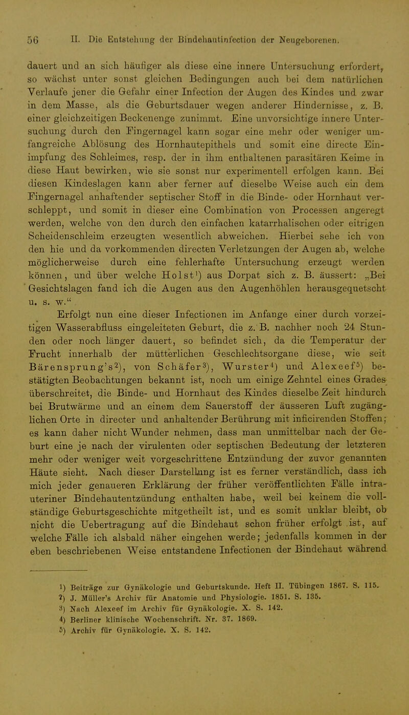 dauert und an sich häufiger als diese eine innere Untersuchung erfordert, so wächst unter sonst gleichen Bedingungen auch bei dem natürlichen Verlaufe jener die Gefahr einer Infection der Augen des Kindes und zwar in dem Masse, als die Geburtsdauer wegen anderer Hindernisse, z. B. einer gleichzeitigen Beckenenge zunimmt. Eine unvorsichtige innere Unter- suchung durch den Fingernagel kann sogar eine mehr oder weniger um- fangreiche Ablösung des Hornhautepithels und somit eine directe Ein- impfung des Schleimes, resp. der in ihm enthaltenen parasitären Keime in diese Haut bewirken, wie sie sonst nur experimentell erfolgen kann. Bei diesen Kindeslagen kann aber ferner auf dieselbe Weise auch ein dem Eingernagel anhaftender septischer Stoff in die Binde- oder Hornhaut ver- schleppt, und somit in dieser eine Combination von Processen angeregt werden, welche von den durch den einfachen katarrhalischen oder eitrigen Scheidenschleim erzeugten wesentlich abweichen. Hierbei sehe ich von den hie und da vorkommenden directen Verletzungen der Augen ab, welche möglicherweise durch eine fehlerhafte Untersuchung erzeugt werden können, und über welche Holst') aus Dorpat sich z. B. äussert: „Bei Gesichtslagen fand ich die Augen aus den Augenhöhlen herausgequetscht u. s. w. Erfolgt nun eine dieser Infectionen im Anfange einer durch vorzei- tigen Wasserabfluss eingeleiteten Geburt, die z. B. nachher noch 24 Stun- den oder noch länger dauert, so befindet sich, da die Temperatur der Frucht innerhalb der mütterlichen Geschlechtsorgane diese, wie seit Bärensprung's2), von Schäfer3), Wurster4) und Alexeef5) be- stätigten Beobachtungen bekannt ist, noch um einige Zehntel eines Grades überschreitet, die Binde- und Hornhaut des Kindes dieselbe Zeit hindurch bei Brutwärme und an einem dem Sauerstoff der äusseren Luft zugäng- lichen Orte in directer und anhaltender Berührung mit inficirenden Stoffen: es kann daher nicht Wunder nehmen, dass man unmittelbar nach der Ge- burt eine je nach der virulenten oder septischen Bedeutung der letzteren mehr oder weniger weit vorgeschrittene Entzündung der zuvor genannten Häute sieht. Nach dieser Darstellung ist es ferner verständlich, dass ich mich jeder genaueren Erklärung der früher veröffentlichten Fälle intra- uteriner Bindehautentzündung enthalten habe, weil bei keinem die voll- ständige Geburtsgeschichte mitgetheilt ist, und es somit unklar bleibt, ob nicht die Uebertragung auf die Bindehaut schon früher erfolgt .ist, auf welche Fälle ich alsbald näher eingehen werde; jedenfalls kommen in der eben beschriebenen Weise entstandene Infectionen der Bindehaut während 1) Beiträge zur Gynäkologie und Geburtskunde. Heft II. Tübingen 1867. S. 115. 2) J. Müller's Archiv für Anatomie und Physiologie. 1851. S. 135. 8) Nach Alexeef im Archiv für Gynäkologie. X. S. 142. 4) Berliner klinische Wochenschrift. Nr. 37. 1869. 5) Archiv für Gynäkologie. X. 8. 142.