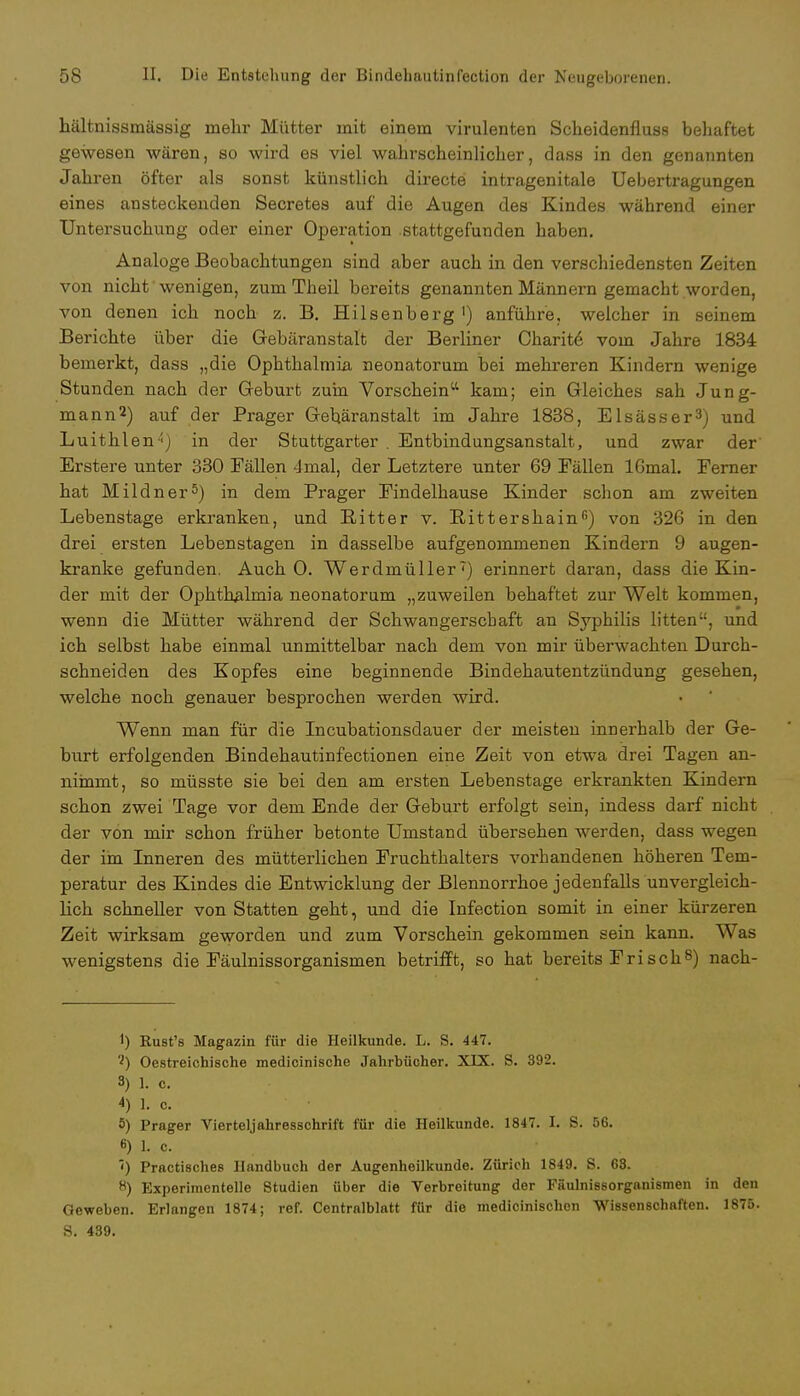 hältnissmässig mehr Mütter mit einem virulenten Scheidenfluss behaftet gewesen wären, so wird es viel wahrscheinlicher, dass in den genannten Jahren öfter als sonst künstlich directe intragenitale Uebertragungen eines ansteckenden Secretes auf die Augen des Kindes während einer Untersuchung oder einer Operation stattgefunden haben. Analoge Beobachtungen sind aber auch in den verschiedensten Zeiten von nicht' wenigen, zum Theil bereits genannten Männern gemacbt worden, von denen ich noch z. B. Heisenberg ') anführe, welcher in seinem Berichte über die Gebäranstalt der Berliner Charite vom Jahre 1834 bemerkt, dass „die Ophthalmia neonatorum bei mehreren Kindern wenige Stunden nach der Geburt zum Vorschein kam; ein Gleiches sah Jung- mann2) auf der Prager Gebäranstalt im Jahre 1838, Elsässer3) und Luithlen4) in der Stuttgarter . Entbindungsanstalt, und zwar der' Erstere unter 330 Fällen 4mal, der Letztere unter 69 Fällen 16mal. Ferner hat Mildner5) in dem Prager Findelhause Kinder schon am zweiten Lebenstage erkranken, und Ritter v. Rittershain6) von 326 in den drei ersten Lebenstagen in dasselbe aufgenommenen Kindern 9 augen- kranke gefunden. Auch 0. Werdmüller7) erinnert daran, dass die Kin- der mit der Ophthalmia neonatorum „zuweilen behaftet zur Welt kommen, wenn die Mütter während der Schwangerschaft an Syphilis litten, und ich selbst habe einmal unmittelbar nach dem von mir überwachten Durch- schneiden des Kopfes eine beginnende Bindehautentzündung gesehen, welche noch genauer besprochen werden wird. Wenn man für die Incubationsdauer der meisten innerhalb der Ge- burt erfolgenden Bindehautinfectionen eine Zeit von etwa drei Tagen an- nimmt, so müsste sie bei den am ersten Lebenstage erkrankten Kindern schon zwei Tage vor dem Ende der Geburt erfolgt sein, indess darf nicht der von mir schon früher betonte Umstand übersehen werden, dass wegen der im Inneren des mütterlichen Fruchthalters vorhandenen höheren Tem- peratur des Kindes die Entwicklung der Blennorrhoe jedenfalls unvergleich- lich schneller von Statten geht, und die Infection somit in einer kürzeren Zeit wirksam geworden und zum Vorschein gekommen sein kann. Was wenigstens die Fäulnissorganismen betrifft, so hat bereits Frisch8) nach- 1) Rust's Magazin für die Heilkunde. L. S. 447. 2) Oestreichische medicinische Jahrbücher. XIX. S. 392. 3) 1. c. 4) 1. c. 5) Prager Vierteljahresschrift für die Heilkunde. 1847. I. S. 56. 6) L c. ') Practisches Handbuch der Augenheilkunde. Zürich 1849. S. 68. 8) Experimentelle Studien über die Verbreitung der Fäulnissorganismen in den Geweben. Erlangen 1874; ref. Centralblatt für die medicinischon Wissenschaften. 1875. S. 439.