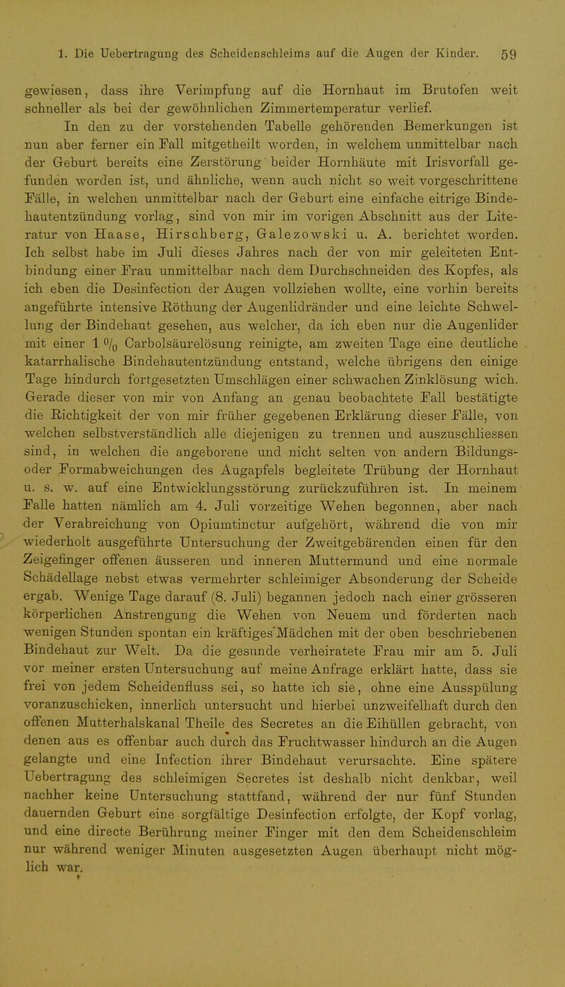 gewiesen, dass ihre Veriinpfung auf die Hornhaut im Brutofen weit schneller als bei der gewöhnlichen Zimmertemperatur verlief. In den zu der vorstehenden Tabelle gehörenden Bemerkungen ist nun aber ferner ein Fall mitgetheilt worden, in welchem unmittelbar nach der Geburt bereits eine Zerstörung beider Hornhäute mit Irisvorfall ge- funden worden ist, und ähnliche, wenn auch nicht so weit vorgeschrittene Falle, in welchen unmittelbar nach der Geburt eine einfache eitrige Binde- hautentzündung vorlag, sind von mir im vorigen Abschnitt aus der Lite- ratur von Haase, Hirschberg, Galezowski u. A. berichtet worden. Ich selbst habe im Juli dieses Jahres nach der von mir geleiteten Ent- bindung einer Frau unmittelbar nach dem Durchschneiden des Kopfes, als ich eben die Desinfection der Augen vollziehen wollte, eine vorhin bereits angeführte intensive ßöthung der Augenlidränder und eine leichte Schwel- lung der Bindehaut gesehen, aus welcher, da ich eben nur die Augenlider mit einer 1 °/0 Carbolsäurelösung reinigte, am zweiten Tage eine deutliche katarrhalische Bindehautentzündung entstand, welche übrigens den einige Tage hindurch fortgesetzten Umschlägen einer schwachen Zinklösung wich. Gerade dieser von mir von Anfang an genau beobachtete Fall bestätigte die Richtigkeit der von mir früher gegebenen Erklärung dieser Fälle, von welchen selbstverständlich alle diejenigen zu trennen und auszuschliessen sind, in welchen die angeborene und nicht selten von andern Bildungs- oder Formabweichungen des Augapfels begleitete Trübung der Hornhaut u. s. w. auf eine Entwicklungsstörung zurückzuführen ist. In meinem Falle hatten nämlich am 4. Juli vorzeitige Wehen begonnen, aber nach der Verabreichung von Opiumtinctur aufgehört, während die von mir wiederholt ausgeführte Untersuchung der Zweitgebärenden einen für den Zeigefinger offenen äusseren und inneren Muttermund und eine normale Schädellage nebst etwas vermehrter schleimiger Absonderung der Scheide ergab. Wenige Tage darauf (8. Juli) begannen jedoch nach einer grösseren körperlichen Anstrengung die Wehen von Neuem und förderten nach wenigen Stunden spontan ein kräftiges'Mädchen mit der oben beschriebenen Bindehaut zur Welt. Da die gesunde verheiratete Frau mir am 5. Juli vor meiner ersten Untersuchung auf meine Anfrage erklärt hatte, dass sie frei von jedem Scheidenfluss sei, so hatte ich sie, ohne eine Ausspülung voranzuschicken, innerlich untersucht und hierbei unzweifelhaft durch den offenen Mutterhalskanal Theile des Secretes an die Eihüllen gebracht, von denen aus es offenbar auch durch das Fruchtwasser hindurch an die Augen gelangte und eine Infection ihrer Bindehaut verursachte. Eine spätere Uebertragung des schleimigen Secretes ist deshalb nicht denkbar, weil nachher keine Untersuchung stattfand, während der nur fünf Stunden dauernden Geburt eine sorgfältige Desinfection erfolgte, der Kopf vorlag, und eine directe Berührung meiner Finger mit den dem Scheidenschleim nur während weniger Minuten ausgesetzten Augen überhaupt nicht mög- lich war.