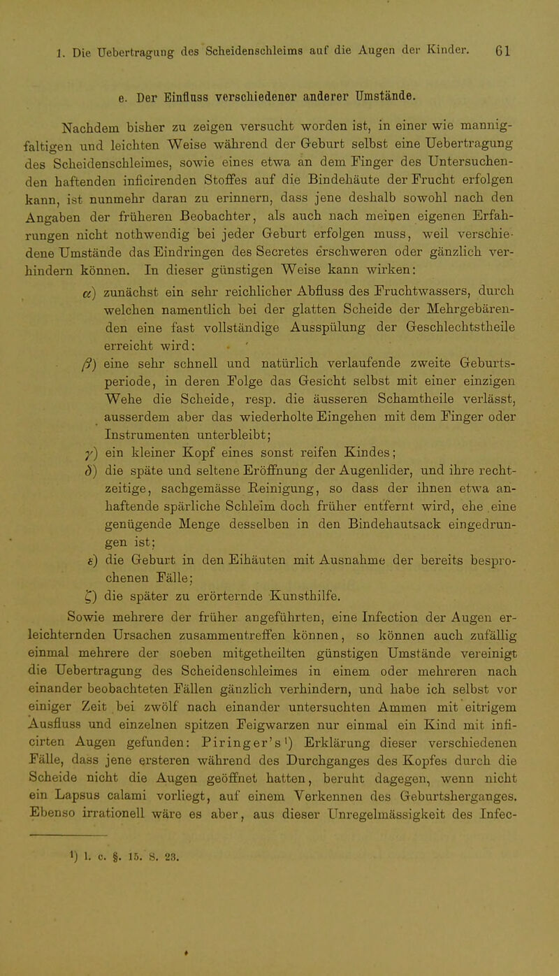 e. Der Einfluss verschiedener anderer Umstände. Nachdem bisher zu zeigen versucht worden ist, in einer wie mannig- faltigen und leichten Weise während der Geburt selbst eine üebertragung des Scheidenschleimes, sowie eines etwa an dem Finger des Untersuchen- den haftenden inficirenden Stoffes auf die Bindehäute der Frucht erfolgen kann, ist nunmehr daran zu erinnern, dass jene deshalb sowohl nach den Angaben der früheren Beobachter, als auch nach meinen eigenen Erfah- rungen nicht nothwendig bei jeder Geburt erfolgen muss, weil verschie- dene Umstände das Eindringen des Secretes erschweren oder gänzlich ver- hindern können. In dieser günstigen Weise kann wirken: a) zunächst ein sehr reichlicher Abfluss des Fruchtwassers, durch welchen namentlich bei der glatten Scheide der Mehrgebären- den eine fast vollständige Ausspülung der Geschlechtstheile erreicht wird: ß) eine sehr schnell und natürlich verlaufende zweite Geburts- periode, in deren Folge das Gesicht selbst mit einer einzigen Wehe die Scheide, resp. die äusseren Schamtheile veiiässt, ausserdem aber das wiederholte Eingehen mit dem Finger oder Instrumenten unterbleibt; y) ein kleiner Kopf eines sonst reifen Kindes; ö) die späte und seltene Eröffnung der Augenlider, und ihre recht- zeitige, sachgemässe Reinigung, so dass der ihnen etwa an- haftende spärliche Schleim doch früher entfernt wird, ehe eine genügende Menge desselben in den Bindehautsack eingedrun- gen ist; e) die Geburt in den Eihäuten mit Ausnahme der bereits bespro- chenen Fälle; £) die später zu erörternde Kunsthilfe. Sowie mehrere der früher angeführten, eine Infection der Augen er- leichternden Ursachen zusammentreffen können, so können auch zufällig einmal mehrere der soeben mitgetheilten günstigen Umstände vereinigt die Üebertragung des Scheidenschleimes in einem oder mehreren nach einander beobachteten Fällen gänzlich verhindern, und habe ich selbst vor einiger Zeit bei zwölf nach einander untersuchten Ammen mit eitrigem Ausfluss und einzelnen spitzen Feigwarzen nur einmal ein Kind mit infi- cirten Augen gefunden: Piringer's1) Erklärung dieser verschiedenen Fälle, dass jene ersteren während des Durchganges des Kopfes durch die Scheide nicht die Augen geöffnet hatten, beruht dagegen, wenn nicht ein Lapsus calami vorliegt, auf einem Verkennen des Geburtsherganges. Ebenso irrationell wäre es aber, aus dieser Unregelmässigkeit des Infec- i) h c. §. 15. s. 23. »