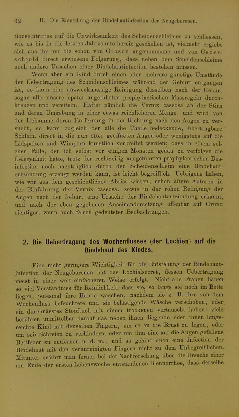 tionseintrittes auf die Unwirksamkeit des Scheidenscbleimes zu schliessen, wie es bis in die letzten Jahrzehnte berein geschehen ist, vielmehr ergiebt sich aus ihr nur die schon von Gibson angenommene und von Ceder- schjold direct erwiesene Folgerung, dass neben dem Scheidenschleime noch andere Ursachen einer Bindehautinfection bestehen müssen. Wenn aber sin Kind durch einen oder mehrere günstige Umstände der Uebertragung des Scheidenschleimes während der Geburt entgangen ist, so kann eine unzweckmässige Reinigung desselben nach der Geburt sogar alle unsere später angeführten prophylactischen Massregeln durch- kreuzen und vereiteln. Haftet nämlich die Vernix caseosa an der Stirn und deren Umgebung in einer etwas reichlicheren Menge, und wird von der Hebamme deren Entfernung in der Richtung nach den Augen zu ver- sucht, so kann zugleich der alle die Theile bedeckende, übertragbare Schleim direct in die nun öfter geöffneten Augen oder wenigstens auf die Lidspalten und Wimpern künstlich verbreitet werden; dass in einem sol- chen Falle, den ich selbst vor einigen Monaten genau zu verfolgen die Gelegenheit hatte, trotz der rechtzeitig ausgeführten prophylactischen Des- infection noch nachträglich durch den Scheidenschleim eine Bindehaut- entzündung erzeugt werden kann, ist leicht begreiflich. Uebrigens haben, wie wir aus dem geschichtlichen Abriss wissen, schon ältere Autoren in der Einführung der Vernix caseosa, sowie in der rohen Reinigung der Augen nach der Geburt eine Ursache der Bindehautentzündung erkannt, und nach der eben gegebenen Auseinandersetzung offenbar auf Grund richtiger, wenn auch falsch gedeuteter Beobachtungen. 2. Die Uebertragung des Wochenflusses (der Lochien) auf die Bindehaut des Kindes. Eine nicht geringere Wichtigkeit für die Entstehung der Bindehaut- infection der Neugeborenen hat das Lochialsecret, dessen Uebertragung meist in einer weit einfacheren Weise erfolgt. Nicht alle Frauen haben so viel Verständniss für Reinlichkeit, dass sie, so lange sie noch im Bette liegen, jedesmal ihre Hände waschen, nachdem sie z. B. ihre von dem Wochenfluss befeuchtete und sie belästigende Wäsche verschoben, oder ein durchnässtes Stopftuch mit einem trockenen vertauscht haben: viele berühren unmittelbar darauf das neben ihnen liegende oder ihnen hinge- reichte Kind mit denselben Fingern, um es an die Brust zu legen, oder um sein Schreien zu verhindern, oder um ihm eine auf die Augen gefallene Bettfeder zu entfernen u. d. m., und so gehört auch eine Infection der Bindehaut mit den verunreinigten Fingern nicht zu dem Unbegreiflichen. Mitunter erfährt man ferner bei der Nachforschung über die Ursache einer am Ende der ersten Lebenswoche entstandenen Blennorrhoe, dass derselbe