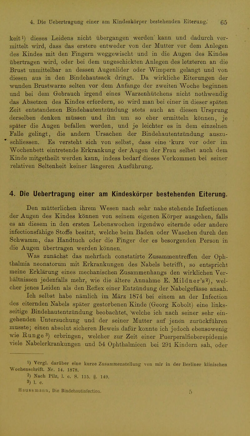 4. Die Uebertragung einer am Kindeskörper bestehenden Eiterung.' 65 keit') dieses Leidens nicht übergangen werden kann und dadurch ver- mittelt wird, dass das erstere entweder von der Mutter vor dem Anlegen des Kindes mit den Fingern weggewischt und in die Augen des Kindes übertragen wird, oder bei dem ungeschickten Anlegen des letzteren an die Brust unmittelbar an dessen Augenlider oder Wimpern gelangt und von diesen aus in den Bindehautsack dringt. Da wirkliche Eiterungen der wunden Brustwarze selten vor dem Anfange der zweiten Woche beginnen und bei dem Gebrauch irgend eines Warzenhütchens nicht nothwendig das Absetzen des Kindes erfordern, so wird man bei einer in dieser späten Zeit entstandenen Bindehautentzündung stets auch an diesen Ursprung derselben denken müssen und ihn um so eher ermitteln können, je später die Augen befallen werden, und je leichter es in dem einzelnen Falle gelingt, die andern Ursachen der Bindehautentzündung auszu- schliessen. Es versteht sich von selbst, dass eine 'kurz vor oder im Wochenbett eintretende Erkrankung der Augen der Frau selbst auch dem Kinde mitgetheilt werden kann, indess bedarf dieses Vorkommen bei seiner relativen Seltenheit keiner längeren Ausführung. 4. Die Uebertragung einer am Kindeskörper bestehenden Eiterung. Den mütterlichen ihrem Wesen nach sehr nahe stehende Infectionen der Augen des Kindes können von seinem eigenen Körper ausgehen, falls es an diesem in den ersten Lebenswochen irgendwo eiternde oder andere infectionsfähige Stoffe besitzt, welche beim Baden oder Waschen durch den Schwamm, das Handtuch oder die Finger der es besorgenden Person in die Augen übertragen werden können. Was zunächst das mehrfach constatirte Zusammentreffen der Oph- thalmia neonatorum mit Erkrankungen des Nabels betrifft, so entspricht meine Erklärung eines mechanischen Zusammenhangs den wirklichen Ver- hältnissen jedenfalls mehr, wie die ältere Annahme E. Mildner's2), wel- cher jenes Leiden als den Eeflex einer Entzündung der Nabelgefässe ansah. Ich selbst habe nämlich im März 1874 bei einem an der Infection des eiternden Nabels später gestorbenen Kinde (Georg Kobolt) eine links- seitige Bindehautentzündung beobachtet, welche ich nach seiner sehr ein- gehenden Untersuchung und der seiner Mutter auf jenen zurückführen musste; einen absolut sicheren Beweis dafür konnte ich jedoch ebensowenig wie Runge3) erbringen, welcher zur Zeit einer Puerperalfieberepidemie viele Nabelerkrankungen und 54 Ophthalmieen bei 291 Kindern sah, oder 1) Vergl. darüber eine kurze Zusammenstellung von mir in der Berliner klinischen Wochenschrift. Nr. 14. 1878. 2) Nach Pilz, L o. 8. 116. §. 149. 3) L c.