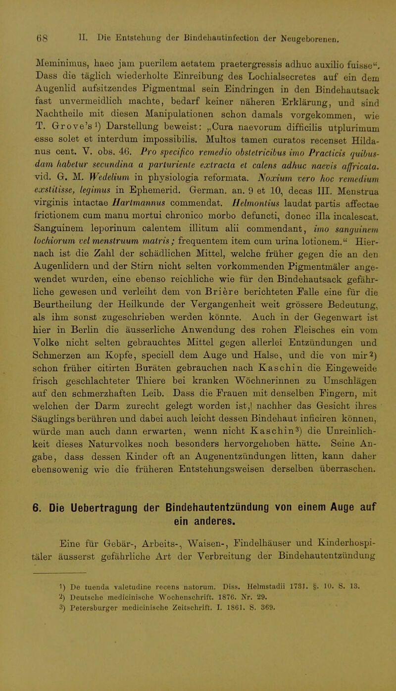 Meminimus, haec jam puerilem aetatem praetergressis adhuc auxilio fuisse. Dass die täglich wiederholte Einreibung des Lochialsecretes auf ein dem Augenlid aufsitzendes Pigmentmal sein Eindringen in den Bindehautsack fast unvermeidlich machte, bedarf keiner näheren Erklärung, und sind Nachtheile mit diesen Manipulationen schon damals vorgekommen, wie T. Grove's1) Darstellung beweist: „Cura naevorum difficilis utplurimum •esse solet et interdum impossibilis. Multos tarnen curatos recenset Hilda- nus cent. V. obs. 46. Pro specifico remcdio obslelricibus imo Practicü quibus- dam habetur secundina a parturienle extracla et calens adhuc nacvis affricala. vid. G. M. Wedelium in physiologia reformata. Noscium vero hoc remedium exstitisse, legimus in Ephemerid. German, an. 9 et 10, decas III. Menstrua virginis intactae Harlmannus commendat. Helmontius laudat partis affectae frictionem cum manu mortui chronico morbo defuncti, donec illa incalescat. Sanguinem leporinum calentem illitum alii commendant, imo sanguinem lochiorum vel menstruum malris ; frequentem item cum urina lotionem. Hier- nach ist die Zahl der schädlichen Mittel, welche früher gegen die an den Augenlidern und der Stirn nicht selten vorkommenden Pigmentmäler ange- wendet wurden, eine ebenso reichliche wie für den Bindehautsack gefähr- liche gewesen und verleiht dem von Briere berichteten Falle eine für die Beurtheilung der Heilkunde der Vergangenheit weit grössere Bedeutung, als ihm sonst zugeschrieben werden könnte. Auch in der Gegenwart ist hier in Berlin die äusserliche Anwendung des rohen Fleisches ein vom Volke nicht selten gebrauchtes Mittel gegen allerlei Entzündungen und Schmerzen am Kopfe, speciell dem Auge und Halse, und die von mir2J schon früher citirten Buräten gebrauchen nach Kaschin die Eingeweide frisch geschlachteter Thiere bei kranken Wöchnerinnen zu Umschlägen auf den schmerzhaften Leib. Dass die Frauen mit denselben Fingern, mit welchen der Darm zurecht gelegt worden ist,! nachher das Gesicht ihres Säuglings berühren und dabei auch leicht dessen Bindehaut inficiren können, würde man auch dann erwarten, wenn nicht Kaschin3) die Unreinlich- keit dieses Naturvolkes noch besonders hervorgehoben hätte. Seine An- gabe, dass dessen Kinder oft an Augenentzündungen litten, kann daher ebensowenig wie die früheren Entstehungsweisen derselben überraschen. 6. Die Uebertragung der Bindehautentzündung von einem Auge auf ein anderes. Eine für Gebär-, Arbeits-, Waisen-, Findelhäuser und Kinderhospi- täler äusserst gefährliche Art der Verbreitung der Bindehautentzündung 1) De tuenda valetudine recens nutorum. Diss. Helmstadii 1781. §. 10. S. 13. 2) Deutsche medlcinische Wochenschrift. 1876. Nr. 29. 3) Petersburger medicinische Zeitschrift. I. 1861. S. 369.
