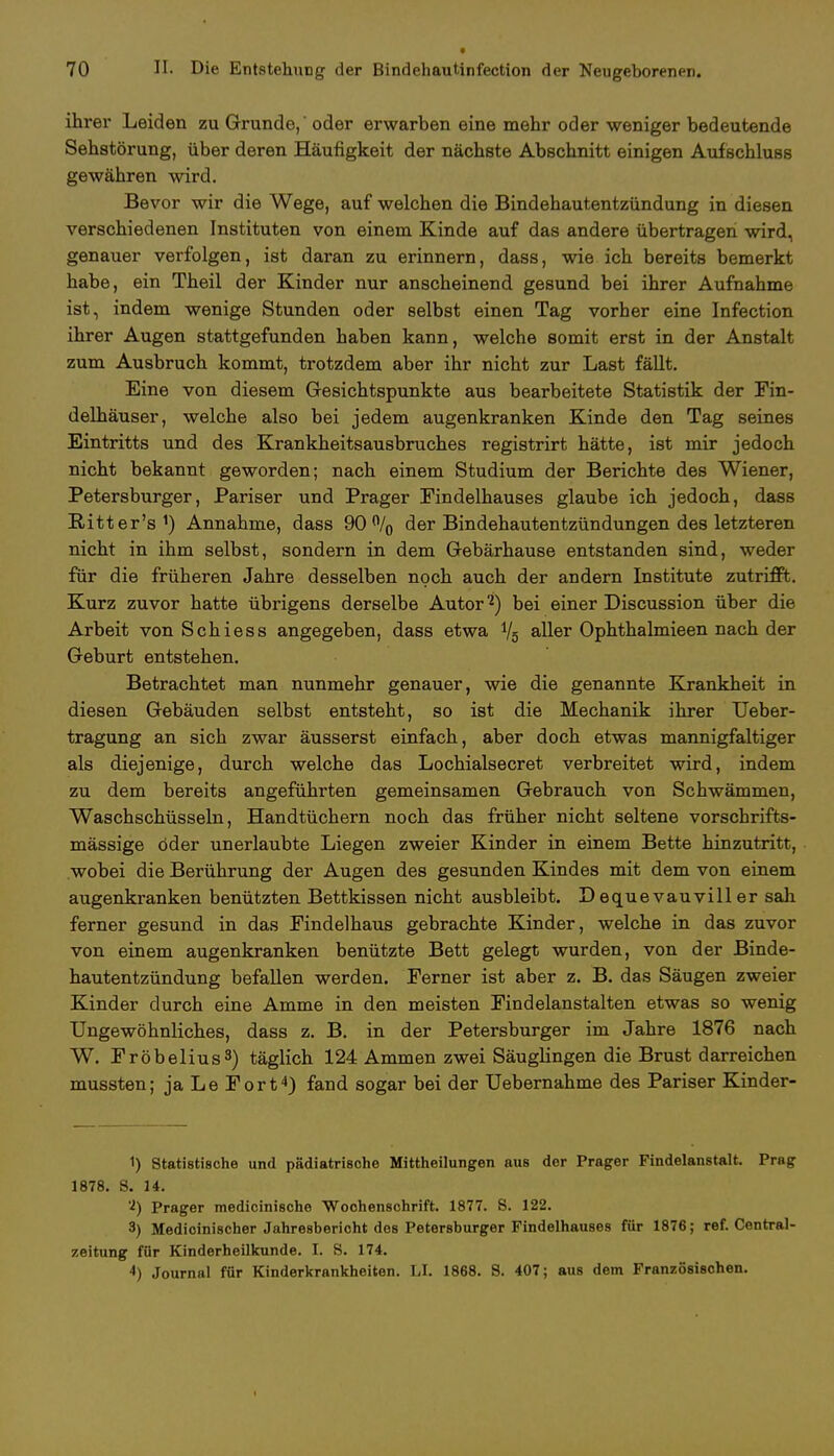 ihrer Leiden zu Grunde,' oder erwarben eine mehr oder weniger bedeutende Sehstörung, über deren Häufigkeit der nächste Abschnitt einigen Aufschluss gewähren wird. Bevor wir die Wege, auf welchen die Bindehautentzündung in diesen verschiedenen Instituten von einem Kinde auf das andere übertragen wird, genauer verfolgen, ist daran zu erinnern, dass, wie ich bereits bemerkt habe, ein Theil der Kinder nur anscheinend gesund bei ihrer Aufnahme ist, indem wenige Stunden oder selbst einen Tag vorher eine Infection ihrer Augen stattgefunden haben kann, welche somit erst in der Anstalt zum Ausbruch kommt, trotzdem aber ihr nicht zur Last fällt. Eine von diesem Gesichtspunkte aus bearbeitete Statistik der Fin- delhäuser, welche also bei jedem augenkranken Kinde den Tag seines Eintritts und des Krankheitsausbruches registrirt hätte, ist mir jedoch nicht bekannt geworden; nach einem Studium der Berichte des Wiener, Petersburger, Pariser und Prager Findelhauses glaube ich jedoch, dass Ritter's1) Annahme, dass 90% der Bindehautentzündungen des letzteren nicht in ihm selbst, sondern in dem Gebärhause entstanden sind, weder für die früheren Jahre desselben noch auch der andern Institute zutrifft. Kurz zuvor hatte übrigens derselbe Autor2) bei einer Discussion über die Arbeit von Schiess angegeben, dass etwa Vg aller Ophthalmieen nach der Geburt entstehen. Betrachtet man nunmehr genauer, wie die genannte Krankheit in diesen Gebäuden selbst entsteht, so ist die Mechanik ihrer Ueber- tragung an sich zwar äusserst einfach, aber doch etwas mannigfaltiger als diejenige, durch welche das Lochialsecret verbreitet wird, indem zu dem bereits angeführten gemeinsamen Gebrauch von Schwämmen, Waschschüsseln, Handtüchern noch das früher nicht seltene vorschrifts- mässige öder unerlaubte Liegen zweier Kinder in einem Bette hinzutritt, wobei die Berührung der Augen des gesunden Kindes mit dem von einem augenkranken benützten Bettkissen nicht ausbleibt. Dequevauviller sah ferner gesund in das Findelhaus gebrachte Kinder, welche in das zuvor von einem augenkranken benützte Bett gelegt wurden, von der Binde- hautentzündung befallen werden. Ferner ist aber z. B. das Säugen zweier Kinder durch eine Amme in den meisten Findelanstalten etwas so wenig Ungewöhnliches, dass z. B. in der Petersburger im Jahre 1876 nach W. Fröbelius3) täglich 124 Ammen zwei Säuglingen die Brust darreichen mussten; ja Le Fort4) fand sogar bei der Uebernahme des Pariser Kinder- 1) Statistische und pädiatrische Mittheilungen aus der Prager Findelanstalt. Prag 1878. S. 14. Prager medicinische Wochenschrift. 1877. S. 122. 3) Medicinischer Jahresbericht dos Petersburger Findelhauses für 1876; ref. Centrai- zeitung für Kinderheilkunde. I. S. 174. *) Journal für Kinderkrankheiten. LI. 1868. S. 407; aus dem Französischen. I