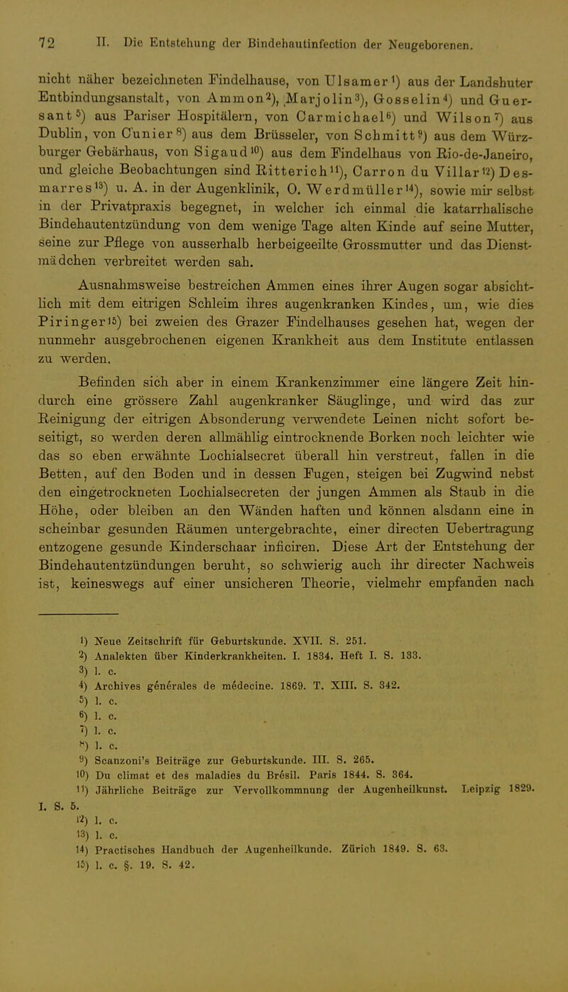 nicht näher bezeichneten Findelhause, von Ulsamer1) aus der Landshuter Entbindungsanstalt, von Amnion2), Marjolin3), Go ssei in 4) undGuer- sant5) aus Pariser Hospitälern, von Carmichael6) und Wilson7) aus Dublin, von Cunier«) aus dem Brüsseler, von Schmitt?) aus dem Würz- burger Gebärhaus, von Sigaud10) aus dem Findelhaus von Rio-de-Janeiro, und gleiche Beobachtungen sind Bitterich11), Carron du Villar'2) Des- marres13) u. A. in der Augenklinik, 0. Werdmüller14), sowie mir selbst in der Privatpraxis begegnet, in welcher ich einmal die katarrhalische Bindehautentzündung von dem wenige Tage alten Kinde auf seine Mutter, seine zur Pflege von ausserhalb herbeigeeilte Grossmutter und das Dienst- mädchen verbreitet werden sah. Ausnahmsweise bestreichen Ammen eines ihrer Augen sogar absicht- lich mit dem eitrigen Schleim ihres augenkranken Kindes, um, wie dies Piringeriä) bei zweien des Grazer Findelhauses gesehen hat, wegen der nunmehr ausgebrochenen eigenen Krankheit aus dem Institute entlassen zu werden. Befinden sich aber in einem Krankenzimmer eine längere Zeit hin- durch eine grössere Zahl augenkranker Säuglinge, und wird das zur Reinigung der eitrigen Absonderung verwendete Leinen nicht sofort be- seitigt, so werden deren allmählig eintrocknende Borken noch leichter wie das so eben erwähnte Lochialsecret überall hin verstreut, fallen in die Betten, auf den Boden und in dessen Fugen, steigen bei Zugwind nebst den eingetrockneten Lochialsecreten der jungen Ammen als Staub in die Höhe, oder bleiben an den Wänden haften und können alsdann eine in scheinbar gesunden Räumen untergebrachte, einer directen Uebertragung entzogene gesunde Kinderschaar inficiren. Diese Art der Entstehung der Bindehautentzündungen beruht, so schwierig auch ihr directer Nachweis ist, keineswegs auf einer unsicheren Theorie, vielmehr empfanden nach 1) Neue Zeitschrift für Geburtskunde. XVII. S. 251. 2) Analekten über Kinderkrankheiten. I. 1834. Heft I. S. 133. 3) 1. c. 4) Archives generales de medecine. 1869. T. XIII. S. 342. 5) 1. c. 6) 1. C. ~<) 1. c. X) 1. c. 9) Scanzoni's Beiträge zur Geburtskunde. III. S. 265. 10) Du climat et des maladies du Bresil. Paris 1844. S. 364. H) Jährliche Beiträge zur Vervollkommnung der Augenheilkunst. Leipzig 1829. I. S. 5. 12) 1. c. 13) 1. c. 14) Practisches Handbuch der Augenheilkunde. Zürich 1849. S. 63. 15) 1. c. §. 19. S. 42.