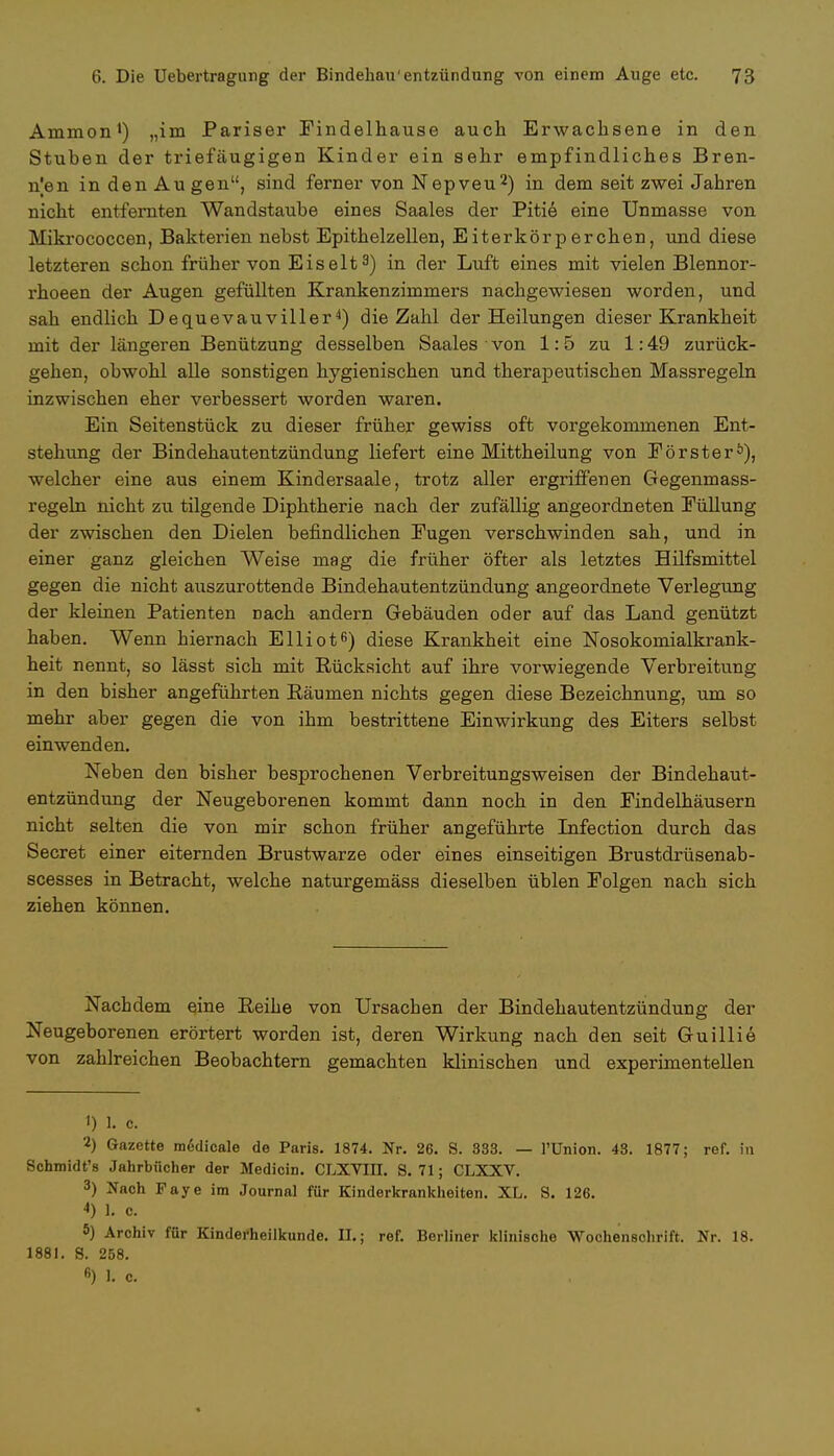 Ammon1) „im Pariser Findelhause auch Erwachsene in den Stuben der triefäugigen Kinder ein sehr empfindliches Bren- nen in den Au gen, sind ferner von Nepveu2) in dem seit zwei Jahren nicht entfernten Wandstaube eines Saales der Pitie eine Unmasse von Mikrococcen, Bakterien nebst Epithelzellen, Eiterkörperchen, und diese letzteren schon früher von Eiselt3) in der Luft eines mit vielen Blennor- rhoeen der Augen gefüllten Krankenzimmers nachgewiesen worden, und sah endlich Dequevauviller4) die Zahl der Heilungen dieser Krankheit mit der längeren Benützung desselben Saales von 1:5 zu 1:49 zurück- gehen, obwohl alle sonstigen hygienischen und therapeutischen Massregeln inzwischen eher verbessert worden waren. Ein Seitenstück zu dieser früher gewiss oft vorgekommenen Ent- stehung der Bindehautentzündung liefert eine Mittheilung von Förster0), welcher eine aus einem Kindersaale, trotz aller ergriffenen Gegenmass- regeln nicht zu tilgende Diphtherie nach der zufällig angeordneten Füllung der zwischen den Dielen befindlichen Fugen verschwinden sah, und in einer ganz gleichen Weise mag die früher öfter als letztes Hilfsmittel gegen die nicht auszurottende Bindehautentzündung angeordnete Verlegung der kleinen Patienten nach andern Gebäuden oder auf das Land genützt haben. Wenn hiernach Elliot6) diese Krankheit eine Nosokomialkrank- heit nennt, so lässt sich mit Rücksicht auf ihre vorwiegende Verbreitung in den bisher angeführten Bäumen nichts gegen diese Bezeichnung, um so mehr aber gegen die von ihm bestrittene Einwirkung des Eiters selbst einwenden. Neben den bisher besprochenen Verbreitungsweisen der Bindehaut- entzündung der Neugeborenen kommt dann noch in den Findelhäusern nicht selten die von mir schon früher angeführte Infection durch das Secret einer eiternden Brustwarze oder eines einseitigen Brustdrüsenab- scesses in Betracht, welche naturgemäss dieselben üblen Folgen nach sich ziehen können. Nachdem eine Reihe von Ursachen der Bindehautentzündung der Neugeborenen erörtert worden ist, deren Wirkung nach den seit Guillie von zahlreichen Beobachtern gemachten klinischen und experimentellen 1) 1. c. 2) Gazette raedicale de Paris. 1874. Nr. 26. 8. 833. — l'Union. 43. 1877; ref. in Schmidt's Jahrbücher der Medicin. CLXYIII. S. 71; CLXXV. 3) Nach Faye im Journal für Kinderkrankheiten. XL. S. 126. 4) 1. c. 5) Archiv für Kinderheilkunde. II.; ref. Berliner klinische Wochenschrift. Nr. 18. 1881. 8. 258.