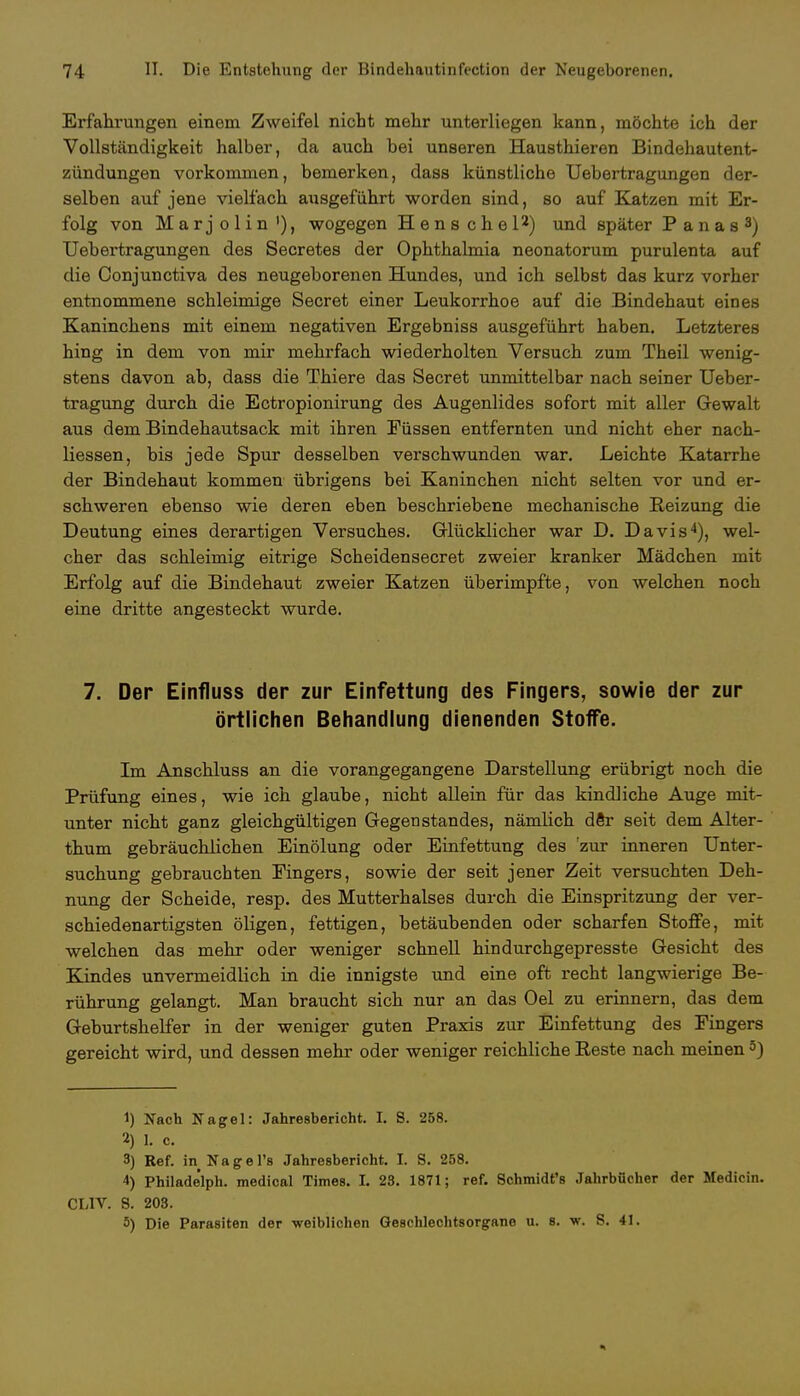 Erfahrungen einem Zweifel nicht mehr unterliegen kann, möchte ich der Vollständigkeit halber, da auch bei unseren Hausthieren Bindehautent- zündungen vorkommen, bemerken, dass künstliche Uebertragungen der- selben auf jene vielfach ausgeführt worden sind, so auf Katzen mit Er- folg von Marjolin'), wogegen H e n s c h e l2) und später Panas3) Uebertragungen des Secretes der Ophthalmia neonatorum purulenta auf die Conjunctiva des neugeborenen Hundes, und ich selbst das kurz vorher entnommene schleimige Secret einer Leukorrhoe auf die Bindehaut eines Kaninchens mit einem negativen Ergebniss ausgeführt haben. Letzteres hing in dem von mir mehrfach wiederholten Versuch zum Theil wenig- stens davon ab, dass die Thiere das Secret unmittelbar nach seiner Ueber- tragung durch die Ectropionirung des Augenlides sofort mit aller Gewalt aus dem Bindehautsack mit ihren Füssen entfernten und nicht eher nach- liessen, bis jede Spur desselben verschwunden war. Leichte Katarrhe der Bindehaut kommen übrigens bei Kaninchen nicht selten vor und er- schweren ebenso wie deren eben beschriebene mechanische Reizung die Deutung eines derartigen Versuches. Glücklicher war D. Davis4), wel- cher das schleimig eitrige Scheidensecret zweier kranker Mädchen mit Erfolg auf die Bindehaut zweier Katzen überimpfte, von welchen noch eine dritte angesteckt wurde. 7. Der Einfluss der zur Einfettung des Fingers, sowie der zur örtlichen Behandlung dienenden Stoffe. Im Anschluss an die vorangegangene Darstellung erübrigt noch die Prüfung eines, wie ich glaube, nicht allein für das kindliche Auge mit- unter nicht ganz gleichgültigen Gegenstandes, nämlich dör seit dem Alter- thum gebräuchlichen Einölung oder Einfettung des 'zur inneren Unter- suchung gebrauchten Fingers, sowie der seit jener Zeit versuchten Deh- nung der Scheide, resp. des Mutterhalses durch die Einspritzung der ver- schiedenartigsten öligen, fettigen, betäubenden oder scharfen Stoffe, mit welchen das mehr oder weniger schnell hindurchgepresste Gesicht des Kindes unvermeidlich in die innigste und eine oft recht langwierige Be- rührung gelangt. Man braucht sich nur an das Oel zu erinnern, das dem Geburtshelfer in der weniger guten Praxis zur Einfettung des Fingers gereicht wird, und dessen mehr oder weniger reichliche Reste nach meinen5) 1) Nach Nagel: Jahresbericht. I. S. 258. 2) 1. c. 3) Ref. in Nagers Jahresbericht. L 8. 258. 4) Philadelph. medical Times. I. 28. 1871; ref. Schmidt's Jahrbücher der Medicin. CL1V. S. 208. 5) Die Parasiten der weiblichen Geschlechtsorgane u. 8. w. S. 41.