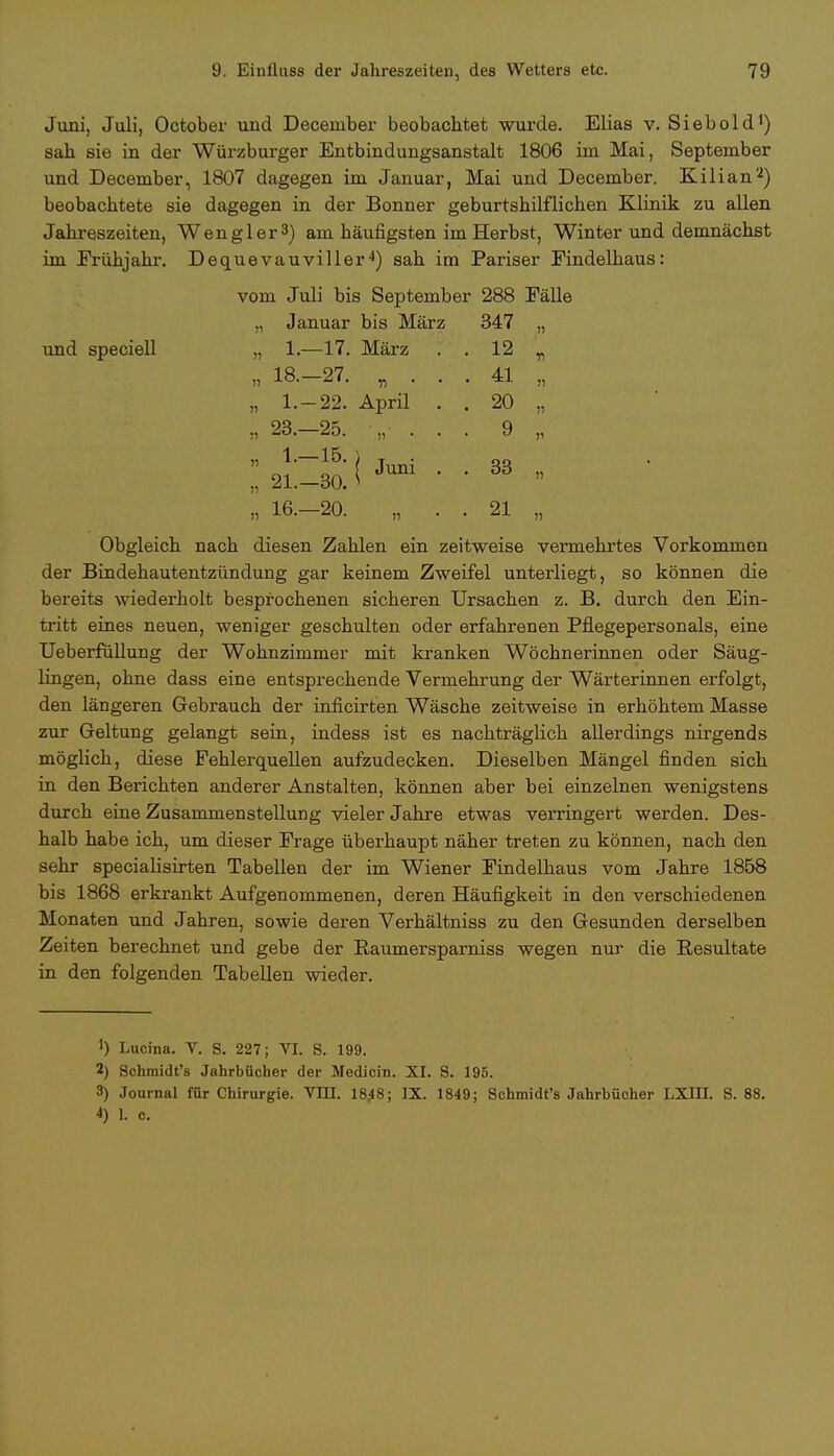 Juni, Juli, October und December beobachtet wurde. Elias v. Siebold1) sah sie in der Würzburger Entbindungsanstalt 1806 im Mai, September und December, 1807 dagegen im Januar, Mai und December. Kilian'2) beobachtete sie dagegen in der Bonner geburtshilflichen Klinik zu allen Jahreszeiten, Wen gl er3) am häufigsten im Herbst, Winter und demnächst im Frühjahr. Dequevauviller4) sah im Pariser Findelhaus: vom Juli bis September 288 Fälle „ Januar bis März 347 „ und speciell „ 1.—17. März . . 12 „ „ 18.-27. „ . . . 41 „ „ 1.-22. April . . 20 „ „ 23.-25. „••.. 9 „ ;; 2l;zä i *™ • • 33 » „ 16.-20. „ . . 21 „ Obgleich nach diesen Zahlen ein zeitweise vermehrtes Vorkommen der Bindehautentzündung gar keinem Zweifel unterliegt, so können die bereits wiederholt besprochenen sicheren Ursachen z. B. durch den Ein- tritt eines neuen, weniger geschulten oder erfahrenen Pflegepersonals, eine Ueberfüllung der Wohnzimmer mit kranken Wöchnerinnen oder Säug- lingen, ohne dass eine entsprechende Vermehrung der Wärterinnen erfolgt, den längeren Gebrauch der inficirten Wäsche zeitweise in erhöhtem Masse zur Geltung gelangt sein, indess ist es nachträglich allerdings nirgends möglich, diese Fehlerquellen aufzudecken. Dieselben Mängel finden sich in den Berichten anderer Anstalten, können aber bei einzelnen wenigstens durch eine Zusammenstellung vieler Jahre etwas verringert werden. Des- halb habe ich, um dieser Frage überhaupt näher treten zu können, nach den sehr specialisirten Tabellen der im Wiener Findelhaus vom Jahre 1858 bis 1868 erkrankt Aufgenommenen, deren Häufigkeit in den verschiedenen Monaten und Jahren, sowie deren Verhältniss zu den Gesunden derselben Zeiten berechnet und gebe der Raumersparniss wegen nur die Resultate in den folgenden Tabellen wieder. !) Lucina. V. S. 227; VI. 8. 199. 2) Schmidt's Jahrbücher der Medicin. XI. S. 195. 3) Journal für Chirurgie. Vm. 18*8; IX. 1849; Schmidt's Jahrbücher LXin. S. 88.