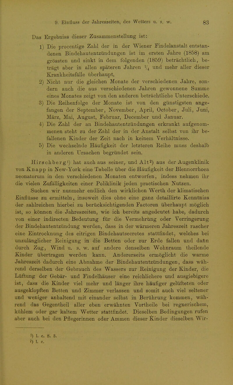Das Ergebniss dieser Zusammenstellung ist: 1) Die procentige Zahl der in der Wiener Findelanstalt entstan- denen Bindehautentzündungen ist im ersten Jahre (1858) am grössten und sinkt in dem folgenden (1859) beträchtlich, be- trägt aber in allen späteren Jahren V4 und mehr aller dieser Krankheitsfälle überhaupt. 2) Nicht nur die gleichen Monate der verschiedenen Jahre, son- dern auch die aus verschiedenen Jahren gewonnene Summe eines Monates zeigt von den anderen beträchtliche Unterschiede. 3) Die Reihenfolge der Monate ist von den günstigsten ange- fangen der September, November, April, October, Juli, Juni, März, Mai, August, Februar, December und Januar. 4) Die Zahl der an Bindehautentzündungen erkrankt aufgenom- menen steht zu der Zahl der in der Anstalt selbst von ihr be- fallenen Kinder der Zeit nach in keinem Verhältnisse. 5) Die wechselnde Häufigkeit der letzteren Reihe muss deshalb in anderen Ursachen begründet sein. Hirschberg1) hat auch aus seiner,, und Alt2) aus der Augenklinik von Knapp in New-York eine Tabelle über die Häufigkeit der Blennorrhoea neonatorum in den verschiedenen Monaten entworfen, indess nehmen ihr die vielen Zufälligkeiten einer Boliklinik jeden practischen Nutzen. Suchen wir nunmehr endlich den wirklichen Werth der klimatischen Einflüsse zu ermitteln, insoweit dies ohne eine ganz detaillirte Kenntniss der zahlreichen hierbei zu berücksichtigenden Factoren überhaupt möglich ist, so können die Jahreszeiten, wie ich bereits angedeutet habe, dadurch von einer indirecten Bedeutung für die Vermehrung oder Verringerung der Bindehautentzündung werden, dass in der wärmeren Jahreszeit rascher eine Eintrocknung des eitrigen Bindehautsecretes stattfindet, welches bei unzulänglicher Reinigung in die Betten oder zur Erde fallen und dann durch Zug, Wind u. s. w. auf andere denselben Wohnraum theilende Kinder übertragen werden kann. Andererseits ermöglicht die warme Jahreszeit dadurch eine Abnahme der Bindehautentzündungen, dass wäh- rend derselben der Gebrauch des Wassers zur Reinigung der Kinder, die Lüftung der Gebär- und Findelhäuser eine reichlichere und ausgiebigere ist, dass die Kinder viel mehr und länger ihre häufiger gelüfteten oder ausgeklopften Betten und Zimmer verlassen und somit auch viel seltener und weniger anhaltend mit einander selbst in Berührung kommen, wäh- rend das Gegentheil aller eben erwähnten Vortheile bei regnerischem, kühlem oder gar kaltem Wetter stattfindet. Dieselben Bedingungen rufen aber auch bei den Pflegerinnen oder Ammen dieser Kinder dieselben Wir- 1) 1. c. S. 3. 2) L c.