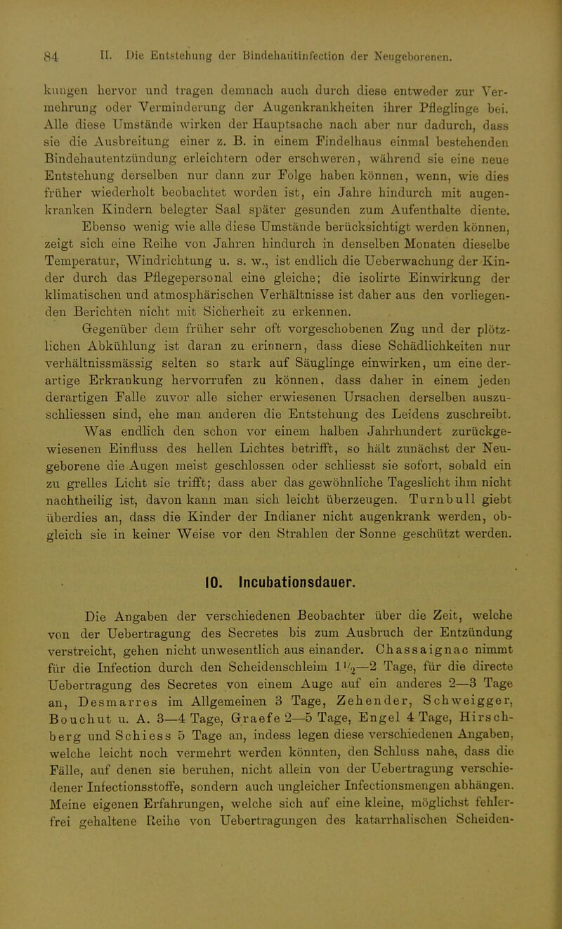 klingen hervor und tragen demnach auch durch diese entweder zur Ver- mehrung oder Verminderung der Augenkrankheiten ihrer Pfleglinge bei. Alle diese Umstände wirken der Hauptsache nach aber nur dadurch, dass sie die Ausbreitung einer z. B. in einem Findelhaus einmal bestehenden Bindehautentzündung erleichtern oder erschweren, während sie eine neue Entstehung derselben nur dann zur Folge haben können, wenn, wie dies früher wiederholt beobachtet worden ist, ein Jahre hindurch mit augen- kranken Kindern belegter Saal später gesunden zum Aufenthalte diente. Ebenso wenig wie alle diese Umstände berücksichtigt werden können, zeigt sich eine Reihe von Jahren hindurch in denselben Monaten dieselbe Temperatur, Windrichtung u. s. w., ist endlich die Ueberwachung der Kin- der durch das Pflegepersonal eine gleiche; die isolirte Einwirkung der klimatischen und atmosphärischen Verhältnisse ist daher aus den vorliegen- den Berichten nicht mit Sicherheit zu erkennen. Gegenüber dem früher sehr oft vorgeschobenen Zug und der plötz- lichen Abkühlung ist daran zu erinnern, dass diese Schädlichkeiten nur verhältnissmässig selten so stark auf Säuglinge einwirken, um eine der- artige Erkrankung hervorrufen zu können, dass daher in einem jeden derartigen Falle zuvor alle sicher erwiesenen Ursachen derselben auszu- schliessen sind, ehe man anderen die Entstehung des Leidens zuschreibt. Was endlich den schon vor einem halben Jahrhundert zurückge- wiesenen Einfluss des hellen Lichtes betrifft, so hält zunächst der Neu- geborene die Augen meist geschlossen oder schliesst sie sofort, sobald ein zu grelles Licht sie trifft; dass aber das gewöhnliche Tageslicht ihm nicht nachtheilig ist, davon kann man sich leicht überzeugen. Turnbull giebt überdies an, dass die Kinder der Indianer nicht augenkrank werden, ob- gleich sie in keiner Weise vor den Strahlen der Sonne geschützt werden. 10. Incubationsdauer. Die Angaben der verschiedenen Beobachter über die Zeit, welche von der Uebertragung des Secretes bis zum Ausbruch der Entzündung verstreicht, gehen nicht unwesentlich aus einander. Chassaignac nimmt für die Infection durch den Scheidenschleim 1V2—2 Tage, für die directe Uebertragung des Secretes von einem Auge auf ein anderes 2—3 Tage an, Desmarres im Allgemeinen 3 Tage, Zehender, Schweigger, Bouchut u. A. 3—4 Tage, Grraefe 2—5 Tage, Engel 4 Tage, Hirsch- berg undSchiess 5 Tage an, indess legen diese verschiedenen Angaben, welche leicht noch vermehrt werden könnten, den Schluss nahe, dass die Fälle, auf denen sie beruhen, nicht allein von der Uebertragung verschie- dener Infectionsstoffe, sondern auch ungleicher Infectionsmengen abhängen. Meine eigenen Erfahrungen, welche sich auf eine kleine, möglichst fehler- frei gehaltene Reihe von Uebertragungen des katarrhalischen Scheiden-