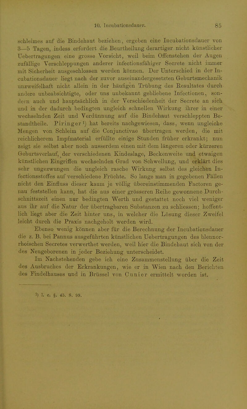 Schleimes auf die Bindehaut beziehen, ergeben eine Incubationsdauer von 3—5 Tagen, indess erfordert die Beurtheilung derartiger nicht künstlicher Uebertragungen eine grosse Vorsicht, weil beim Offenstehen der Augen zufällige Verschleppungen anderer infectionsfähiger Secrete nicht immer mit Sicherheit ausgeschlossen werden können. Der Unterschied in der In- cubationsdauer liegt nach der zuvor auseinandergesetzten Geburtsmechanik unzweifelhaft nicht allein in der häufigen Trübung des Resultates durch andere unbeabsichtigte, oder uns unbekannt gebliebene Infectionen, son- dern auch und hauptsächlich in der Verschiedenheit der Secrete an sich und in der dadurch bedingten ungleich schnellen Wirkung ihrer in einer wechselnden Zeit und Verdünnung auf die Bindehaut verschleppten Be- standteile. Piringer1) hat bereits nachgewiesen, dass, wenn ungleiche Mengen von Schleim auf die Conjunctivae übertragen werden, die mit reichlicherem Impfmaterial erfüllte einige Stunden früher erkrankt; nun zeigt sie selbst aber noch ausserdem einen mit dem längeren oder kürzeren Geburtsverlauf, der verschiedenen Kindeslage, Beckenweite und etwaigen künstlichen Eingriffen wechselnden Grad von Schwellung, und erklärt dies sehr ungezwungen die ungleich rasche Wirkung selbst des gleichen In- fectionsstoffes auf verschiedene Früchte. So lange man in gegebenen Fällen nicht den Einfiuss dieser kaum je völlig übereinstimmenden Factoren ge- nau feststellen kann, hat die aus einer grösseren Reihe gewonnene Durch- schnittszeit einen nur bedingten Werth und gestattet noch viel weniger aus ihr auf die Natur der übertragbaren Substanzen zu schliessen; hoffent- lich liegt aber die Zeit hinter uns, in welcher die Lösung dieser Zweifel leicht durch die Praxis nachgeholt werden wird. Ebenso wenig können aber für die Berechnung der Incubationsdauer die z. B. bei Pannus ausgeführten künstlichen Uebertragungen des blennor- rhoischen Secretes verwerthet werden, weil hier die Bindehaut sich von der des Neugeborenen in jeder Beziehung unterscheidet. Im Nachstehenden gebe ich eine Zusammenstellung über die Zeit des Ausbruches der Erkrankungen, wie er in Wien nach den Berichten des Findelhauses und in Brüssel von dinier ermittelt worden ist. *) 1. c. §. 45. S. 99.