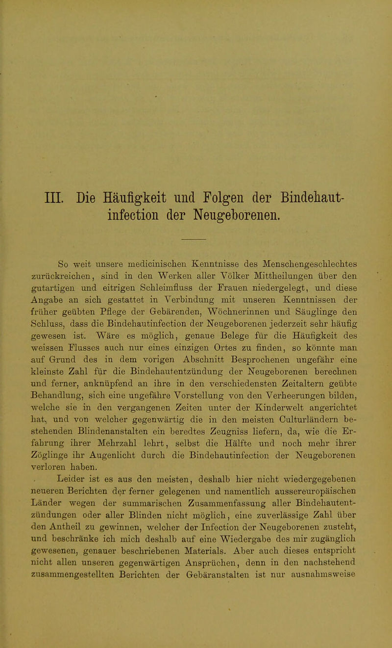 infection der Neugeborenen. So weit unsere niedicinischen Kenntnisse des Menschengeschlechtes zurückreichen, sind in den Werken aller Völker Mittheilungen über den gutartigen und eitrigen Schleimfluss der Frauen niedergelegt, und diese Angabe an sich gestattet in Verbindung mit unseren Kenntnissen der früher geübten Pflege der Gebärenden, Wöchnerinnen und Säuglinge den Schluss, dass die Bindehautinfection der Neugeborenen jederzeit sehr häufig gewesen ist. Wäre es möglich, genaue Belege für die Häufigkeit des weissen Flusses auch nur eines einzigen Ortes zu finden, so könnte man auf Grund des in dem vorigen Abschnitt Besprochenen ungefähr eine kleinste Zahl für die Bindehautentzündung der Neugeborenen berechnen und ferner, anknüpfend an ihre in den verschiedensten Zeitaltern geübte Behandlung, sich eine ungefähre Vorstellung von den Verheerungen bilden, welche sie in den vergangenen Zeiten unter der Kinderwelt angerichtet hat, und von welcher gegenwärtig die in den meisten Oulturländern be- stehenden Blindenanstalten ein beredtes Zeugniss liefern, da, wie die Er- fahrung ihrer Mehrzahl lehrt, selbst die Hälfte und noch mehr ihrer Zöglinge ihr Augenlicht durch die Bindehautinfection der Neugeborenen verloren haben. Leider ist es aus den meisten, deshalb hier nicht wiedergegebenen neueren Berichten der ferner gelegenen und namentlich aussereuropäischen Länder wegen der summarischen Zusammenfassung aller Bindehautent- zündungen oder aller Blinden nicht möglich, eine zuverlässige Zahl über den Antheil zu gewinnen, welcher der Infection der Neugeborenen zusteht, und beschränke ich mich deshalb auf eine Wiedergabe des mir zugänglich gewesenen, genauer beschriebenen Materials. Aber auch dieses entspricht nicht allen unseren gegenwärtigen Ansprüchen, denn in den nachstehend zusammengestellten Berichten der Gebäranstalten ist nur ausnahmsweise
