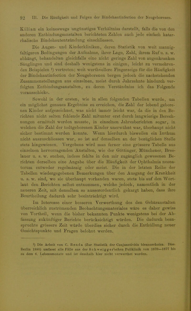 Kilian ein keineswegs ungünstiges Verhältniss darstellt, falls die von den anderen Entbindungsanstalten berichteten Zahlen auch jede einfach katar- rhalische Bindehautentzündung eiuschliessen. Die Augen- und Kinderkliniken, deren Statistik von weit mannig- faltigeren Bedingungen der Aufnahme, ihrer Lage, Zahl, ihrem Ruf u. s. w. abhängt, behandelten gleichfalls eine nicht geringe Zahl von augenkranken Säuglingen und sind deshalb wenigstens in einigen, leicht zu vermehren- den Beispielen *) vertreten; weit werthvollere Fingerzeige für die Häufigkeit der Bindehautinfection der Neugeborenen bergen jedoch die nachstehenden Zusammenstellungen aus einzelnen, meist durch Jahrzehnte hindurch ver- folgten Entbindungsanstalten, zu deren Verständniss ich das Folgende vorausschicke. Sowohl in der ersten, wie in allen folgenden Tabellen wurde, um ein möglichst genaues Ergebniss zu erreichen, die Zahl der lebend gebore- nen Kinder aufgezeichnet, was nicht immer leicht war, da die in den Be- richten nicht selten fehlende Zahl mitunter erst durch langwierige Berech- nungen ermittelt werden musste, in einzelnen Jahresberichten sogar, in welchen die Zahl der todtgeborenen Kinder unerwähnt war, überhaupt nicht sicher bestimmt werden konnte. Wenn hierdurch bisweilen ein Irrthum nicht auszuschliessen war, so ist auf denselben an der bezüglichen Stelle stets hingewiesen. Vergebens wird man ferner eine grössere Tabelle aus einzelnen hervorragenden Anstalten, wie der Göttinger, Münchener, Bres- lauer u. s. w. suchen, indess fehlte in den mir zugänglich gewesenen Be- richten derselben eine Angabe über die Häufigkeit der Ophthalmia neona- torum entweder regelmässig oder meist. Die in der letzten Reihe der Tabellen wiedergegebenen Bemerkungen über den Ausgang der Krankheit u. s. w. sind, wo sie überhaupt vorhanden waren, stets bis auf den Wort- laut den Berichten selbst entnommen, welche jedoch, namentlich in der neueren Zeit, mit denselben so ausserordentlich gekargt haben, dass ihre Beurtheilung dadurch sehr beeinträchtigt wird. Im Interesse einer besseren Verwerthung des den Gebäranstalten überreichlich zuströmenden Beobachtungsmateriales wäre es daher gewiss von Vortheil, wenn die bisher bekannten Punkte wenigstens bei der Ab- fassung zukünftiger Berichte berücksichtigt würden. Die dadurch bean- spruchte grössere Zeit würde überdies sicher durch die Enthüllung neuer Gesichtspunkte und Fragen belohnt werden. 1) Die Arbeit von C. Benda (Zur Statistik der Conjunctivitis blennorrhoica. Diss. Berlin 1880) umfasst alle Fälle aus der Sch weigger'schen Poliklinik von 1870—1877 bis zu dem 6. Lebensmonate und ist desslialb hier nicht verwerthet worden.