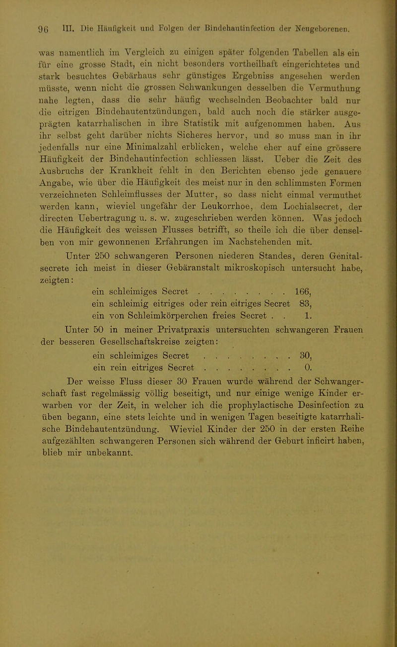 was namentlich im Vergleich zu einigen später folgenden Tabellen als ein für eine grosse Stadt, ein nicht besonders vorteilhaft eingerichtetes und stark besuchtes Gebärhaus sehr günstiges Ergebniss angesehen werden müsste, wenn nicht die grossen Schwankungen desselben die Vermuthung nahe legten, dass die sehr häufig wechselnden Beobachter bald nur die eitrigen Bindehautentzündungen, bald auch noch die stärker ausge- prägten katarrhalischen in ihre Statistik mit aufgenommen haben. Aus ihr selbst geht darüber nichts Sicheres hervor, und so muss man in ihr jedenfalls nur eine Minimalzahl erblicken, welche eher auf eine grössere Häufigkeit der Bindehautinfection schliessen lässt. Ueber die Zeit des Ausbruchs der Krankheit fehlt in den Berichten ebenso jede genauere Angabe, wie über die Häufigkeit des meist nur in den schlimmsten Formen verzeichneten Schleimflusses der Mutter, so dass nicht einmal vermuthet werden kann, wieviel ungefähr der Leukorrhoe, dem Lochialsecret, der directen Uebertragung u. s. w. zugeschrieben werden können. Was jedoch die Häufigkeit des weissen Flusses betrifft, so theile ich die über densel- ben von mir gewonnenen Erfahrungen im Nachstehenden mit. Unter 250 schwangeren Personen niederen Standes, deren Genital- secrete ich meist in dieser Gebäranstalt mikroskopisch untersucht habe, zeigten: ein schleimiges Secret 166, ein schleimig eitriges oder rein eitriges Secret 83, ein von Schleimkörperchen freies Secret . . 1. Unter 50 in meiner Privatpraxis untersuchten schwangeren Frauen der besseren Gesellschaftskreise zeigten: ein schleimiges Secret 30, ein rein eitriges Secret 0. Der weisse Fluss dieser 30 Frauen wurde während der Schwanger- schaft fast regelmässig völlig beseitigt, und nur einige wenige Kinder er- warben vor der Zeit, in welcher ich die prophylactische Desinfection zu üben begann, eine stets leichte und in wenigen Tagen beseitigte katarrhali- sche Bindehautentzündung. Wieviel Kinder der 250 in der ersten Reihe aufgezählten schwangeren Personen sich während der Geburt inficirt haben, blieb mir unbekannt.