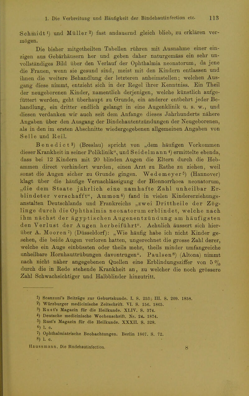 Schmidt1) und Müller2) fast andauernd gleich blieb, zu erklären ver- mögen. Die bisher mitgetheilten Tabellen rühren mit Ausnahme einer ein- zigen aus Gebärhäusern her und geben daher naturgemäss ein sehr un- vollständiges Bild über den Verlauf der Ophthalmia neonatorum, da jene die Frauen, wenn sie gesund sind, meist mit den Kindern entlassen und ihnen die weitere Behandlung der letzteren anheimstellen; welchen Aus- gang diese nimmt, entzieht sich in der Regel ihrer Kenntniss. Ein Theil der neugeborenen Kinder, namentlich derjenigen, welche künstlich aufge- füttert werden, geht überhaupt zu Grunde, ein anderer entbehrt jeder Be- handlung, ein dritter endlich gelangt in eine Augenklinik u. s. w., und diesen verdanken wir auch seit dem Anfange dieses Jahrhunderts nähere Angaben über den Ausgang der Bindehautentzündungen der Neugeborenen, als in den im ersten Abschnitte wiedergegebenen allgemeinen Angaben von Seile und Beil. Benedict3) (Breslau) spricht von „dem häufigen Vorkommen dieser Krankheit in seiner Poliklinik, und Seidelmann4) ermittelte ebenda, dass bei 12 Kindern mit 20 blinden Augen die Eltern durch die Heb- ammen direct verhindert wurden, einen Arzt zu Käthe zu ziehen, weil sonst die Augen sicher zu Grunde gingen. Wedemeyer5) (Hannover) klagt über die häufige Vernachlässigung der Blennorrhoea neonatorum, -,die dem Staate jährlich eine namhafte Zahl unheilbar Er- blindeter verschafft, Ammon6) fand in vielen Kindererziehungs- anstalten Deutschlands und Frankreichs „zwei Drittheile der Zög- linge durch die Ophthalmia neonatorum erblindet, welche nach ihm nächst der ägyptischen Augenentzündung am häufigsten den Verlust der Augen herbeiführt. Aehnlich äussert sich hier- über A. Mooren7) (Düsseldorf): „Wie häufig habe ich nicht Kinder ge- sehen, die beide Augen verloren hatten, ungerechnet die grosse Zahl derer, welche ein Auge einbüssten oder theils mehr, theils minder umfangreiche unheilbare Hornhauttrübungen davontrügen. Paulsen8) (Altona) nimmt nach nicht näher angegebenen Quellen eine Erblindungsziffer von 5 % durch die in Rede stehende Krankheit an, zu welcher die noch grössere Zahl Schwachsichtiger und Halbblinder hinzutritt. 1) Scanzoni's Beiträge zur Geburtskunde. I. S. 253; EU. S. 209. 1858. 2) Würzburger medicinische Zeitschrift. VI. S. 156. 1865. 3) Rust's Magazin für die Heilkunde. XLIV. S. 374. 4) Deutsche medicinische Wochenschrift. Nr. 24. 1874. 5) Rust's Magazin für die Heilkunde. XXXII. S. 328. B) L c. ') Ophthalmiatrische Beobachtungen. Berlin 1867. S. 72. 8) L o, IIaussmann, Die Bindehautinfection. y