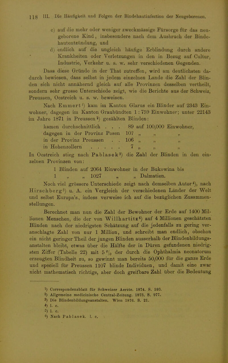 o) auf die mehr oder weniger zweckmässige Fürsorge für das neu- geborene Kind, insbesondere nach dem Ausbruch der Binde- hautentzündung, und d) endlich auf die ungleich häufige Erblindung durch andere Krankheiten oder Verletzungen in den in Bezug auf Cultur, Industrie, Verkehr u. s. w. sehr verschiedenen Gegenden. Dass diese Gründe in der That zutreffen, wird am deutlichsten da- durch bewiesen, dass selbst in jedem einzelnen Lande die Zahl der Blin- den sich nicht annähernd gleich auf alle Provinzen desselben vertheilt, sondern sehr grosse Unterschiede zeigt, wie die Berichte aus der Schweiz, Preussen, Oestreich u. s. w. beweisen. Nach Emmert1) kam im Kanton Glarus ein Blinder auf 2343 Ein- wohner, dagegen im Kanton Graubündten 1 : 759 Einwohner; unter 22143 im Jahre 1871 in Preussen2) gezählten Blinden: kamen durchschnittlich ... 89 auf 100,000 Einwohner, dagegen in der Provinz Posen 107 „ „ „ in der Provinz Preussen . . 106 „ „ „ in Hohenzollern 7 „ „ „ In Oestreich stieg nach Pablasek3) die Zahl der Blinden in den ein- zelnen Provinzen von: 1 Blinden auf 2064 Einwohner in der Bukowina bis 1 „ „ 1027 „ „ Dalmatien. Noch viel grössere Unterschiede zeigt nach demselben Autor4), nach Hirschberg3) u. A. ein Vergleich der verschiedenen Länder der Welt und selbst Europa's, indess verweise ich auf die bezüghchen Zusammen- stellungen. Berechnet man nun die Zahl der Bewohner der Erde auf 1400 Mil- lionen Menschen, die der von Willhartitz6) auf 4 Millionen geschätzten Blinden nach der niedrigsten Schätzung auf die jedenfalls zu gering ver- anschlagte Zahl von nur 1 Million, und schreibt man endlich, obschon ein nicht geringer Theil der jungen Blinden ausserhalb der Blindenbildungs- anstalten bleibt, etwas über die Hälfte der in Düren gefundenen niedrig- sten Ziffer (Tabelle 22) mit 5 °/0 der durch die Ophthalmia neonatorum erzeugten Blindheit zu, so gewinnt man bereits 50,000 für die ganze Erde und speciell für Preussen 1107 blinde Individuen, und damit eine zwar nicht mathematisch richtige, aber doch greifbare Zahl über die Bedeutung !) Correspondenzblatt für Schweizer Aerzte. 1874. S. 593. 'l) Allgemeine medicinische Centrai-Zeitung. 1873. S. 977. 3) Die Blindenbildungsanstalten. Wien 1876. S. 21. •>) 1. c. 5) I. c. 6) Nach Pablasek. I. c. \