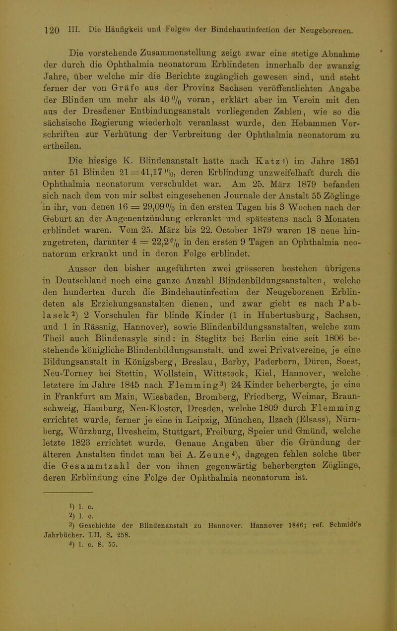 Die vorstehende Zusammenstellung zeigt zwar eine stetige Abnahme der durch die Ophthalmia neonatorum Erblindeten innerhalb der zwanzig Jahre, über welche mir die Berichte zugänglich gewesen sind, und steht ferner der von Gräfe aus der Provinz Sachsen veröffentlichten Angabe der Blinden um mehr als 40% voran, erklärt aber im Verein mit den aus der Dresdener Entbindungsanstalt vorliegenden Zahlen, wie so die sächsische Regierung wiederholt veranlasst wurde, den Hebammen Vor- schriften zur Verhütung der Verbreitung der Ophthalmia neonatorum zu ertheilen. Die hiesige K. Blindenanstalt hatte nach Katzi) im Jahre 1851 unter 51 Blinden 21 =41,17 |0, deren Erblindung unzweifelhaft durch die Ophthalmia neonatorum verschuldet war. Am 25. März 1879 befanden sich nach dem von mir selbst eingesehenen Journale der Anstalt 55 Zöglinge in ihr, von denen 16 = 29,09% in den ersten Tagen bis 3 Wochen nach der Geburt an der Augenentzündung erkrankt und spätestens nach 3 Monaten erblindet waren. Vom 25. März bis 22. October 1879 waren 18 neue hin- zugetreten, darunter 4 = 22,2 % in den ersten 9 Tagen an Ophthalmia neo- natorum erkrankt und in deren Folge erblindet. Ausser den bisher angeführten zwei grösseren bestehen übrigens in Deutschland noch eine ganze Anzahl Blindenbildungsanstalten, welche den hunderten durch die Bindehautinfection der Neugeborenen Erblin- deten als Erziehungsanstalten dienen, und zwar giebt es nach Pab- lasek2) 2 Vorschulen für blinde Kinder (1 in Hubertusburg, Sachsen, und 1 in Rässnig, Hannover), sowie Blindenbildungsanstalten, welche zum Theil auch Blindenasyle sind: in Steglitz bei Berlin eine seit 1806 be- stehende königliche Blind enbildungsanstalt, und zwei Privatvereine, je eine Bildungsanstalt in Königsberg, Breslau, Barby, Paderborn, Düren, Soest, Neu-Torney bei Stettin, Wöllstein, Wittstock, Kiel, Hannover, welche letztere im Jahre 1845 nach Flemming3) 24 Kinder beherbergte, je eine in Frankfurt am Main, Wiesbaden, Bromberg, Friedberg, Weimar, Braun- schweig, Hamburg, Neu-Kloster, Dresden, welche 1809 durch Flemming errichtet wurde, ferner je eine in Leipzig, München, Ilzach (Elsass), Nürn- berg, Würzburg, Ilvesheim, Stuttgart, Freiburg, Speier und Gmünd, welche letzte 1823 errichtet wurde. Genaue Angaben über die Gründung der älteren Anstalten findet man bei A. Zeune4), dagegen fehlen solche über die Gesammtzahl der von ihnen gegenwärtig beherbergten Zöglinge, deren Erblindung eine Folge der Ophthalmia neonatorum ist. 1) 1. c. a) 1. c. 3) Geschichte der Blindenanstalt zu Hannover. Hannover 1846; ref. Schmidt's Jahrbücher. LH. S. 268. 4) 1. c. S. 55.