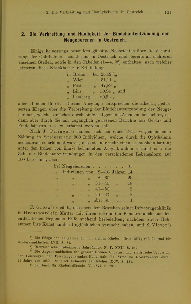 2. Die Verbreitung und Häufigkeit der Bindehautentzündung der Neugeborenen in Oestreich. Einige keineswegs besonders günstige Nachrichten über die Verbrei- tung der Ophthalmia neonatorum in Oestreich sind bereits an mehreren einzelnen Stellen, sowie in den Tabellen (1—4, 22) enthalten, nach welcher letzteren diese Krankheit zur Erblindung: in Brünn bei 25,42 % „ Wien „ 31,11 „ „ Pest „ 47,89 „ „ Linz „ 50,94 ,, und „ Lemberg „ 60,52 „ aller Blinden führte. Diesem Ausgange entsprechen die allseitig geäus- serten Klagen über die Verbreitung der Bindehaiitentzündung der Neuge- borenen, welche zunächst durch einige allgemeine Angaben beleuchtet, so- dann aber durch die mir zugänglich gewesenen Berichte aus Gebär- und Findelhäusern u. s. w. erhärtet werden soll. Nach J. Piringer1) fänden sich bei einer 1841 vorgenommenen Zählung in Steiermark 900 Individuen, welche durch die Ophthalmia neonatorum so erblindet waren, dass sie nur mehr einen Lichtschein hatten; unter den früher von ihm2) behandelten Augenkranken verhielt sich die Zahl der Bindehautentzündungen in den verschiedenen Lebensaltern auf 100 berechnet, also: bei Neugeborenen 31 ,, Individuen von 2—18 Jahren 14 n n » 8—30 „ 29 „ 30—40 „ 18 » 40-50 „ 5 „ 20-60 „ 2 » „ „ über 60 „ 1. F. Grosz3) erzählt, dass seit dem Bestehen seiner Privataugenklinik in Grosswardein Mütter mit ihren erkrankten Kindern auch aus den entferntesten Gegenden Hilfe suchend herbeieilten, nachdem zuvor Heb- ammen ihre Kunst an den Unglücklichen versucht haben, und S. Victor4) 1) Die Pflege der Neugeborenen und kleinen Kinder. Graz 1871; ref. Journal für Kinderkrankheiten. LVII. S. 84. 2) Oestreichi8che medicinische Jahrbücher. N. F. XXII. S. 252. 3) Die Augenkrankheiten der grossen Ebenen Ungarns, und statistische Uebersiclit der Leistungen der Privataugenkranken-Heilanstalt für Arme zu Grosswardein durch 25 Jahre von 1830—1856; ref. Schmidt's Jahrbücher. XCV. S. 131. 4) Jahrbuch für Kinderheilkunde V. 1872. S. 291.