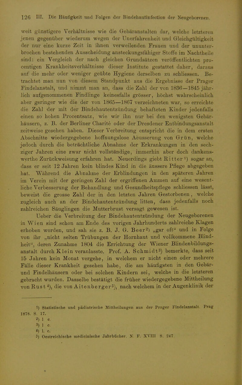 weit günstigere Verhältnisse wie die Gebäranstalten dar, welche letzteren jenen gegenüber wiederum wegen der Unerf'ahrenheit und Gleichgültigkeit der nur eine kurze Zeit in ihnen verweilenden Frauen und der ununter- brochen bestehenden Ausscheidung ansteckungsfähiger Stoffe im Nachtheile sind: ein Vergleich der nach gleichen Grundsätzen veröffentlichten pro- centigen Krankheitsverhältnisse dieser Institute gestattet daher, daraus auf* die mehr oder weniger geübte Hygiene derselben zu schliessen. Be- trachtet man nun von diesem Standpunkt aus die Ergebnisse der Prager Findelanstalt, und nimmt man an, dass die Zahl der von 1836—1845 jähr- lich aufgenommenen Findlinge keinesfalls grösser, höchst wahrscheinlich aber geringer wie die der von 1865—1867 verzeichneten war, so erreichte die Zahl der mit der Bindehautentzündung behafteten Kinder jedenfalls einen so hohen Procentsatz, wie wir ihn nur bei den wenigsten Gebär- häusern, z. B. der Berliner Charite oder der Dresdener Entbindungsanstalt zeitweise gesehen haben. Dieser Verbreitung entspricht die in dem ersten Abschnitte wiedergegebene hoffnungslose Aeusserung von Grün, welche jedoch durch die beträchtliche Abnahme der Erkrankungen in den sech- ziger Jahren eine zwar nicht vollständige, immerhin aber doch dankens- werthe Zurückweisung erfahren hat. Neuerdings giebt Ritter 1) sogar an, dass er seit 12 Jahren kein blindes Kind in die äussere Pflege abgegeben hat. Während die Abnahme der Erblindungen in den späteren Jahren im Verein mit der geringen Zahl der ergriffenen Ammen auf eine wesent- liche Verbesserung der Behandlung und Gesundheitspflege schliessen lässt, beweist die grosse Zahl der in den letzten Jahren Gestorbenen, welche zugleich auch an der Bindehautentzündung litten, dass jedenfalls noch zahlreichen Säuglingen die Mutterbrust versagt gewesen ist. Ueber die Verbreitung der Bindehautentzündung der Neugeborenen in Wien sind schon am Ende des vorigen Jahrhunderts zahlreiche Klagen erhoben worden, und sah sie z. B. J. G. Beer'2) „gar oft und in Folge von ihr „nicht selten Trübungen der Hornhaut und vollkommene Blind- heit, deren Zunahme 1804 die Errichtung der Wiener Blindenbildungs- anstalt durch Klein veranlasste. Prof. A. Schmidt3) bemerkte, dass seit 15 Jahren kein Monat vergehe, in welchem er nicht einen oder mehrere Fälle dieser Krankheit gesehen habe, die am häufigsten in den Gebär- und Findelhäusern oder bei solchen Kindern sei, welche in die letzteren gebracht wurden. Dasselbe bestätigt die früher wiedergegebene Mittheilung von Rust 4), die von Aitenberger5), nach welchem in der Augenklinik der 1) Statistische und pädiatrische Mittheilungen aus der Prnger Findelanstalt. Prag 1878. S. 17. 2) 1 c. 3) 1 c. 4) 1. c. 5) Oestreichische medicinische Jahrbücher. N. F. XVIII S. 247.