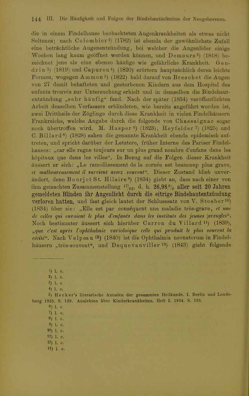 die in einem Findelhause beobachteten Augenkrankheiten als etwas nicht Seltenes; nach Colombier1) (1782) ist ebenda der gewöhnlichste Zufall eine beträchtliche Augenentzündung, bei welcher die Augenlider einige Wochen lang kaum geöffnet werden können, und Demours'2) (1818) be- zeichnet jene als eine ebenso häufige wie gefährliche Krankheit. Gen- drin3j (1819) und Capuron4) (1820) erörtern hauptsächlich deren leichte Formen, wogegen Ammon 5) (1822) bald darauf von Breschet die Augen von 27 damit behafteten und gestorbenen Kindern aus dem Hospital des enfants trouves zur Untersuchung erhielt und in demselben die Bindehaut- entzündung „sehr häufig fand. Nach der später (1834) veröffentlichten Arbeit desselben Verfassers erblindeten, wie bereits angeführt worden ist, zwei Drittheile der Zöglinge durch diese Krankheit in vielen Findelhäusern Frankreichs, welche Angabe durch die folgende von Chassaignac sogar noch übertroffen wird. M. Hasper 6) (1823), Heyfelder 7) (1825) uDd C. Billard8) (1828) sahen die genannte Krankheit ebenda epidemisch auf- treten, und spricht darüber der Letztere, früher Interne des Pariser Findel- hauses: „car eile regne toujours sur un plus grand nombre d'enfans dans les höpitaux que dans les villes. In Bezug auf die Folgen dieser Krankheit äussert er sich: „Le ramollissement de la cornee est beaucoup plus grave, et malheureusement il survient assez souvenl. Dieser Zustand blieb unver- ändert, denn Bourjot St. Hilaire9) (1834) giebt an, dass nach einer von ihm gemachten Zusammenstellung 17/63, d. h. 26,98/V0 aller seit 20 Jahren gemeldeten Blinden ihr Augenlicht durch die eitrige Bindehautentzündung verloren hatten, und fast gleich lautet der Schlusssatz von V. Stoeber10) (1834) über sie: „Elle est par cons^quent une maladie tres-grave, et une de Celles qui envoient le plus d'enfants dans les insliluts des jcunes [aveugles^. Noch bestimmter äussert sich hierüber Carron du Villard11) (1839), „que c'est apres VOphthalmie varioloique Celle qui produit le plus souvent la ceciteu. Nach Yelpeau 12) (1840) ist die Ophthalmia neonatorum in Findel- häusern „tres-souventtt, und Dequevauviller 13) (1843) giebt folgende 1) 1. c. 2) 1. c. 3) 1. c 4} 1. c. 5) Hecker's liierarische Annalen der gesamraten Heilkunde. I. Berlin und Lnnds- berg 1825. S. 129. Analekten über Kinderkrankheiten. Heft I. 1834. S. 133. 6) 1. c. T) 1. c. 8) I. c. 9) 1. c. 10) 1. c. 11) 1. c. 12) 1. c.