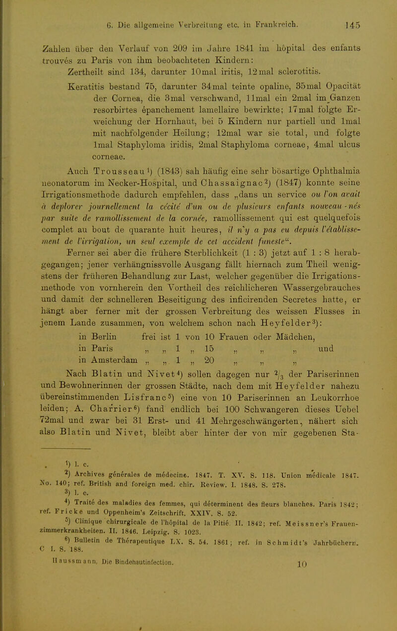 Zahlen über den Verlauf von 209 itn Jahre 1841 im höpital des enfants trouves zu Paris von ihm beobachteten Kindern: Zertheilt sind 134, darunter lOmal iritis, 12 mal selerotitis. Keratitis bestand 75, darunter 34mal teinte opaline, 35mal Opacität der Cornea, die 3mal verschwand, llmal ein 2mal imGanzen resorbirtes epanchement lamellaire bewirkte; 17mal folgte Er- weichung der Hornhaut, bei 5 Kindern nur partiell und lmal mit nachfolgender Heilung; 12mal war sie total, und folgte lmal Staphyloma iridis, 2mal Staphylonia corneae, 4mal ulcus corneae. Auch Trousseau1) (1843) sah häufig eine sehr bösartige Ophthalmia neonatorum im Necker-Hospital, und Chassaignac2) (1847) konnte seine Irrigationsmethode dadurch empfehlen, dass „dans un service ou Von avail ä deplorcr journellemcnt la cc'cite d'un ou de plusieurs enfants nouveau ■ neu par suite de ramollissemenl de la corne'e, ramollissement qui est quelquefois complet au bout de quarante huit heures, il ny a pas eu depuis Ve'lablisse- ment de Virrigalion, un seid exemple de cet accidenl funesteu. Ferner sei aber die frühere Sterblichkeit (1 : 3) jetzt auf 1 : 8 herab- gegangen; jener verhängnissvolle Ausgang fällt hiernach zum Theil wenig- stens der früheren Behandlung zur Last, welcher gegenüber die Irrigations- methode von vornherein den Vortheil des reichlicheren Wassergebrauches und damit der schnelleren Beseitigung des inficirenden Secretes hatte, er hängt aber ferner mit der grossen Verbreitung des weissen Flusses in jenem Lande zusammen, von welchem schon nach Hej^felder3): in Berlin frei ist 1 von 10 Frauen oder Mädchen, in Paris „ „ 1 „ 15 „ „ „ und in Amsterdam „ „ 1 „ 20 „ „ „ Nach Blatin und Nivet4) sollen dagegen nur 2/3 der Pariserinnen und Bewohnerinnen der grossen Städte, nach dem mit Heyfelder nahezu übereinstimmenden Lisfranc5) eine von 10 Pariserinnen an Leukorrhoe leiden; A. Char'rier6) fand endlich bei 100 Schwangeren dieses Uebel 72mal und zwar bei 31 Erst- und 41 Mehrgeschwängerten, nähert sich also Blatin und Nivet, bleibt aber hinter der von mir gegebenen Sta- 1) 1. c. 2) Archives generales de medecinc. 1847. T. XV. S. 118. Union medicale 1847. Xo. 140; ref. British and foreign med. chir. Review. I. 1848. S. 278. 3) 1. c. 4) Traite des maladies des femraes, qui determinent des fleurs Manches. Paris 1842; ref. Fr icke und Oppenheim's Zeitschrift. XXIV. S. 52. 5) Clinique chirurgicale de l'hopital de la Pitie. II. 1842; ref. Meissners Frauen- zimmerkrankheiten. II. 1846. Leipzig. S. 1023. 6) Bulletin de Therapeutique LX. S. 54. 1861 ; ref. in Schmidt's Jahrbüchern. C I. S. 188. llaussmann, Die Hindehautinfection. in