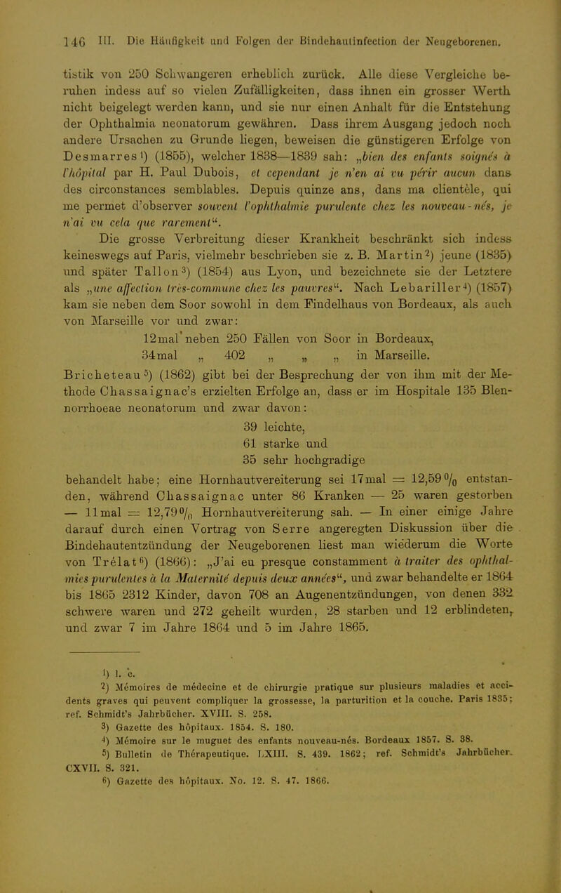 tistik von 250 Schwangeren erheblich zurück. Alle diese Vergleiche be- ruhen indess auf so vielen Zufälligkeiten, dass ihnen ein grosser Werth nicht beigelegt werden kann, und sie nur einen Anhalt für die Entstehung der Ophthalmia neonatorum gewähren. Dass ihrem Ausgang jedoch noch andere Ursachen zu Grunde liegen, beweisen die günstigeren Erfolge von Desmarres') (1855), welcher 1838—1839 sah: „bien des enfants soigne's ä rhöpilal par H. Paul Dubois, et cependant je n'en ai ru pe'rir aucun dans des circonstances semblables. Depuis quinze ans, dans ma clientele, qui me permet d'observer souvent {'Ophthalmie purulente c/iez les nouveau-ne's, je n'ai nt cela /nie raremenl. Die grosse Verbreitung dieser Krankheit beschränkt sich indess keineswegs auf Paris, vielmehr beschrieben sie z. B. Martin2) jeune (1835) und später Tallon3) (1854) aus Lyon, und bezeichnete sie der Letztere als „une affeclion tres-commune chez les pauvres. Nach Lebariller4i i L857) kam sie neben dem Soor sowohl in dem Findelhaus von Bordeaux, als auch von Marseille vor und zwar: 12 mal neben 250 Fällen von Soor in Bordeaux, 34mal „ 402 „ „ „ in Marseille. Bricheteau5) (1862) gibt bei der Besprechung der von ihm mit der Me- thode Chassaignac's erzielten Erfolge an, dass er im Hospitale 135 Blen- norrhoeae neonatorum und zwar davon: 39 leichte, 61 starke und 35 sehr hochgradige behandelt habe; eine Hornhautvereiterung sei 17mal — 12,59% entstan- den, während Chassaignac unter 86 Kranken — 25 waren gestorben — 11 mal = 12,79% Hornhautvereiterung sah. — In einer einige Jahre darauf durch einen Vortrag von Serre angeregten Diskussion über die Bindehautentzündung der Neugeborenen liest man wiederum die Worte von Trelatß) (1866): „J'ai eu presque constamment ätraiter des ophthal- rnies purulcnles ä la Maternile depuis deux annees, und zwar behandelte er 1864 bis 1805 2312 Kinder, davon 708 an Augenentzündungen, von denen 332 schwere waren und 272 geheilt wurden, 28 starben und 12 erblindeten,, und zwar 7 im Jahre 1864 und 5 im Jahre 1865. 1) l. o. 2) Memoires de medecine et de Chirurgie pratique sur plusieurs maladies et acci- dents graves qui peuvent compliquer la grossesse, la parturition et la couche. Paris 1885; ref. Schmidt's Jahrbücher. XVIII. S. 258. 3) Gazette des höpitaux. 1854. S. 180. Memoire sur le muguet des enfants nouveau-nes. Bordeaux 1857. S. 88. 5) Bulletin de Therapeutique. LXIII. S. 439. 1862; ref. Schmidt's Jahrbücher. CXVII. S. 321.