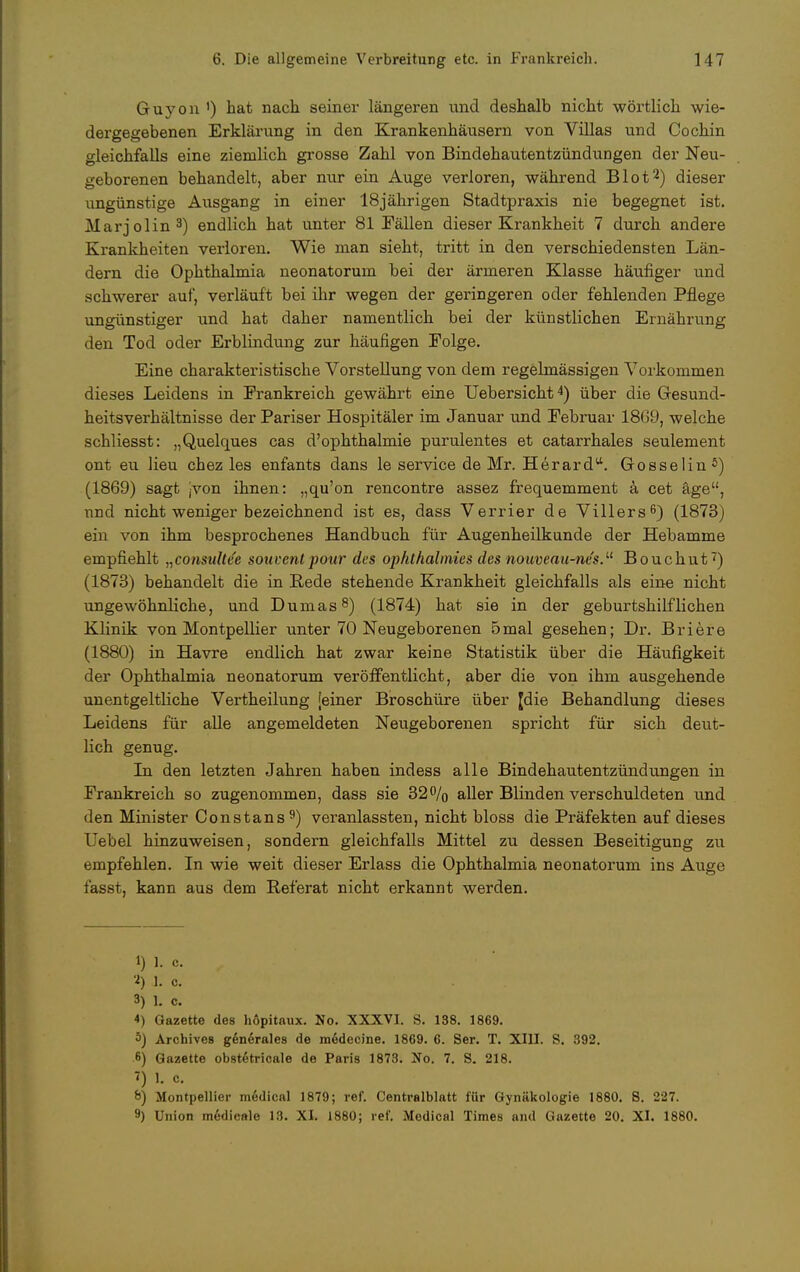 Guyon ') bat nach seiner längeren und deshalb nicht wörtlich wie- dergegebenen Erklärung in den Krankenhäusern von Villas und Cochin gleichfalls eine ziemlich grosse Zahl von Bindehautentzündungen der Neu- geborenen behandelt, aber nur ein Auge verloren, während Blot2) dieser ungünstige Ausgang in einer 18jährigen Stadtpraxis nie begegnet ist. Marjolin3) endlich hat unter 81 Fällen dieser Krankheit 7 durch andere Krankheiten verloren. Wie man sieht, tritt in den verschiedensten Län- dern die Ophthalmia neonatorum bei der ärmeren Klasse häufiger und schwerer auf, verläuft bei ihr wegen der geringeren oder fehlenden Pflege ungünstiger und hat daher namentlich bei der künstlichen Ernährung den Tod oder Erblindung zur häufigen Eolge. Eine charakteristische Vorstellung von dem regelmässigen Vorkommen dieses Leidens in Prankreich gewährt eine Uebersicht4) über die Gesund- heitsverhältnisse der Pariser Hospitäler im Januar und Pebruar 18(39, welche schliesst: „Quelques cas d'ophthalmie purulentes et catarrhales seulement ont eu Heu chez les enfants dans le service de Mr. Herard. Gosselin 5) (1869) sagt jvon ihnen: „qu'on rencontre assez frequemment ä cet äge, und nicht weniger bezeichnend ist es, dass Verrier de Villers6) (1873) ein von ihm besprochenes Handbuch für Augenheilkunde der Hebamme empfiehlt „consulte'e souventpour des ophthalmies des nouveau-ncs.Ll Bouchut7) (1873) behandelt die in Rede stehende Krankheit gleichfalls als eine nicht ungewöhnliche, und Dumas8) (1874) hat sie in der geburtshilflichen Klinik von Montpellier unter 70 Neugeborenen 5mal gesehen; Dr. Briere (1880) in Havre endlich hat zwar keine Statistik über die Häufigkeit der Ophthalmia neonatorum veröffentlicht, aber die von ihm ausgehende unentgeltliche Vertheilung [einer Broschüre über Jdie Behandlung dieses Leidens für alle angemeldeten Neugeborenen spricht für sich deut- lich genug. In den letzten Jahren haben indess alle Bindehautentzündungen in Prankreich so zugenommen, dass sie 32% aller Blinden verschuldeten und den Minister Constans9) veranlassten, nicht bloss die Präfekten auf dieses Uebel hinzuweisen, sondern gleichfalls Mittel zu dessen Beseitigung zu empfehlen. In wie weit dieser Erlass die Ophthalmia neonatorum ins Auge fasst, kann aus dem Referat nicht erkannt werden. i) 1. c. '■*) 1. c. 3) 1. c. 4) Gazette des höpitaux. No. XXXVI. S. 198. 1869. 3) Archives generales de medecine. 1869. 6. Ser. T. XIII. S. 392. 6) Gazette obstetricale de Paris 1873. No. 7. S. 218. 1) 1. c. 8) Montpellier medical 1879; ref. Centraiblatt für Gynäkologie 1880. 8. 227. 9) Union m6dieale 13. XI. 1880; ref. Modical Times and Gazette 20. XI. 1880.