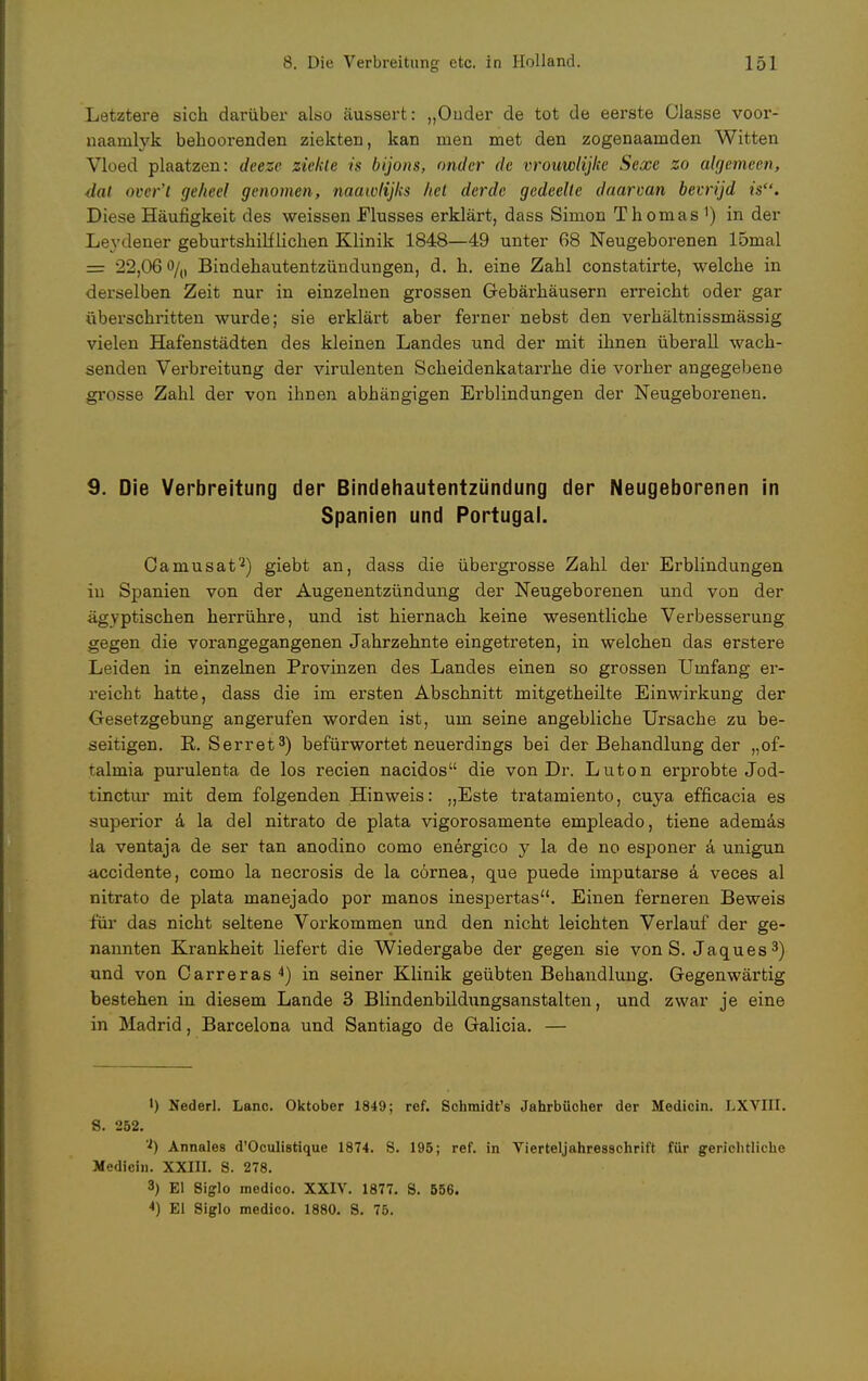 Letztere sich darüber also äussert: „Onder de tot de eerste Olasse voor- naamlyk behoorenden ziekterj, kan men met den zogenaarnden Witten Vloed piaatzen: deeze ziehte ix bijons, ander de vrouwlijke Sexe zo algemeen, dal ooer't geheel genomen, naawlijhs hei derde gedeelte daarvan bevrijd is. Diese Häufigkeit des weissen Flusses erklärt, dass Simon Thomas 1) in der Leydener geburtshilflichen Klinik 1848—49 unter 68 Neugeborenen 15mal = 22,06 o/() Bindehautentzündungen, d. h. eine Zahl constatirte, welche in derselben Zeit nur in einzelnen grossen Gebärhäusern erreicht oder gar überschritten wurde; sie erklärt aber ferner nebst den verhältnissmässig vielen Hafenstädten des kleinen Landes und der mit ihnen überall wach- senden Verbreitung der virulenten Scheidenkatarrhe die vorher angegebene grosse Zahl der von ihnen abhängigen Erblindungen der Neugeborenen. 9. Die Verbreitung der Bindehautentzündung der Neugeborenen in Spanien und Portugal. Camusat2) giebt an, dass die übergrosse Zahl der Erblindungen in Spanien von der Augenentzündung der Neugeborenen und von der ägyptischen herrühre, und ist hiernach keine wesentliche Verbesserung gegen die vorangegangenen Jahrzehnte eingetreten, in welchen das erstere Leiden in einzelnen Provinzen des Landes einen so grossen Umfang er- reicht hatte, dass die im ersten Abschnitt mitgetheilte Einwirkung der Gesetzgebung angerufen worden ist, um seine angebliche Ursache zu be- seitigen. R. Serret3) befürwortet neuerdings bei der Behandlung der „of- talmia purulenta de los recien nacidos die von Dr. Luton erprobte Jod- tinctur mit dem folgenden Hinweis: „Este tratamiento, cuya efficacia es superior ä la del nitrato de plata vigorosamente empleado, tiene ademas la ventaja de ser tan anodino como energico y la de no esponer ä unigun accidente, como la necrosis de la cörnea, que puede imputarse ä veces al nitrato de plata manejado por manos inespertas. Einen ferneren Beweis für das nicht seltene Vorkommen und den nicht leichten Verlauf der ge- nannten Krankheit liefert die Wiedergabe der gegen sie von S. Jaques3) und von Carreras 4) in seiner Klinik geübten Behandlung. Gegenwärtig bestehen in diesem Lande 3 Blindenbildungsanstalten, und zwar je eine in Madrid, Barcelona und Santiago de Galicia. — 1) Nederl. Lanc. Oktober 1849; ref. Schmidt's Jahrbücher der Medicin. LXVIII. 8. 252. !*) Annales d'Oculistique 1874. S. 195; ref. in Vierteljahresschrift für gerichtliche Medicin. XXIII. S. 278. 3) El Siglo medico. XXIV. 1877. S. 556. 4) El Siglo medico. 1880. 8. 75.