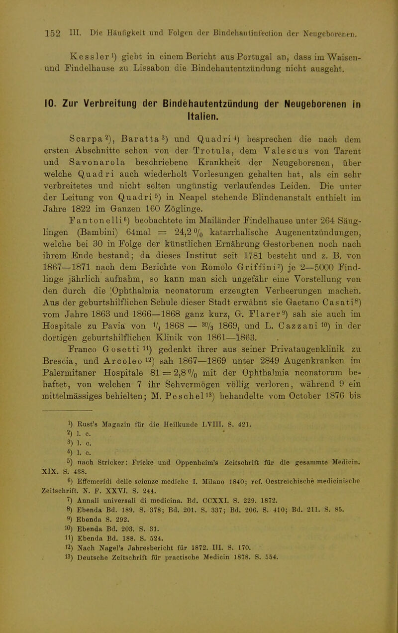 Kessler1) giebt in einem Bericht aus Portugal an, dass im Waisen- und Findelhause zu Lissabon die Bindehautentzündung nicht ausgeht. 10. Zur Verbreitung der Bindehautentzündung der Neugeborenen in Italien. Scarpa2), Baratta3) und Quadri4) besprechen die nach dem ersten Abschnitte schon von der Trotula, dem Valescus von Tarent und Savonarola beschriebene Krankheit der Neugeborenen, über welche Quadri auch wiederholt Vorlesungen gehalten hat, als ein sehr verbreitetes und nicht selten ungünstig verlaufendes Leiden. Die unter der Leitung von Quadri 5) in Neapel stehende Blindenanstalt enthielt im Jahre 1822 im Ganzen 160 Zöglinge. Fantonelli6) beobachtete im Mailänder Findelhause unter 264 Säug- lingen (Bambini) 64mal = 24,2 °/0 katarrhalische Augenentzündungen, welche bei 30 in Folge der künstlichen Ernährung Gestorbenen noch nach ihrem Ende bestand; da dieses Institut seit 1781 besteht und z. B. von 1867—1871 nach dem Berichte von Romolo Griffini') je 2—5000 Find- linge jährlich aufnahm, so kann man sich ungefähr eine Vorstellung von den durch die [Ophthalmia neonatorum erzeugten Verheerungen machen. Aus der geburtshilflichen Schule dieser Stadt erwähnt sie Gaetano Casati8) vom Jahre 1863 und 1866—1868 ganz kurz, G. Flarer9) sah sie auch im Hospitale zu Pavia von 1/4 1868 — 3% 1869, und L. Cazzani 10) in der dortigen geburtshilflichen Klinik von 1861—1863. Franco Gosetti11) gedenkt ihrer aus seiner Privataugenklinik zu Brescia, und Arcoleo n) sah 1867—1869 unter 2849 Augenkranken im Palermitaner Hospitale 81 = 2,8 % mit der Ophthalmia neonatorum be- haftet, von welchen 7 ihr Sehvermögen völlig verloren, während 9 ein mittelmässiges behielten; M. Peschel13) behandelte vom October 1876 bis 1) Rust's Magazin für die Heilkunde LVIII. S. 421. 2) L c. 3) 1. c. 4) 1. c. 5) nach Stricker: Pricke und Oppenheim's Zeitschrift für die gesammto Medioin. XIX. S. 438. 6) Effemeridi delle seienze mediche I. Milane- 1840; ref. Oestreichische medicinisclie Zeitschrift. TS. F. XXVI. S. 244. ') Annali universali di medicina. Bd. CCXXI. S. 229. 1872. 8) Ebenda Bd. 189. S. 378; Bd. 201. S. 337; Bd. 206. S. 410; Bd. 211. S. 85. ) Ebenda S. 292. 10) Ebenda Bd. 203. S. 31. 11) Ebenda Bd. 188. S. 524. 12) Nach Nagel's Jahresbericht für 1872. HI. S. 170. 13) Deutsche Zeitschrift für practische Medicin 1878. S. 554.