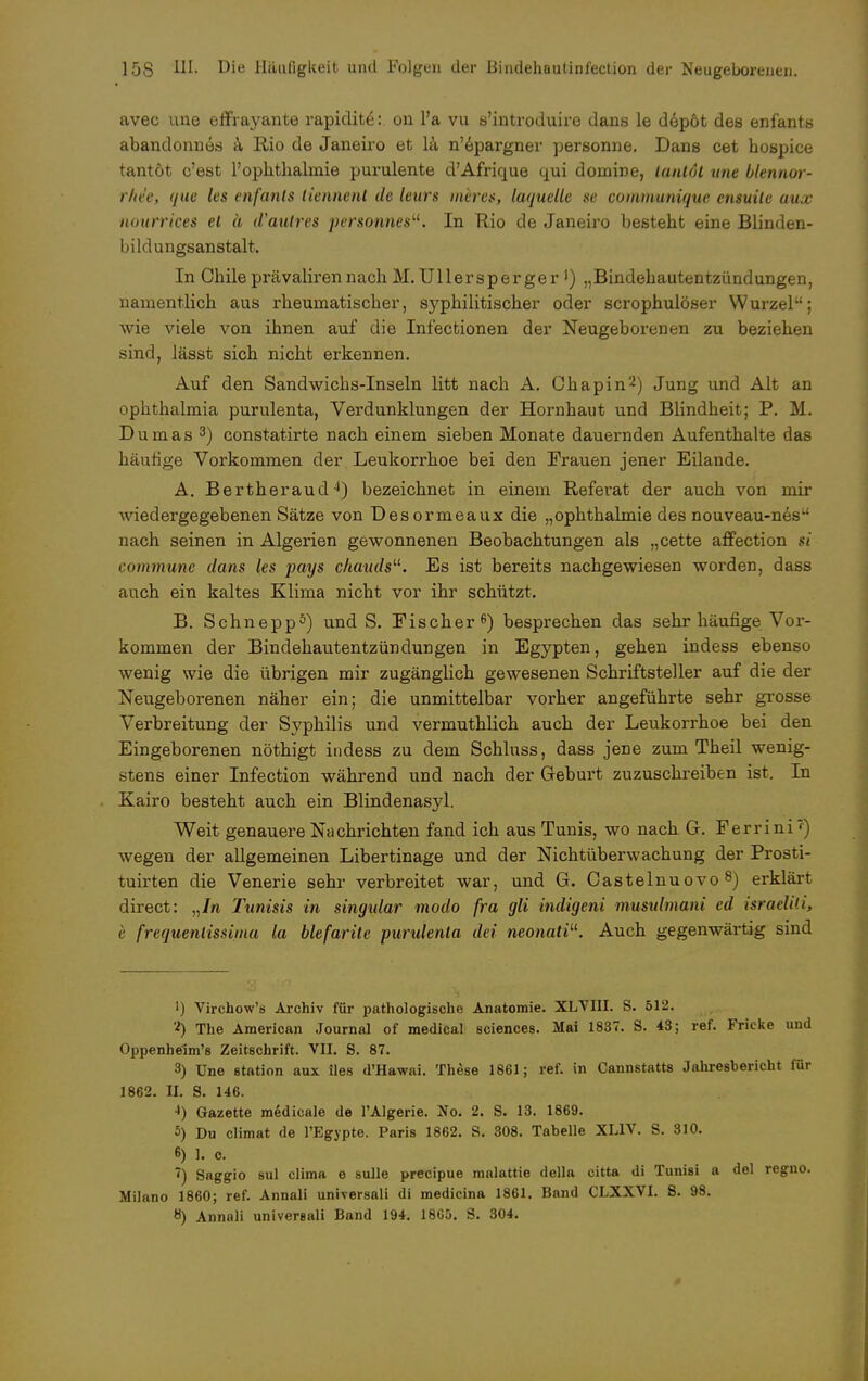 avec une effrayante rapidit£: on l'a vu s'introduire dans le depöt des enfants abandonnes a Rio de Janeiro et la n'epargner personne. Dans cet hospice tantöt c'est 1'Ophthalmie purulente d'Afrique qui domiDe, tantot une blennor- rhde, que les enfanls tiennent de leurs meres, laquelle se communique ensuile aux nourrices et ä d'autres personnesu. In Rio de Janeiro besteht eine Blinden- bildungsanstalt. In Chile prävaliren nach M. Ullersperger J) „Bindehautentzündungen, namentlich aus rheumatischer, syphilitischer oder scrophulöser Wurzel; wie viele von ihnen auf die Infectionen der Neugeborenen zu beziehen sind, lässt sich nicht erkennen. Auf den Sandwichs-Inseln litt nach A. Chapin2) Jung und Alt an Ophthalmia purulenta, Verdunklungen der Hornhaut und Blindheit; P. M. Dumas3) constatirte nach einem sieben Monate dauernden Aufenthalte das häufige Vorkommen der Leukorrhoe bei den Frauen jener Eilande. A. Bertheraud4) bezeichnet in einem Referat der auch von mir wiedergegebenen Sätze von Desormeaux die „Ophthalmie des nouveau-nes nach seinen in Algerien gewonnenen Beobachtungen als „cette affection si commune dans les pays chauds. Es ist bereits nachgewiesen worden, dass auch ein kaltes Klima nicht vor ihr schützt. B. Schnepp5) und S. Fischer6) besprechen das sehr häufige Vor- kommen der Bindehautentzündungen in Egypten, gehen indess ebenso wenig wie die übrigen mir zugänglich gewesenen Schriftsteller auf die der Neugeborenen näher ein; die unmittelbar vorher angeführte sehr grosse Verbreitung der Syphilis und vermuthlich auch der Leukorrhoe bei den Eingeborenen nöthigt indess zu dem Schluss, dass jene zum Theil wenig- stens einer Infection während und nach der Geburt zuzuschreiben ist. In Kairo besteht auch ein Blindenasyl. Weit genauere Nachrichten fand ich aus Tunis, wo nach G. Ferrini') wegen der allgemeinen Libertinage und der NichtÜberwachung der Prosti- tuirten die Venerie sehr verbreitet war, und G. Castelnuovo 8) erklärt direct: „In Tunisis in singular modo fra gli indigeni musulmani cd israelili, e frequenlissima la blefarite purulenta dei neonatiu. Auch gegenwärtig sind ') Virchow's Archiv für pathologische Anatomie. XLVIII. S. 512. 2) The American Journal of medical sciences. Mai 1837. S. 43; ref. Fricke und Oppenhelm's Zeitschrift. VII. S. 87. 3) Une Station aux lies d'Hawai. These 1861; ref. in Cannstatts Jahresbericht für 1862. II. S. 146. 4) Gazette medicale de l'Algerie. !No. 2. S. 13. 1869. 5) Du climat de l'Egypte. Paris 1862. S. 308. Tabelle XL1V. S. 310. 6) 1. o. <) Saggio sul clima e sulle precipue malattie della citta di Tunisi a del reguo. Milano 1860; ref. Annali universali di medicina 1861. Band CLXXVI. 8. 98. 8) Annali universali Band 194. 1865. S. 304.