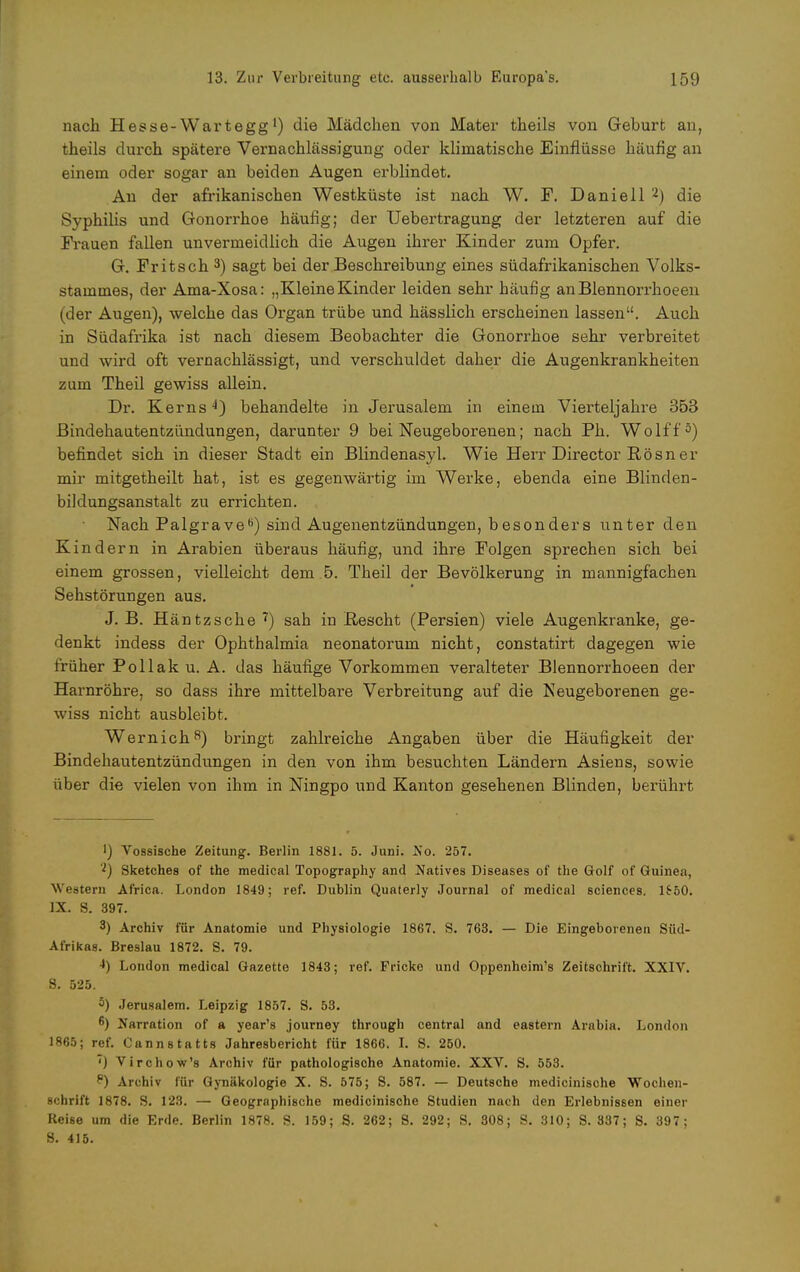 nach. Hesse-Wartegg') die Mädchen von Mater theils von Geburt an, theils durch spätere Vernachlässigung oder klimatische Einflüsse häufig an einem oder sogar an beiden Augen erblindet. An der afrikanischen Westküste ist nach W. F. Daniell 2) die Syphilis und Gonorrhoe häufig; der Uebertragung der letzteren auf die Frauen fallen unvermeidlich die Augen ihrer Kinder zum Opfer. G. Fritsch 3) sagt bei der Beschreibung eines südafrikanischen Volks- stammes, der Ama-Xosa: „Kleine Kinder leiden sehr häufig anBlennorrhoeen (der Augen), welche das Organ trübe und hässlich erscheinen lassen. Auch in Südafrika ist nach diesem Beobachter die Gonorrhoe sehr verbreitet und wird oft vernachlässigt, und verschuldet daher die Augenkrankheiten zum Theil gewiss allein. Dr. Kerns 4) behandelte in Jerusalem in einem Vierteljahre 353 Bindehautentzündungen, darunter 9 bei Neugeborenen; nach Ph. Wolff5) befindet sich in dieser Stadt ein Blindenasyl. Wie Herr Director Rösner mir mitgetheilt hat, ist es gegenwärtig im Werke, ebenda eine Blinden- biklungsanstalt zu errichten. Nach Palgrave6) sind Augenentzündungen, besonders unter den K indem in Arabien überaus häufig, und ihre Folgen sprechen sich bei einem grossen, vielleicht dem 5. Theil der Bevölkerung in mannigfachen Sehstörungen aus. J. B. Häntzsche ') sah in Beseht (Persien) viele Augenkranke, ge- denkt indess der Ophthalmia neonatorum nicht, constatirt dagegen wie früher Pollak u. A. das häufige Vorkommen veralteter Blennorrhoeen der Harnröhre, so dass ihre mittelbare Verbreitung auf die Neugeborenen ge- wiss nicht ausbleibt. Wernich8) bringt zahlreiche Angaben über die Häufigkeit der Bindehautentzündungen in den von ihm besuchten Ländern Asiens, sowie über die vielen von ihm in Ningpo und Kanton gesehenen Blinden, berührt I) Vossische Zeitung. Berlin 1881. 5. Juni. So. 257. 'l) Sketches of the medical Topography and Natives Diseases of the Golf of Guinea, Western Africa. London 1849; ref. Dublin Quaterly Journal of medical sciences. 1650. IX. S. 397. 3) Archiv für Anatomie und Physiologie 1867. S. 763. — Die Eingeborenen Süd- Afrikas. Breslau 1872. S. 79. London medical Gazette 1843; ref. Fricke und Oppenheim's Zeitschrift. XXIV. 8. 525. 5) Jerusalem. Leipzig 1857. S. 53. 6) Narration of a year's journey through central and eastern Arabia. London 1865; ref. Cannstatts Jahresbericht für 1866. I. S. 250. '') Virchow's Archiv für pathologische Anatomie. XXV. S. 553. P) Archiv für Gynäkologie X. S. 575; S. 587. — Deutsche medicinische Wochen- schrift 1878. S. 123. — Geographische medicinische Studien nach den Erlebnissen einer Reise um die Erde. Berlin 1878. S. 159; S. 262; S. 292; S. 308; S. 310; S. 337; S. 397; S. 415.