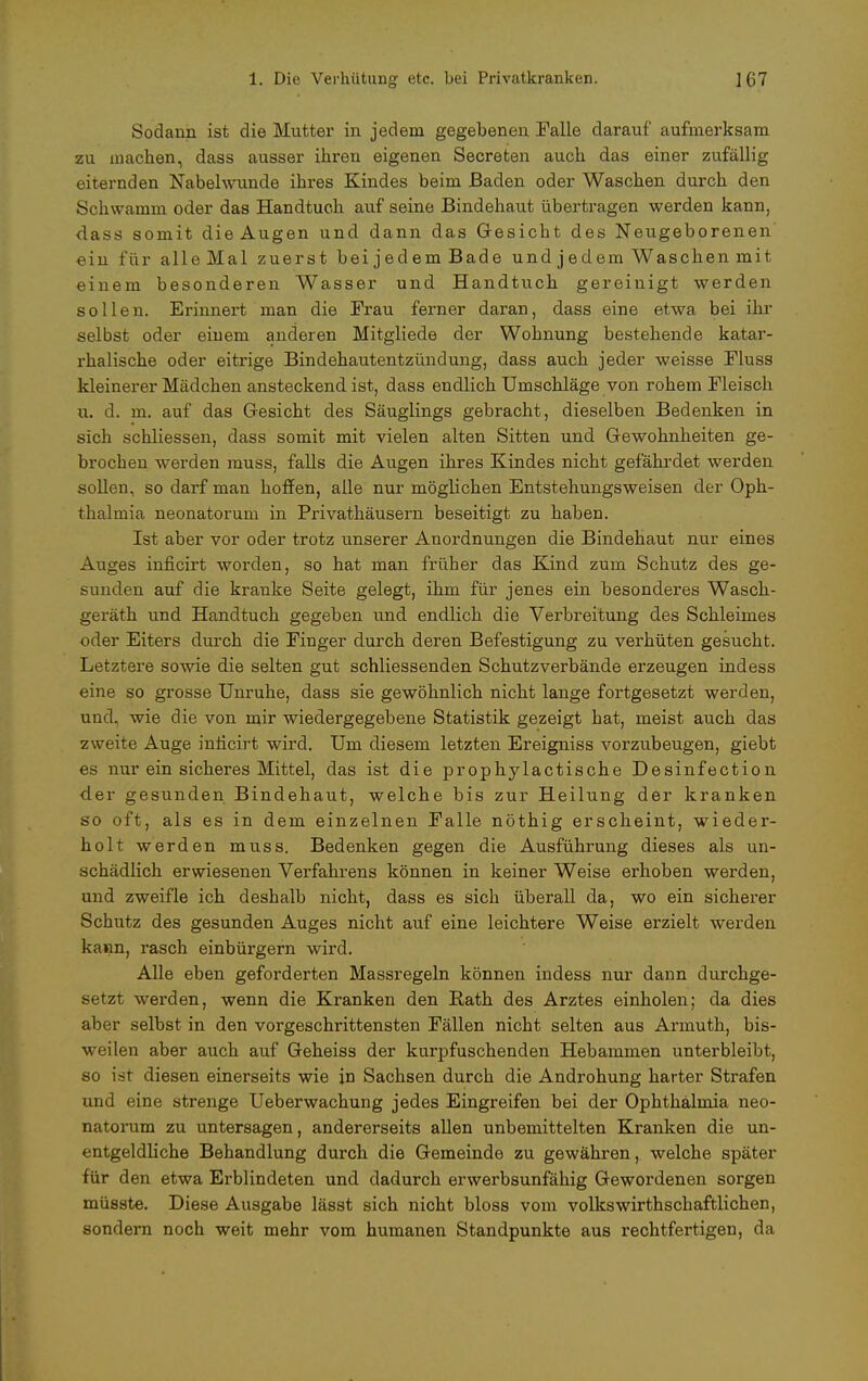 Sodann ist die Mutter in jedem gegebenen Falle darauf aufmerksam zu machen, dass ausser ihren eigenen Secreten auch das einer zufällig eiternden Nabelwunde ihres Kindes beim Baden oder Waschen durch den Schwamm oder das Handtuch auf seine Bindehaut übertragen werden kann, dass somit die Augen und dann das Gesicht des Neugeborenen ein für alle Mal zuerst bei jedem Bade und j edem Waschen mit einem besonderen Wasser und Handtuch gereinigt werden sollen. Erinnert man die Frau ferner daran, dass eine etwa bei ihr selbst oder einem anderen Mitgliede der Wohnung bestehende katar- rhalische oder eitrige Bindehautentzündung, dass auch jeder weisse Fluss kleinerer Mädchen ansteckend ist, dass endlich Umschläge von rohem Fleisch u. d. m. auf das Gesicht des Säuglings gebracht, dieselben Bedenken in sich schliessen, dass somit mit vielen alten Sitten und Gewohnheiten ge- brochen werden muss, falls die Augen ihres Kindes nicht gefährdet werden sollen, so darf man hoffen, alle nur möglichen Entstehungsweisen der Oph- thalmia neonatorum in Privathäusern beseitigt zu haben. Ist aber vor oder trotz unserer Anordnungen die Bindehaut mir eines Auges inficirt worden, so hat man früher das Kind zum Schutz des ge- sunden auf die kranke Seite gelegt, ihm für jenes ein besonderes Wasch- geräth und Handtuch gegeben und endlich die Verbreitung des Schleimes oder Eiters durch die Finger durch deren Befestigung zu verhüten gesucht. Letztere sowie die selten gut schliessenden Schutzverbände erzeugen indess eine so grosse Unruhe, dass sie gewöhnlich nicht lange fortgesetzt werden, und, wie die von mir wiedergegebene Statistik gezeigt hat, meist auch das zweite Auge inficirt wird. Um diesem letzten Ereigniss vorzubeugen, giebt es nur ein sicheres Mittel, das ist die prophylactische Desinfection der gesunden Bindehaut, welche bis zur Heilung der kranken so oft, als es in dem einzelnen Falle nöthig erscheint, wieder- holt werden muss. Bedenken gegen die Ausführung dieses als un- schädlich erwiesenen Verfahrens können in keiner Weise erhoben werden, und zweifle ich deshalb nicht, dass es sich überall da, wo ein sicherer Schutz des gesunden Auges nicht auf eine leichtere Weise erzielt werden kann, rasch einbürgern wird. Alle eben geforderten Massregeln können indess nur dann durchge- setzt werden, wenn die Kranken den Rath des Arztes einholen; da dies aber selbst in den vorgeschrittensten Fällen nicht selten aus Armuth, bis- weilen aber auch auf Geheiss der kurpfuschenden Hebammen unterbleibt, so ist diesen einerseits wie jn Sachsen durch die Androhung harter Strafen und eine strenge Ueberwachung jedes Eingreifen bei der Ophthalmia neo- natorum zu untersagen, andererseits allen unbemittelten Kranken die un- entgeldliche Behandlung durch die Gemeinde zu gewähren, welche später für den etwa Erblindeten und dadurch erwerbsunfähig Gewordenen sorgen müsste. Diese Ausgabe lässt sich nicht bloss vom volkswirtschaftlichen, sondern noch weit mehr vom humanen Standpunkte aus rechtfertigen, da