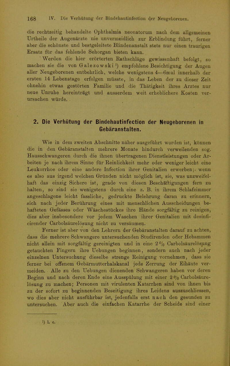 die rechtzeitig behandelte Ophthalmia neonatorum nach dem allgemeinen Urtheile der Augenärzte nie unvermeidlich zur Erblindung führt, ferner aber die schönste und bestgeleitete Blindenanstalt stets nur einen traurigen Ersatz für das fehlende Sehorgan bieten kann. ' Werden die hier erörterten Rathschlage gewissenhaft befolgt, so machen sie die von Galezowski') empfohlene Besichtigung der Augen aller Neugeborenen entbehrlich, welche wenigstens 4—6mal innerhalb der ersten 14 Lebenstage erfolgen müsste, in das Leben der zu dieser Zeit ohnehin etwas gestörten Familie und die Thätigkeit ihres Arztes nur neue Unruhe hereinträgt und ausserdem weit erheblichere Kosten ver- ursachen würde. . 2. Die Verhütung der Bindehautinfection der Neugeborenen in Gebäranstalten. Wie in dem zweiten Abschnitte näher ausgeführt worden ist, können die in den Gebäranstalten mehrere Monate hindurch verweilenden sog. Hausschwangeren durch die ihnen übertragenen Dienstleistungen oder Ar- beiten je nach ihrem Sinne für Reinlichkeit mehr oder weniger leicht eine Leukorrhoe oder eine andere Infection ihrer Genitalien erwerben;, wenn es also aus irgend welchen Gründen nicht möglich ist, sie, was unzweifel- haft das einzig Sichere ist, grade von diesen Beschäftigungen fern zu halten, so sind sie wenigstens durch eine z. B. in ihrem Schlafzimmer angeschlagene leicht fassliche, gedruckte Belehrung daran zu erinnern, sich nach jeder Berührung eines mit menschlichen Ausscheidungen be- hafteten Gefässes oder Wäschestückes ihre Hände sorgfältig zu reinigen, dies aber insbesondere vor jedem Waschen ihrer Genitalien mit desinfi- cirender Carbolsäurelösung nicht zu versäumen. Eerner ist aber von den Lehrern der Gebäranstalten darauf zu achten, dass die mehrere Schwangere untersuchenden Studirenden oder Hebammen nicht allein mit sorgfältig gereinigten und in eine 2 % Carbolsäurelösung getauchten Fingern ihre Hebungen beginnen, sondern auch nach jeder einzelnen Untersuchung dieselbe strenge Reinigung vornehmen, dass sie ferner bei offenem Gebärmutterhalskanal jede Zerrung der Eihäute ver- meiden. Alle zu den Uebungen dienenden Schwangeren haben vor deren Beginn und nach deren Ende eine Ausspülung mit einer 2 o/0 Carbolsäure- lösung zu machen; Personen mit virulenten Katarrhen sind von ihnen bis zu der sofort zu beginnenden Beseitigung ihres Leidens auszuschliessen, wo dies aber nicht ausführbar ist, jedenfalls erst nach den gesunden zu untersuchen. Aber auch die einfachen Katarrhe der Scheide sind einer