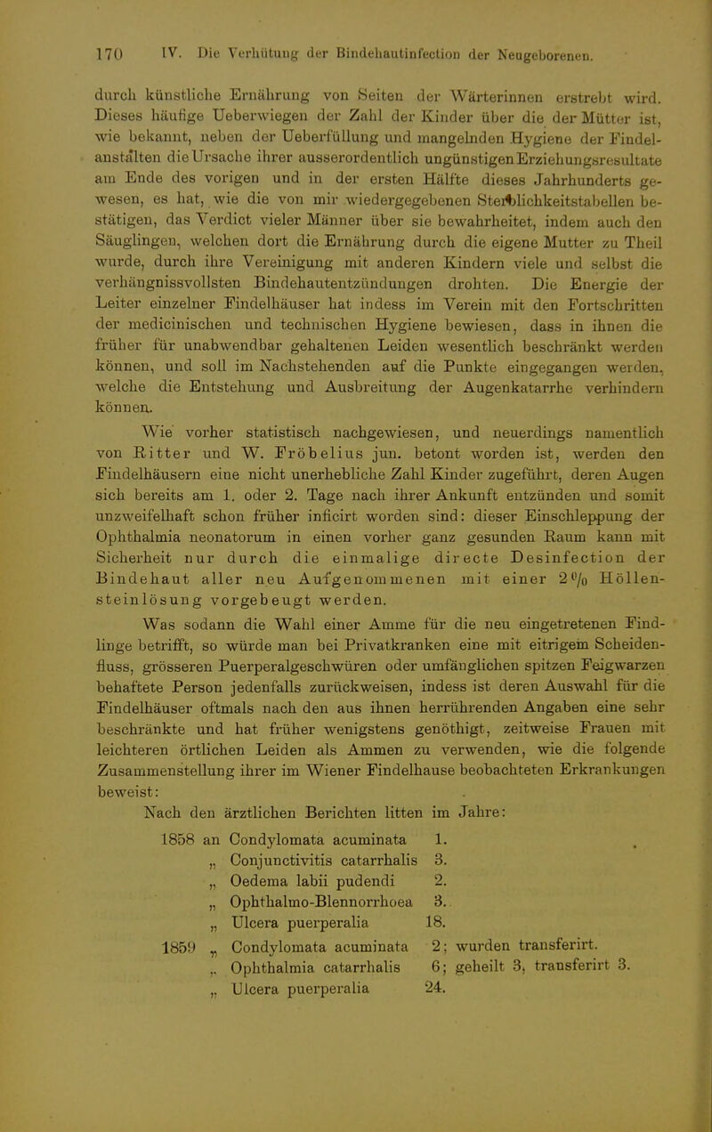 durch künstliche Ernährung von Seiten der Wärterinnen erstrebt wird. Dieses häutige Ueberwiegen der Zahl der Kinder über die der Mütter ist, wie bekannt, neben der Ueberfüllung und mangelnden Hygiene der Findel- anstalten die Ursache ihrer ausserordentlich ungünstigen Erziehungsresultate am Ende des vorigen und in der ersten Hälfte dieses Jahrhunderts ge- wesen, es hat, wie die von mir .wiedergegebenen SteAlichkeitstabellen be- stätigen, das Verdict vieler Männer über sie bewahrheitet, indem auch den Säuglingen, welchen dort die Ernährung durch die eigene Mutter zu Theil wurde, durch ihre Vereinigung mit anderen Kindern viele und selbst die verhängnissvollsten Bindehautentzündungen drohten. Die Energie der Leiter einzelner Findelhäuser hat indess im Verein mit den Fortschritten der medicinischen und technischen Hygiene bewiesen, dass in ihnen die früher für unabwendbar gehaltenen Leiden wesentlich beschränkt werden können, und soll im Nachstehenden auf die Punkte eingegangen werden, welche die Entstehung und Ausbreitung der Augenkatarrhe verhindern können. Wie vorher statistisch nachgewiesen, und neuerdings namentlich von Ritter und W. Fröbelius jun. betont worden ist, werden den Findelhäusern eine nicht unerhebliche Zahl Kinder zugeführt, deren Augen sich bereits am 1. oder 2. Tage nach ihrer Ankunft entzünden und somit unzweifelhaft schon früher inficirt worden sind: dieser Einschleppung der Ophthalmia neonatorum in einen vorher ganz gesunden Raum kann mit Sicherheit nur durch die einmalige directe Desinfection der Bindehaut aller neu Aufgenommenen mit einer 2% Höllen- steinlösung vorgebeugt werden. Was sodann die Wahl einer Amme für die neu eingetretenen Find- linge betrifft, so würde man bei Privatkranken eine mit eitrigem Scheiden- fluss, grösseren Puerperalgeschwüren oder umfänglichen spitzen Feigwarzen behaftete Person jedenfalls zurückweisen, indess ist deren Auswahl für die Findelhäuser oftmals nach den aus ihnen herrührenden Angaben eine sehr beschränkte und hat früher wenigstens genöthigt, zeitweise Frauen mir leichteren örtlichen Leiden als Ammen zu verwenden, wie die folgende Zusammenstellung ihrer im Wiener Findelhause beobachteten Erkrankungen beweist: Nach den ärztlichen Berichten litten im Jahre: 1858 an Condylomata acuminata 1. „ Conjunctivitis catarrhalis 3. „ Oedema labii pudendi 2. „ Ophthalmo-Blennorrhoea 3. „ Ulcera puerperalia 18. 1859 „ Condylomata acuminata 2; wurden transferirt. ,. Ophthalmia catarrhalis 6; geheilt 3, transferirt 3. ,, Ulcera puerperalia 24.
