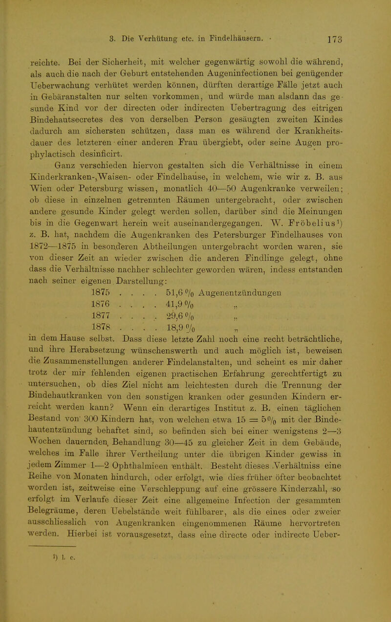 reichte. Bei der Sicherheit, mit welcher gegenwärtig sowohl die während, als auch die nach der Geburt entstehenden Augeninfectionen bei genügender Ueberwachung verhütet werden können, dürften derartige Fälle jetzt auch in Gebäranstalten nur selten vorkommen, und würde man alsdann das ge- sunde Kind vor der directen oder indirecten Uebertragung des eitrigen Bindehautsecretes des von derselben Person gesäugten zweiten Kindes dadurch am sichersten schützen, dass man es während der Krankheits- dauer des letzteren • einer anderen Frau übergiebt, oder seine Augen pro- phylactisch desinficirt. Ganz verschieden hiervon gestalten sich die Verhältnisse in einem Kinderkranken-,Waisen- oder Findelhause, in welchem, wie wir z. B. aus Wien oder Petersburg wissen, monatlich 40—50 Augenkranke verweilen; ob diese in einzelnen getrennten Räumen untergebracht, oder zwischen andere gesunde Kinder gelegt werden sollen, darüber sind die Meinungen bis in die Gegenwart herein weit auseinandergegangen. W. Fröbelius1) z. B. hat, nachdem die Augen kranken des Petersburger Findelhauses von 1872—1875 in besonderen Abtheilungen untergebracht worden waren, sie von dieser Zeit an wieder zwischen die anderen Findlinge gelegt, ohne dass die Verhältnisse nachher schlechter geworden wären, indess entstanden nach seiner eigenen Darstellung: 1875 .... 51,6% Augenentzündungen 1876 .... 41,9% 1877 ..... 29,60/0 1878 .... 18,9% in dem Hause selbst. Dass diese letzte Zahl noch eine recht beträchtliche, und ihre Herabsetzung wünschenswerth und auch möglich ist, beweisen die Zusammenstellungen anderer Findelanstalten, und scheint es mir daher trotz der mir fehlenden eigenen practischen Erfahrung gerechtfertigt zu untersuchen, ob dies Ziel nicht am leichtesten durch die Trennung der Bindehautkranken von den sonstigen kranken oder gesunden Kindern er- reicht werden kann? Wenn ein derartiges Institut z. B. einen täglichen Bestand von' 300 Kindern hat, von welchen etwa 15 = 5% mit der Binde- hautentzündung behaftet sind, so befinden sich bei einer wenigstens 2—3 Wochen dauernden Behandlung 30—45 zu gleicher Zeit in dem Gebäude, welches im Falle ihrer Vertheilung unter die übrigen Kinder gewiss in jedem Zimmer 1—2 Ophthalmieen enthält. Besteht dieses Verhältniss eine Reihe von Monaten hindurch, oder erfolgt, wie dies früher öfter beobachtet worden ist, zeitweise eine Verschleppung auf eine grössere Kinderzahl, so erfolgt im Verlaufe dieser Zeit eine allgemeine Infection der gesammten Belegräume, deren Uebelstände weit fühlbarer, als die eines oder zweier ausschliesslich von Augenkranken eingenommenen Räume hervortreten werden. Hierbei ist vorausgesetzt, dass eine directe oder indirecte Ueber-