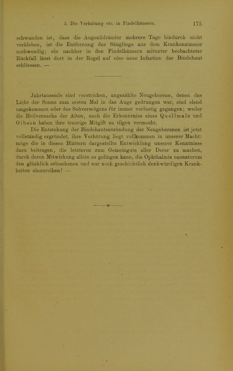 schwunden ist, dass die Augenlidränder mehrere Tage hindurch nicht verkleben, ist die Entfernung des Säuglings aus dem Krankenzimmer nothwendig; ein nachher in den Findelhäusern mitunter beobachteter Rückfall lässt dort in der Regel auf eine neue Infection der Bindehaut schliessen. — Jahrtausende sind verstrichen, ungezählte Neugeborene, denen das Licht der Sonne zum ersten Mal in das Auge gedrungen war, sind elend umgekommen oder des Sehvermögens für immer verlustig gegangen; weder die Heilversuche der Alten, noch die Erkenntniss eines Quellmalz und Gibson haben ihre traurige Mitgift zu tilgen vermocht. Die Entstehung der Bindehautentzündung der Neugeborenen ist jetzt vollständig ergründet, ihre Verhütung liegt vollkommen in unserer Macht: möge die in diesen Blättern dargestellte Entwicklung unserer Kenntnisse dazu beitragen, die letzteren zum Gemeingute aller Derer zu machen, durch deren Mitwirkung allein es gelingen kann, die Ophthalmia neonatorum den glücklich erloschenen und nur noch geschichtlich denkwürdigen Krank- heiten einzureihen! —