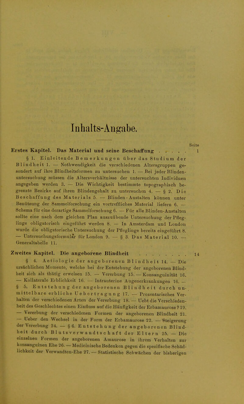 Inhalts-Angabe. Erstes Kapitel. Das Material und seine Beschaffung § 1. Einleitende Bemerkungen übei* das Studium der Blindheit 1. — Nothwendigkeit die verschiedenen Altersgruppen ge- sondert auf ihre Blindheitsformen zu untersuchen 1. — Bei jeder Blinden- untersuchung müssen die Altersverhältnisse der untersuchten Individuen angegeben werden 3. — Die Wichtigkeit bestimmte topogi-aphisch be- grenzte Bezirke auf ihren ßlindengehalt zu untersuchen 4. — § 2. Die Beschaffung des Materials 5. — Blinden - Anstalten können unter Benützung der Sammelforschung ein vortreffliches Material liefern 6. — Schema für eine derartige Sammelforschung 6. — Für alle Blinden-Anstalten sollte eine nach dem gleichen Plan auszuübende Untersuchung der Pfleg- linge obligatorisch eingeführt werden 8. — In Amsterdam und London wurde die obligatorische Untersuchung der Pfleglinge bereits eingeführt 8. — Untersuchungsformular für London 9. — § 3. Das Material 10. — General tabelle 11. Zweites Kapitel. Die angeborene Blindheit § 4. Aetiologie der angeborenen Blindheit 14. — Die ursächlichen Momente, welche bei der Entstehung der angeborenen Blind- heit sich als thätig erweisen 15. — Vererbung 15. — Konsanguinität 16. — Kollaterale Erblichkeit 16. — Intrauterine Augenerkrankungeu 16. — § 5. Entstehung der an geborenen Blindheit durch un- mittelbare erbliche Uebertragung 17. — Prozentarisches Ver- halten der verschiedenen Arten der Vererbung 18. — Uebt die Verschieden- heit des Geschlechtes einen Einfluss auf die Häufigkeit der Erbamaurose? 19. — Vererbung der verschiedenen Formen der angeborenen Blindheit 21. — Ueber den Wechsel in der Form der Erbamaurose 22. — Steigening der Vererbung 24. — §6. Entstehung der angeborenen Blind- heit durch B 1 Uta ve vwandts c h af t der Eltern 2.5. — Die einzelnen Formen der angeborenen Amaurose in ihrem Verhalten zur konsanguinen Ehe 26. — Medicinlsche Bedenken gegen die spezifische Schäd- lichkeit der Verwandtcn-Elie 27. — Statistische Schwächen der bisherigen
