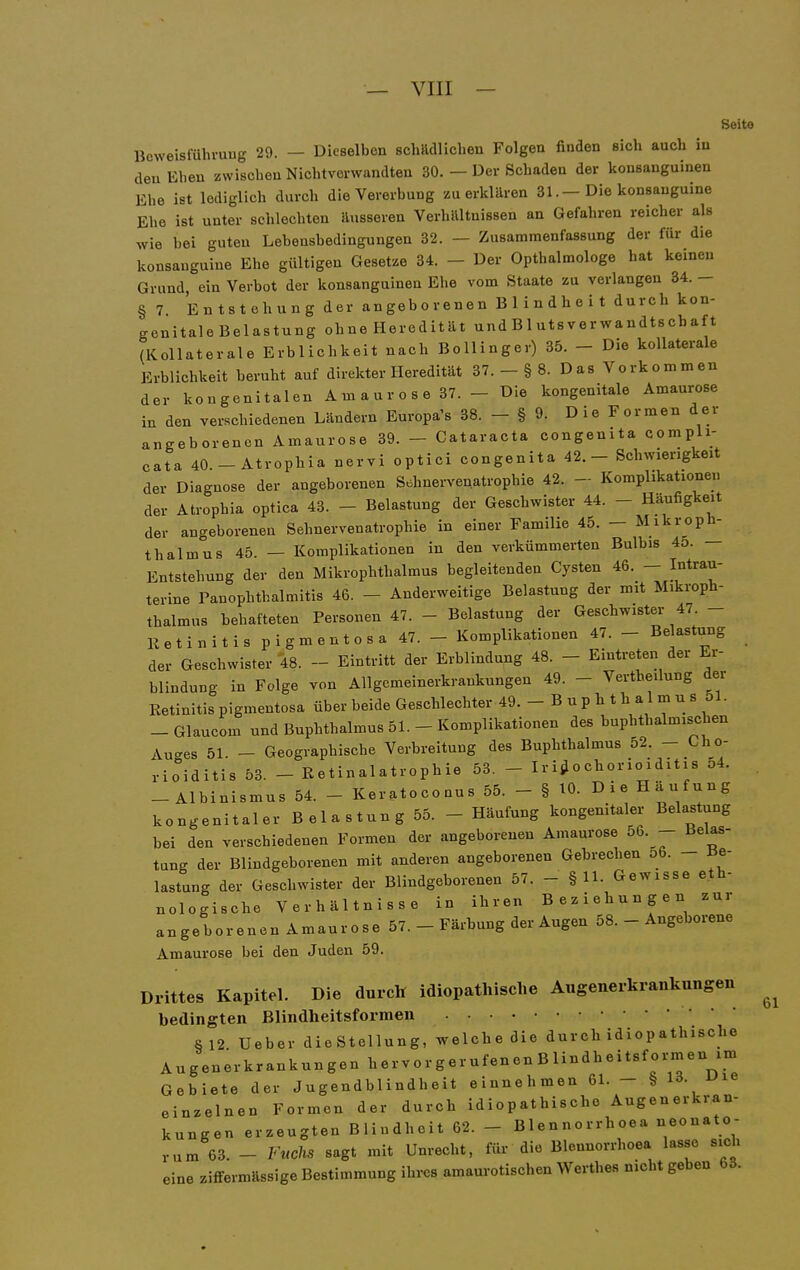 _ VIII — Soito Beweisführung 29. — Dieselben schädlichen Folgen finden sich auch in den Ehen zwischen Nichtverwandten 30. — Der Schaden der konsanguinen Ehe ist lediglich durch die Vererbung zu erklären 31.-Die konsauguine Ehe ist unter schlechten äusseren Verhältnissen an Gefahren reicher als wie bei guteu Lebensbedingungen 32. — Zusammenfassung der für die konsauguine Ehe gültigen Gesetze 34. - Der Opthalmologe hat keinen Grund, ein Verbot der konsanguinen Ehe vom Staate zu verlangen 34. - §7 Entstehung der angeborenen Blindheit durch kon- genitale Belastung ohneHeredität und Blutsverwandtschaft (Kollaterale Erblichkeit nach Bollinger) 35. - Die kollaterale Erblichkeit beruht auf direkter Heredität 37. _ § 8. D as Vorko m m en der kongenitalen A m a u r o s e 37. - Die kongenitale Amaurose in den verschiedenen Ländern Europa's 38. - § 9. Die Formen der angeborenen Amaurose 39. - Cataracta congenita compli- cata 40.-Atrophia nervi optici congenita 42.- Schwierigkeit der Diagnose der angeborenen Sehnervenatrophie 42. - Komplikationen der Atropbia optica 43. - Belastung der Geschwister 44. - Häufigkeit der angeborenen Sehnervenatrophie in einer Familie 45. - Mikroph- thalmus 45. — Komplikationen in den verkümmerten Bulbis 4o. — Entstehung der den Mikrophthalmus begleitenden Cysten 46. - Intrau- terine PanOphthalmitis 46. - Anderweitige Belastung der mit Mikroph- thalmus behafteten Personen 47. - Belastung der Geschwister 47. - Retinitis pigmentosa 47. - Komplikationen 47. - Be astung der Geschwister 48. - Eintritt der Erblindung 48. - Eintreten der Er- blindung in Folge von Allgcmeinerkrankungen 49. - Vertheilung der Retinitis pigmentosa über beide Geschlechter 49. - B u p h t h a 1 m u s 51. -Glaucom und Buphthalmus 51. - Komplikationen des buphthalmischen Auges 51. - Geographische Verbreitung des Buphthalmus 52. - Cho- rioiditis 53. - Retinalatrophie 53. - I r i ü o ch or io idit i s 54. -Albinismus 54. - Keratoconus 55. - § 10. Die Häufung kongenitaler Belastung 55. - Häufung kongenitaler Belastung bei den verschiedenen Formen der angeborenen Amaurose 56. - Belas- tung der Blindgeborenen mit anderen angeborenen Gebrechen 56. - Be- lastung der Geschwister der Blindgeborenen 57. - §11. Gewisse eth- nologische Verhältnisse in ihren Beziehungen zur angeborenen Amaurose 57. - Färbung der Augen 58. - Angeborene Amaurose bei den Juden 59. Drittes KapiteL Die durch idiopathische Augenerkrankungen bedingten Blindheitsformen §12 Ueber dieStellung, welche die durch idiopathische Augenerkrankungen hervorgerufenenBlindheitsformen im Gebiete der Jugendblindheit einnehmen 61. - § 13. uie einzelnen Formen der durch idiopathische Augenerkran- kungen erzeugten Blindheit 62. - Blennorrhoea neonato- rum 63. - Fnchs sagt mit Unrecht, für die Blennorrhoea lasse sidi eine ziffermässige Bestimmung ihres amaurotischen Werthes nicht geben 63.