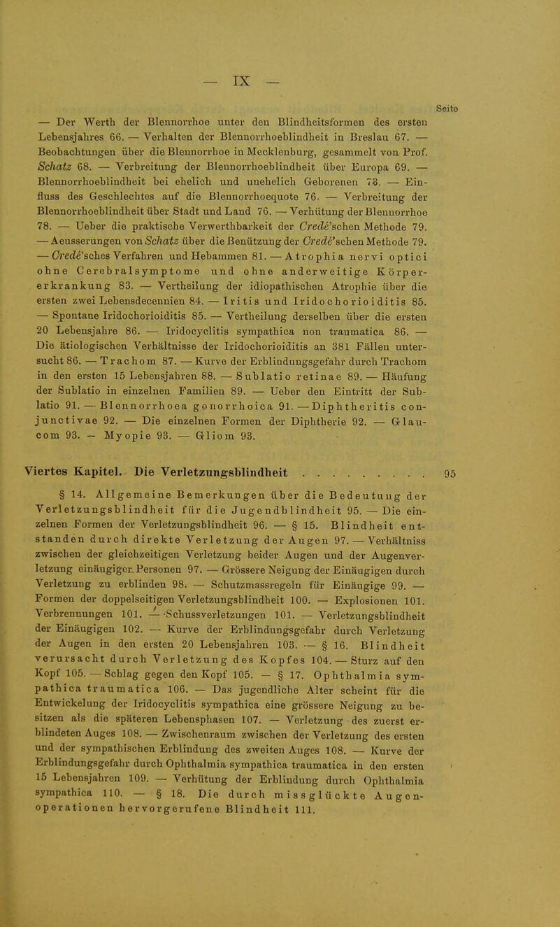 — Der Werth der Blennorrhoe unter den Blindheitsformen des ersten Lebensjahres 66. — Verhalten der Blennorrhoeblindheit in Breslau 67. — Beobachtungen über die Blennorrhoe in Mecklenburg, gesammelt von Prof. Schatz 68. — Verbreitung der Blennorrhoeblindheit über Eui-opa 69. — Blennorrhoeblindheit bei ehelich und unehelich Geborenen 73. — Ein- fluss des Geschlechtes auf die Blennorrhoequote 76. — Verbreitung der Blennorrhoeblindheit über Stadt und Land 76. — Verhütung der Blennorrhoe 78. — Ueber die praktische Verwerthbarkeit der Crede'schen Methode 79. — Aeusserungen von Schatz ühev die Benützung der Crecie'scben Methode 79. — (7rerfe'sches Verfahren und Hebammen 81. — Atrophia nervi optici ohne Cerebra 1 symptome und ohne anderweitige Körper- erkrankung 83. — Vertheilung der idiopathischen Atrophie über die ersten zwei Lebensdecennien 84.—Iritis und Irido cho rio i ditis 85. — Spontane Iridochorioiditis 85. — Vertheilung derselben über die ersten 20 Lebensjahre 86. — Iridocyclitis sympathica non traumatica 86. — Die ätiologischen Verhältnisse der Iridochorioiditis an 381 Fällen unter- sucht 86. — Trachom 87. — Kurve der Erblindungsgefahr durch Trachom in den ersten 15 Lebensjahren 88. — Sublatio retinae 89. — Häufung der Sublatio in einzelnen Familien 89. — Ueber den Eintritt der Sub- latio 91. — Blennorrhoea gonorrhoica 91.—Diphtheritis con- junctivae 92. — Die einzelnen Formen der Diphtherie 92. — Glau- com 93. — Myopie 93. — Gliom 93. Viertes Kapitel. Die Vei'letzungsbliiidheit § 14. Allgemeine Bemerkungen über die Bedeutung der Verletzungsblindheit für die Jugendblindheit 95. — Die ein- zelnen Formen der Verletzungsblindheit 96. — § 15. Blindheit ent- standen durch direkte Verletzung der Augen 97. — Verhältniss zwischen der gleichzeitigen Verletzung beider Augen und der Augenver- letzung einäugiger Personen 97. — Grössere Neigung der Einäugigen durch Verletzung zu erblinden 98. — Schutzmassregeln für Einäugige 99. — Formen der doppelseitigen Verletzungsblindheit 100. — Explosionen 101. Verbrennungen 101. —-Schussverletzungeu 101. — Verletzungsblindheit der Einäugigen 102. — Kurve der Erblindungsgefahr durch Verletzung der Augen in den ersten 20 Lebensjahren 103. — § 16. Blindheit verursacht durch Verletzung des Kopfes 104. — Sturz auf den Kopf 105.—Schlag gegen den Kopf 105. - § 17. Ophthalmia sym- pathica traumatica 106. — Das jugendliche Alter scheint für die Entwickelung der Iridocyclitis sympathica eine grossere Neigung zu be- sitzen als die späteren Lebeusphasen 107. — Verletzung des zuerst er- blindeten Auges 108. — Zwischenraum zwischen der Verletzung des ersten und der sympathischen Erblindung des zweiten Auges 108. — Kurve der Erblindungsgefahr durch Ophthalmia sympathica traumatica in den ersten 15 Lebensjahren 109. — Verhütung der Erblindung durch Ophthalmia sympathica 110. — § 18. Die durch missglückte Augon- operationen hervorgerufene Blindheit III.